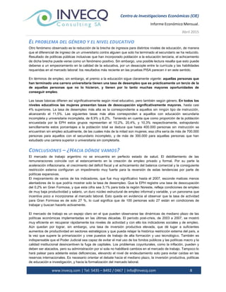Centro de Investigaciones Económicas (CIE)
Informe Económico Mensual.
Abril 2015
www.invecq.com | Tel: 5435 – 8492 / 0467 | Info@invecq.com 8
EL PROBLEMA DEL GÉNERO Y EL NIVEL EDUCATIVO
Otro fenómeno observado es la reducción de la brecha de ingresos para distintos niveles de educación, de manera
que el diferencial de ingreso de un universitario contra alguien que solo ha terminado el secundario se ha reducido.
Resultado de políticas públicas inclusivas que han incorporado población a la educación terciaria, el achicamiento
de dicha brecha puede verse como un fenómeno positivo. Sin embargo, una posible lectura resalta que esto puede
deberse a un empeoramiento en la calidad de la educativa, por un desacople entre la currícula y las habilidades
requeridas en el mercado laboral: los resultados más reciente en las pruebas PISA parecen ir en este sentido.
En términos de empleo, sin embargo, el premio a la educación sigue claramente vigente: aquellas personas que
han terminado una carrera universitaria tienen una tasa de desempleo que es prácticamente un tercio de la
de aquellas personas que no lo hicieron, y tienen por lo tanto muchas mayores oportunidades de
conseguir empleo.
Las tasas básicas difieren así significativamente según nivel educativo, pero también según género. En todos los
niveles educativos las mujeres presentan tasas de desocupación significativamente mayores, hasta casi
4% superiores. La tasa de desempleo más alta es la correspondiente a aquellos sin ningún tipo de instrucción,
alcanzando el 11,5%. Las siguientes tasas más altas corresponden a aquellos con educación secundaria
incompleta y universitaria incompleta, de 8,9% y 8,2%. Teniendo en cuenta que como proporción de la población
encuestada por la EPH estos grupos representan el 10,2%, 20,4%, y 10,3% respectivamente, extrapolando
sencillamente estos porcentajes a la población total se deduce que hasta 400.000 personas sin instrucción se
encuentran sin empleo actualmente, de las cuales más de la mitad son mujeres; esa cifra sería de más de 700.000
personas para aquellos con el secundario incompleto, y de más de 300.000 para aquellas personas que han
estudiado una carrera superior o universitaria sin completarla.
CONCLUSIONES – ¿HACIA DÓNDE VAMOS?
El mercado de trabajo argentino no se encuentra en perfecto estado de salud. El debilitamiento de las
remuneraciones coincide con el estancamiento en la creación de empleo privado y formal. Por su parte la
aceleración inflacionaria, el crecimiento del déficit fiscal y el achicamiento del balance comercial y la consiguiente
restricción externa configuran un impedimento muy fuerte para la reversión de estas tendencias por parte de
políticas expansivas.
El mejoramiento de varios de los indicadores, que fue muy significativo hasta el 2007, esconde matices menos
alentadores de lo que podría mostrar solo la tasa de desempleo. Que la EPH registre una tasa de desocupación
del 0,2% en Gran Formosa, y que esta cifra sea 3,1% para toda la región Noreste, refleja condiciones de empleo
de muy baja productividad y salario, un duro núcleo estructural de empleo informal y variable, y un panorama que
incentiva poco a incorporarse al mercado laboral. Esto queda en evidencia al observar que la tasa de actividad
para Gran Formosa es de solo 27 %, lo cual significa que de 100 personas solo 27 están en condiciones de
trabajar y buscan hacerlo activamente.
El mercado de trabajo es un espejo claro en el que pueden observarse las dinámicas de mediano plazo de las
políticas económicas implementadas en las últimas décadas. El período post-crisis, de 2003 a 2007, se mostró
muy eficiente en recuperar rápidamente los niveles de actividad y con ello los indicadores sociales y de empleo.
Aún quedan por lograr, sin embargo, una tasa de inversión productiva elevada, que dé lugar a suficientes
aumentos de productividad en sectores estratégicos y que pueda relajar la histórica restricción externa del país, a
la vez que supere la primarización y cree puestos de trabajo de alta formación y uso tecnológico. También es
indispensable que el Poder Judicial sea capaz de evitar el mal uso de los fondos públicos y las políticas macro y la
calidad institucional desincentiven la fuga de capitales. Los problemas coyunturales, como la inflación, pueden y
deben ser atacados, pero su administración por sí sola no habilitará cambios en el mercado de trabajo. Tampoco lo
hará patear para adelante estas deficiencias, elevando el nivel de endeudamiento solo para evitar caídas en las
reservas internacionales. Es necesario orientar el debate hacia el mediano plazo, la inversión productiva, políticas
de educación e investigación, y hacia la formalización del mercado laboral.
 