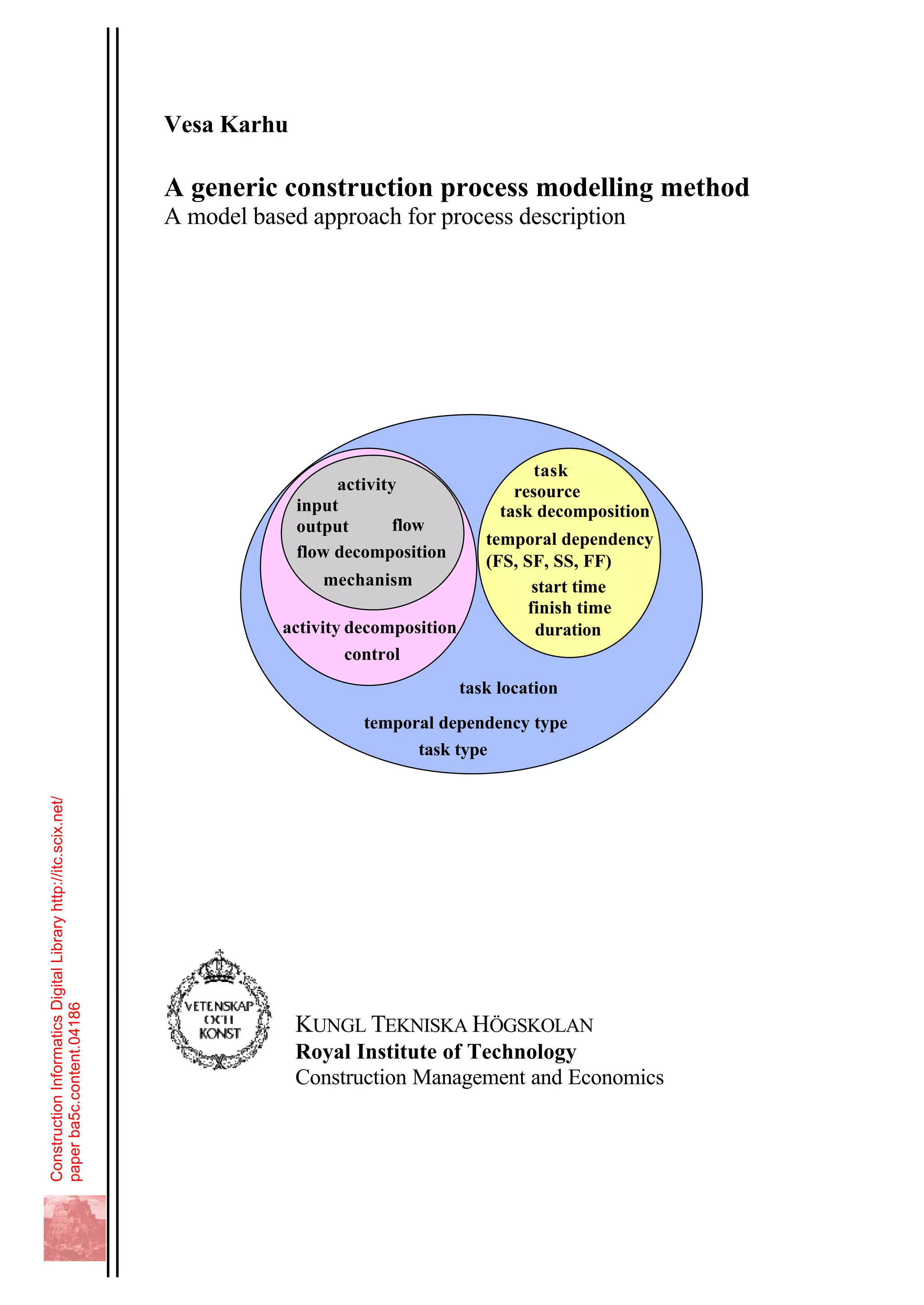 Vesa Karhu
A generic construction process modelling method
A model based approach for process description
activity
task
input
output
temporal dependency
(FS, SF, SS, FF)
resource
control
flow
temporal dependency type
task location
mechanism
activity decomposition
task decomposition
flow decomposition
start time
finish time
duration
task type
KUNGL TEKNISKA HÖGSKOLAN
Royal Institute of Technology
Construction Management and Economics
ConstructionInformaticsDigitalLibraryhttp://itc.scix.net/
paperba5c.content.04186
 