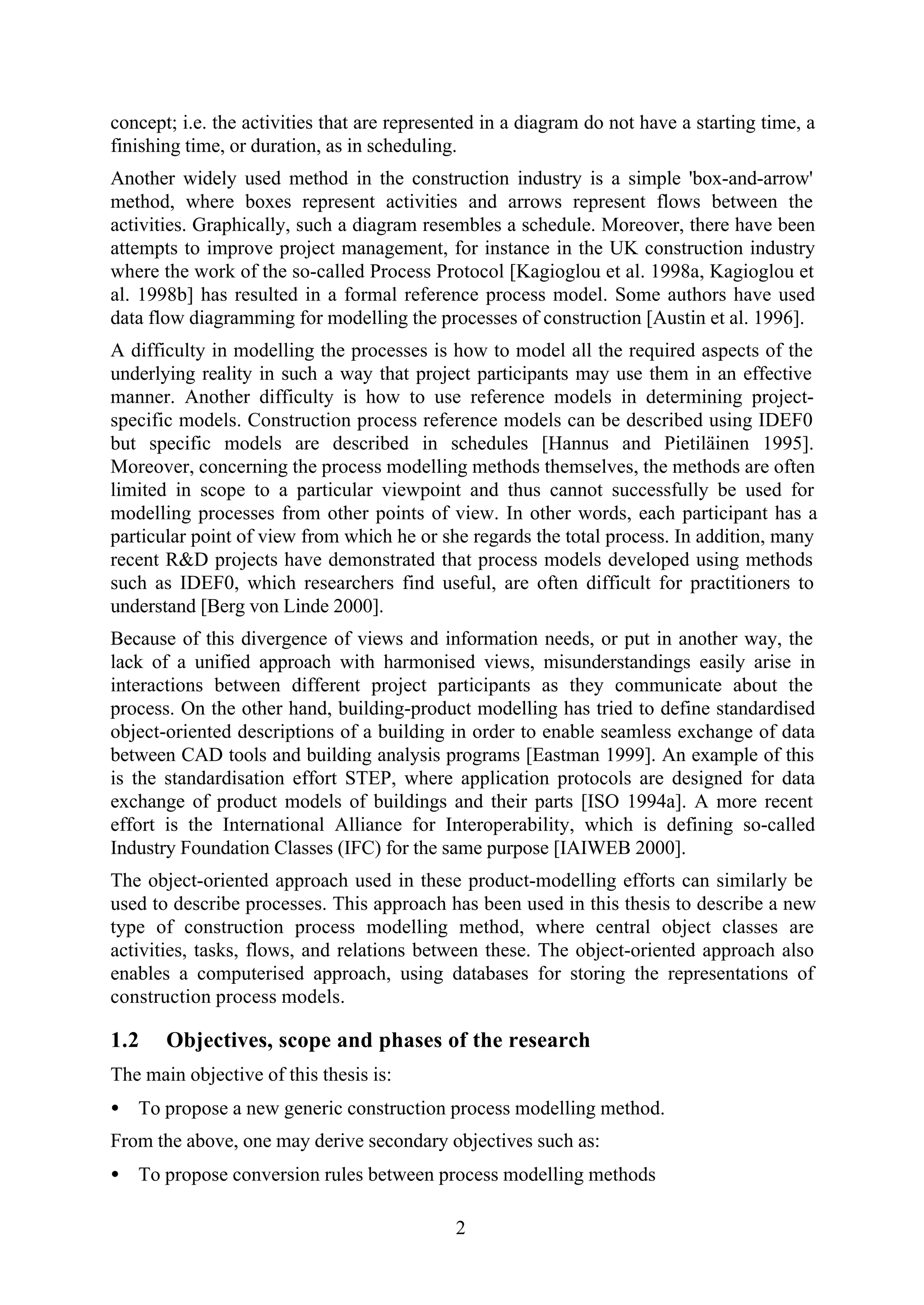 2
concept; i.e. the activities that are represented in a diagram do not have a starting time, a
finishing time, or duration, as in scheduling.
Another widely used method in the construction industry is a simple 'box-and-arrow'
method, where boxes represent activities and arrows represent flows between the
activities. Graphically, such a diagram resembles a schedule. Moreover, there have been
attempts to improve project management, for instance in the UK construction industry
where the work of the so-called Process Protocol [Kagioglou et al. 1998a, Kagioglou et
al. 1998b] has resulted in a formal reference process model. Some authors have used
data flow diagramming for modelling the processes of construction [Austin et al. 1996].
A difficulty in modelling the processes is how to model all the required aspects of the
underlying reality in such a way that project participants may use them in an effective
manner. Another difficulty is how to use reference models in determining project-
specific models. Construction process reference models can be described using IDEF0
but specific models are described in schedules [Hannus and Pietiläinen 1995].
Moreover, concerning the process modelling methods themselves, the methods are often
limited in scope to a particular viewpoint and thus cannot successfully be used for
modelling processes from other points of view. In other words, each participant has a
particular point of view from which he or she regards the total process. In addition, many
recent R&D projects have demonstrated that process models developed using methods
such as IDEF0, which researchers find useful, are often difficult for practitioners to
understand [Berg von Linde 2000].
Because of this divergence of views and information needs, or put in another way, the
lack of a unified approach with harmonised views, misunderstandings easily arise in
interactions between different project participants as they communicate about the
process. On the other hand, building-product modelling has tried to define standardised
object-oriented descriptions of a building in order to enable seamless exchange of data
between CAD tools and building analysis programs [Eastman 1999]. An example of this
is the standardisation effort STEP, where application protocols are designed for data
exchange of product models of buildings and their parts [ISO 1994a]. A more recent
effort is the International Alliance for Interoperability, which is defining so-called
Industry Foundation Classes (IFC) for the same purpose [IAIWEB 2000].
The object-oriented approach used in these product-modelling efforts can similarly be
used to describe processes. This approach has been used in this thesis to describe a new
type of construction process modelling method, where central object classes are
activities, tasks, flows, and relations between these. The object-oriented approach also
enables a computerised approach, using databases for storing the representations of
construction process models.
1.2 Objectives, scope and phases of the research
The main objective of this thesis is:
• To propose a new generic construction process modelling method.
From the above, one may derive secondary objectives such as:
• To propose conversion rules between process modelling methods
 