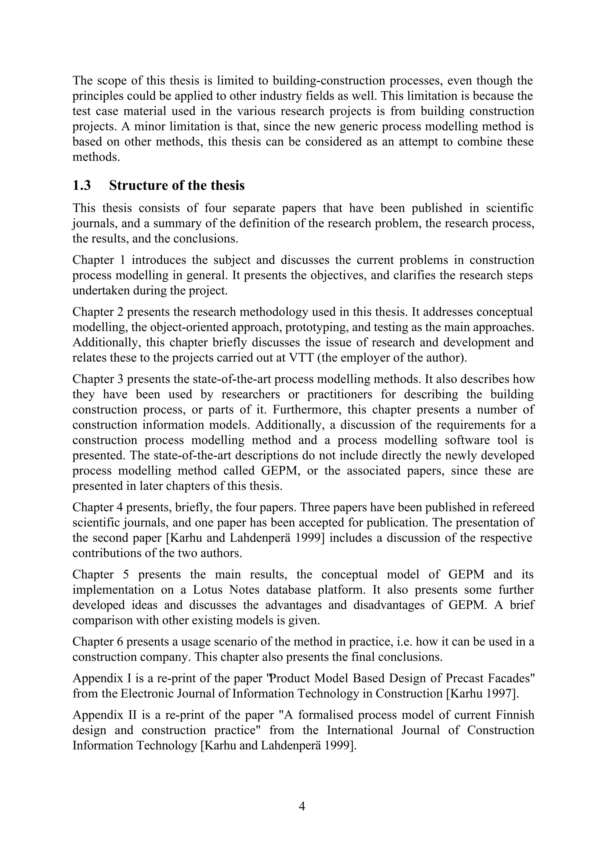 4
The scope of this thesis is limited to building-construction processes, even though the
principles could be applied to other industry fields as well. This limitation is because the
test case material used in the various research projects is from building construction
projects. A minor limitation is that, since the new generic process modelling method is
based on other methods, this thesis can be considered as an attempt to combine these
methods.
1.3 Structure of the thesis
This thesis consists of four separate papers that have been published in scientific
journals, and a summary of the definition of the research problem, the research process,
the results, and the conclusions.
Chapter 1 introduces the subject and discusses the current problems in construction
process modelling in general. It presents the objectives, and clarifies the research steps
undertaken during the project.
Chapter 2 presents the research methodology used in this thesis. It addresses conceptual
modelling, the object-oriented approach, prototyping, and testing as the main approaches.
Additionally, this chapter briefly discusses the issue of research and development and
relates these to the projects carried out at VTT (the employer of the author).
Chapter 3 presents the state-of-the-art process modelling methods. It also describes how
they have been used by researchers or practitioners for describing the building
construction process, or parts of it. Furthermore, this chapter presents a number of
construction information models. Additionally, a discussion of the requirements for a
construction process modelling method and a process modelling software tool is
presented. The state-of-the-art descriptions do not include directly the newly developed
process modelling method called GEPM, or the associated papers, since these are
presented in later chapters of this thesis.
Chapter 4 presents, briefly, the four papers. Three papers have been published in refereed
scientific journals, and one paper has been accepted for publication. The presentation of
the second paper [Karhu and Lahdenperä 1999] includes a discussion of the respective
contributions of the two authors.
Chapter 5 presents the main results, the conceptual model of GEPM and its
implementation on a Lotus Notes database platform. It also presents some further
developed ideas and discusses the advantages and disadvantages of GEPM. A brief
comparison with other existing models is given.
Chapter 6 presents a usage scenario of the method in practice, i.e. how it can be used in a
construction company. This chapter also presents the final conclusions.
Appendix I is a re-print of the paper "Product Model Based Design of Precast Facades"
from the Electronic Journal of Information Technology in Construction [Karhu 1997].
Appendix II is a re-print of the paper "A formalised process model of current Finnish
design and construction practice" from the International Journal of Construction
Information Technology [Karhu and Lahdenperä 1999].
 