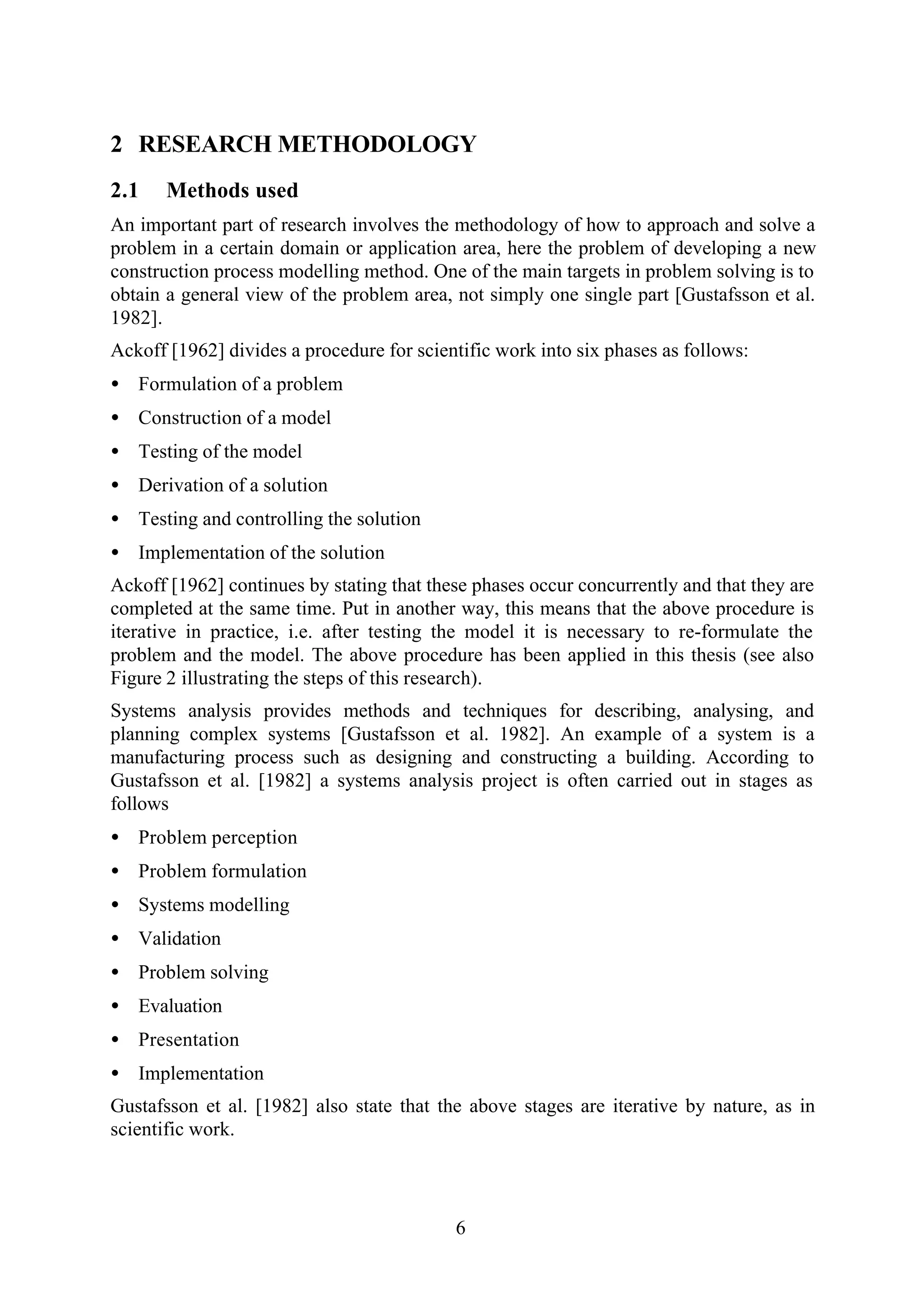 6
2 RESEARCH METHODOLOGY
2.1 Methods used
An important part of research involves the methodology of how to approach and solve a
problem in a certain domain or application area, here the problem of developing a new
construction process modelling method. One of the main targets in problem solving is to
obtain a general view of the problem area, not simply one single part [Gustafsson et al.
1982].
Ackoff [1962] divides a procedure for scientific work into six phases as follows:
• Formulation of a problem
• Construction of a model
• Testing of the model
• Derivation of a solution
• Testing and controlling the solution
• Implementation of the solution
Ackoff [1962] continues by stating that these phases occur concurrently and that they are
completed at the same time. Put in another way, this means that the above procedure is
iterative in practice, i.e. after testing the model it is necessary to re-formulate the
problem and the model. The above procedure has been applied in this thesis (see also
Figure 2 illustrating the steps of this research).
Systems analysis provides methods and techniques for describing, analysing, and
planning complex systems [Gustafsson et al. 1982]. An example of a system is a
manufacturing process such as designing and constructing a building. According to
Gustafsson et al. [1982] a systems analysis project is often carried out in stages as
follows
• Problem perception
• Problem formulation
• Systems modelling
• Validation
• Problem solving
• Evaluation
• Presentation
• Implementation
Gustafsson et al. [1982] also state that the above stages are iterative by nature, as in
scientific work.
 
