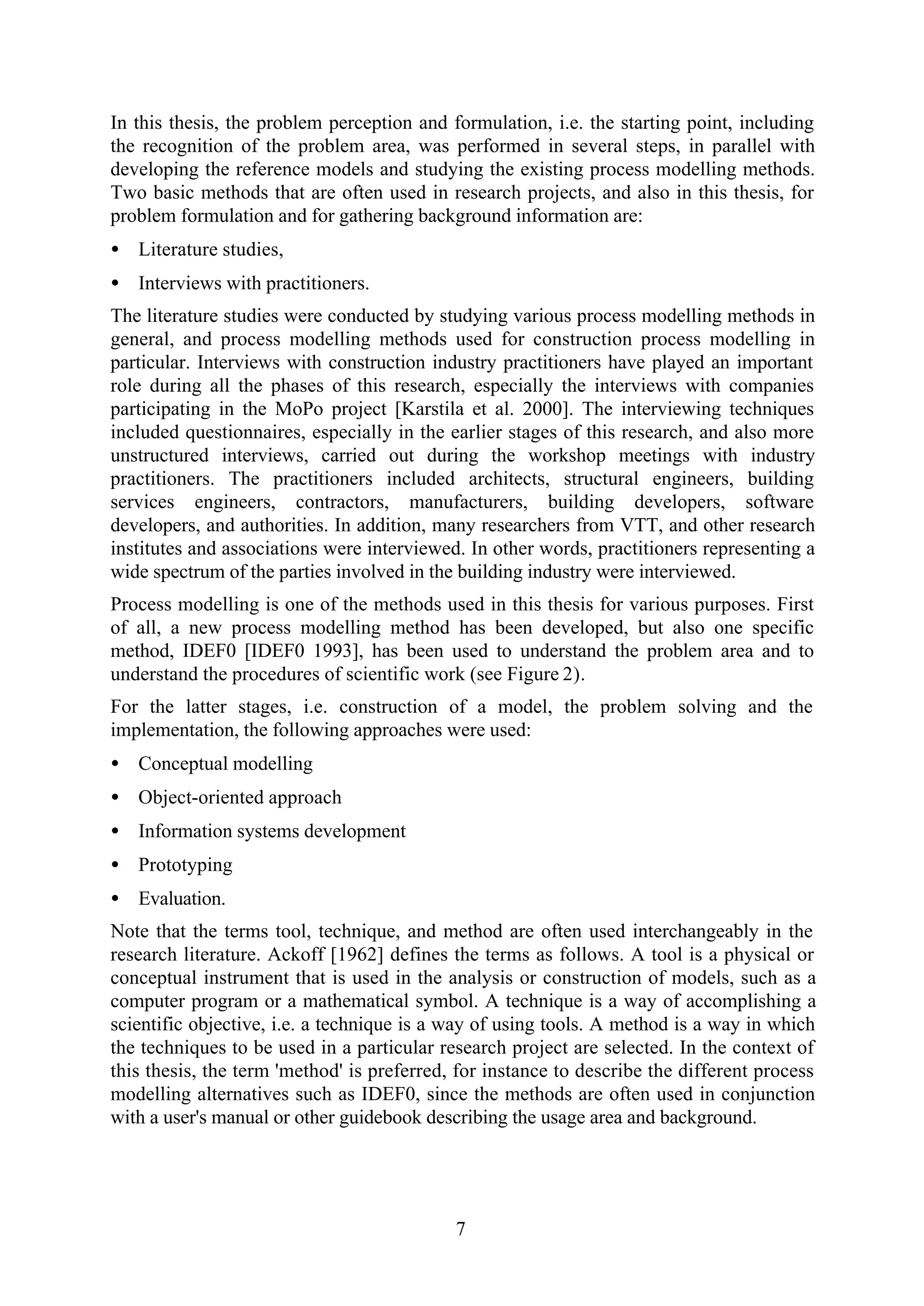 7
In this thesis, the problem perception and formulation, i.e. the starting point, including
the recognition of the problem area, was performed in several steps, in parallel with
developing the reference models and studying the existing process modelling methods.
Two basic methods that are often used in research projects, and also in this thesis, for
problem formulation and for gathering background information are:
• Literature studies,
• Interviews with practitioners.
The literature studies were conducted by studying various process modelling methods in
general, and process modelling methods used for construction process modelling in
particular. Interviews with construction industry practitioners have played an important
role during all the phases of this research, especially the interviews with companies
participating in the MoPo project [Karstila et al. 2000]. The interviewing techniques
included questionnaires, especially in the earlier stages of this research, and also more
unstructured interviews, carried out during the workshop meetings with industry
practitioners. The practitioners included architects, structural engineers, building
services engineers, contractors, manufacturers, building developers, software
developers, and authorities. In addition, many researchers from VTT, and other research
institutes and associations were interviewed. In other words, practitioners representing a
wide spectrum of the parties involved in the building industry were interviewed.
Process modelling is one of the methods used in this thesis for various purposes. First
of all, a new process modelling method has been developed, but also one specific
method, IDEF0 [IDEF0 1993], has been used to understand the problem area and to
understand the procedures of scientific work (see Figure 2).
For the latter stages, i.e. construction of a model, the problem solving and the
implementation, the following approaches were used:
• Conceptual modelling
• Object-oriented approach
• Information systems development
• Prototyping
• Evaluation.
Note that the terms tool, technique, and method are often used interchangeably in the
research literature. Ackoff [1962] defines the terms as follows. A tool is a physical or
conceptual instrument that is used in the analysis or construction of models, such as a
computer program or a mathematical symbol. A technique is a way of accomplishing a
scientific objective, i.e. a technique is a way of using tools. A method is a way in which
the techniques to be used in a particular research project are selected. In the context of
this thesis, the term 'method' is preferred, for instance to describe the different process
modelling alternatives such as IDEF0, since the methods are often used in conjunction
with a user's manual or other guidebook describing the usage area and background.
 