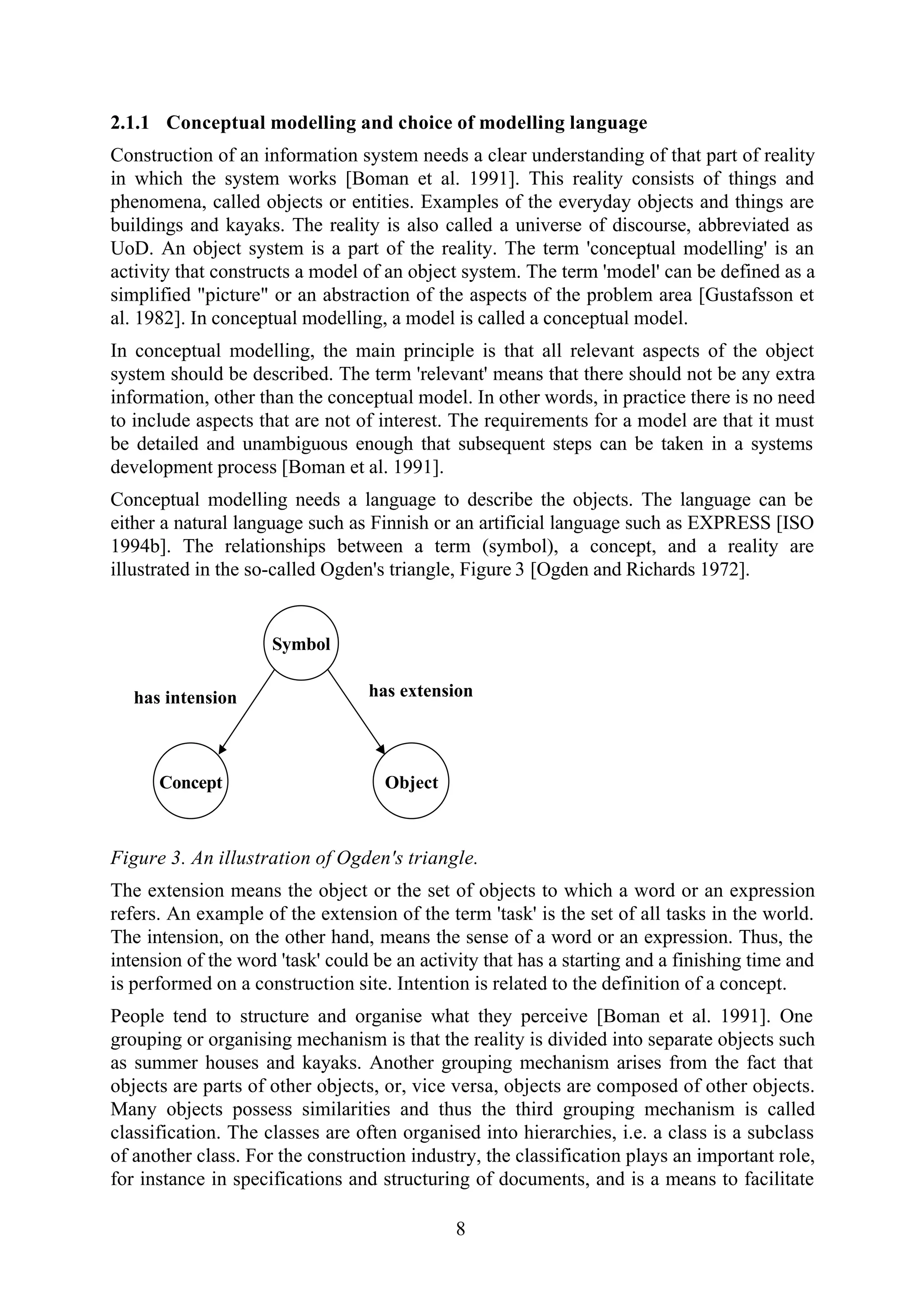 8
2.1.1 Conceptual modelling and choice of modelling language
Construction of an information system needs a clear understanding of that part of reality
in which the system works [Boman et al. 1991]. This reality consists of things and
phenomena, called objects or entities. Examples of the everyday objects and things are
buildings and kayaks. The reality is also called a universe of discourse, abbreviated as
UoD. An object system is a part of the reality. The term 'conceptual modelling' is an
activity that constructs a model of an object system. The term 'model' can be defined as a
simplified "picture" or an abstraction of the aspects of the problem area [Gustafsson et
al. 1982]. In conceptual modelling, a model is called a conceptual model.
In conceptual modelling, the main principle is that all relevant aspects of the object
system should be described. The term 'relevant' means that there should not be any extra
information, other than the conceptual model. In other words, in practice there is no need
to include aspects that are not of interest. The requirements for a model are that it must
be detailed and unambiguous enough that subsequent steps can be taken in a systems
development process [Boman et al. 1991].
Conceptual modelling needs a language to describe the objects. The language can be
either a natural language such as Finnish or an artificial language such as EXPRESS [ISO
1994b]. The relationships between a term (symbol), a concept, and a reality are
illustrated in the so-called Ogden's triangle, Figure 3 [Ogden and Richards 1972].
Concept
Symbol
Object
has intension has extension
Figure 3. An illustration of Ogden's triangle.
The extension means the object or the set of objects to which a word or an expression
refers. An example of the extension of the term 'task' is the set of all tasks in the world.
The intension, on the other hand, means the sense of a word or an expression. Thus, the
intension of the word 'task' could be an activity that has a starting and a finishing time and
is performed on a construction site. Intention is related to the definition of a concept.
People tend to structure and organise what they perceive [Boman et al. 1991]. One
grouping or organising mechanism is that the reality is divided into separate objects such
as summer houses and kayaks. Another grouping mechanism arises from the fact that
objects are parts of other objects, or, vice versa, objects are composed of other objects.
Many objects possess similarities and thus the third grouping mechanism is called
classification. The classes are often organised into hierarchies, i.e. a class is a subclass
of another class. For the construction industry, the classification plays an important role,
for instance in specifications and structuring of documents, and is a means to facilitate
 