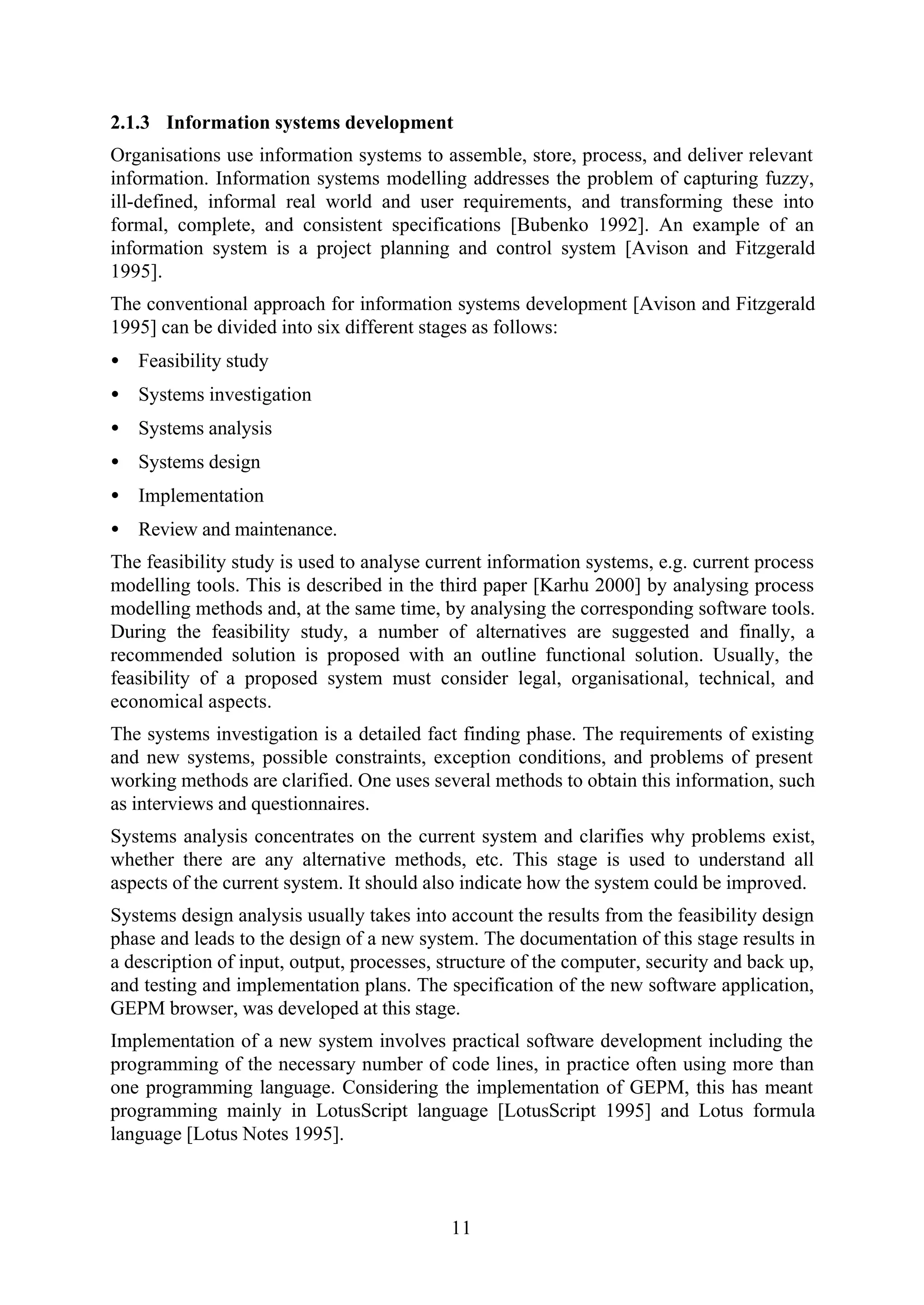 11
2.1.3 Information systems development
Organisations use information systems to assemble, store, process, and deliver relevant
information. Information systems modelling addresses the problem of capturing fuzzy,
ill-defined, informal real world and user requirements, and transforming these into
formal, complete, and consistent specifications [Bubenko 1992]. An example of an
information system is a project planning and control system [Avison and Fitzgerald
1995].
The conventional approach for information systems development [Avison and Fitzgerald
1995] can be divided into six different stages as follows:
• Feasibility study
• Systems investigation
• Systems analysis
• Systems design
• Implementation
• Review and maintenance.
The feasibility study is used to analyse current information systems, e.g. current process
modelling tools. This is described in the third paper [Karhu 2000] by analysing process
modelling methods and, at the same time, by analysing the corresponding software tools.
During the feasibility study, a number of alternatives are suggested and finally, a
recommended solution is proposed with an outline functional solution. Usually, the
feasibility of a proposed system must consider legal, organisational, technical, and
economical aspects.
The systems investigation is a detailed fact finding phase. The requirements of existing
and new systems, possible constraints, exception conditions, and problems of present
working methods are clarified. One uses several methods to obtain this information, such
as interviews and questionnaires.
Systems analysis concentrates on the current system and clarifies why problems exist,
whether there are any alternative methods, etc. This stage is used to understand all
aspects of the current system. It should also indicate how the system could be improved.
Systems design analysis usually takes into account the results from the feasibility design
phase and leads to the design of a new system. The documentation of this stage results in
a description of input, output, processes, structure of the computer, security and back up,
and testing and implementation plans. The specification of the new software application,
GEPM browser, was developed at this stage.
Implementation of a new system involves practical software development including the
programming of the necessary number of code lines, in practice often using more than
one programming language. Considering the implementation of GEPM, this has meant
programming mainly in LotusScript language [LotusScript 1995] and Lotus formula
language [Lotus Notes 1995].
 