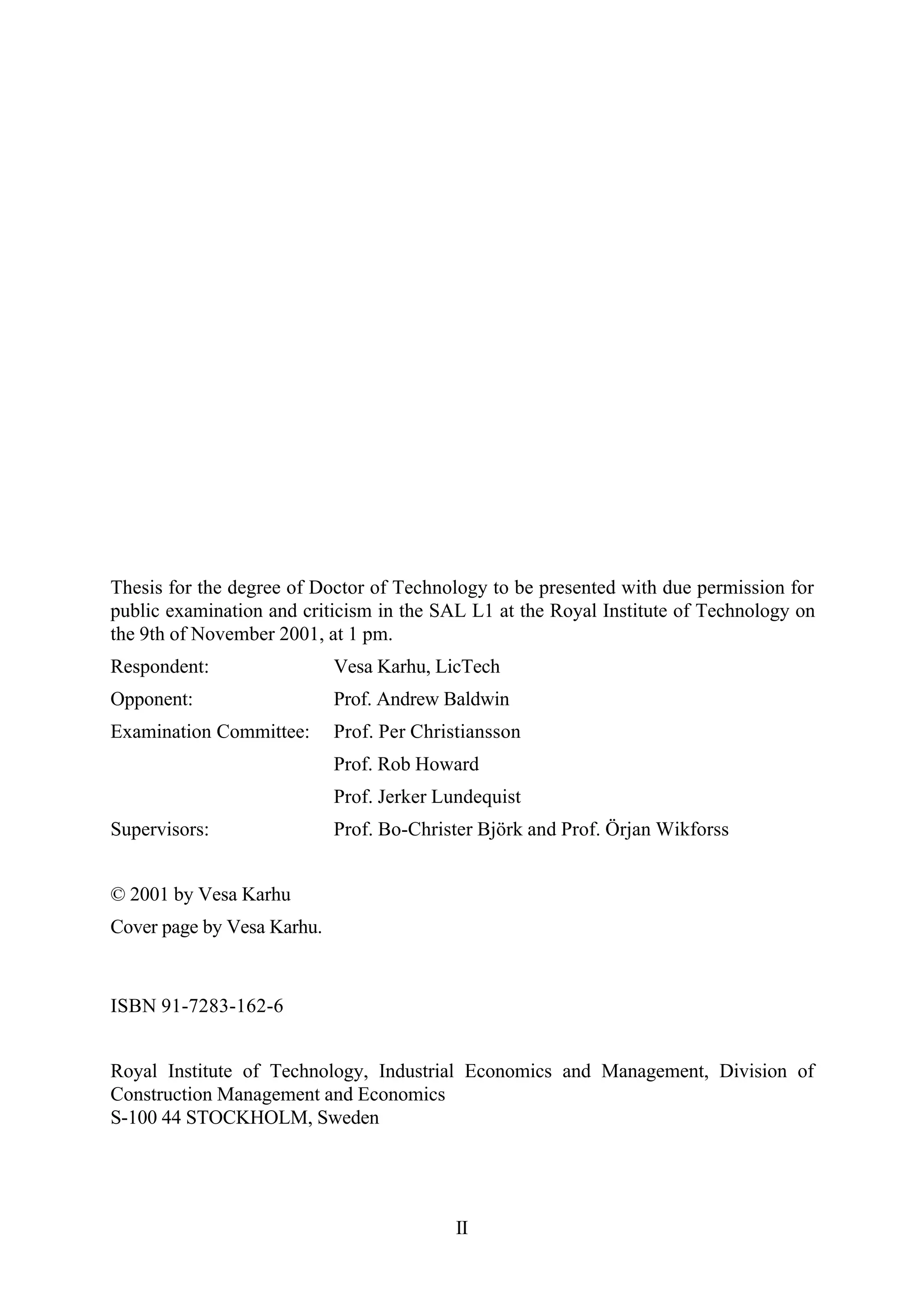 II
Thesis for the degree of Doctor of Technology to be presented with due permission for
public examination and criticism in the SAL L1 at the Royal Institute of Technology on
the 9th of November 2001, at 1 pm.
Respondent: Vesa Karhu, LicTech
Opponent: Prof. Andrew Baldwin
Examination Committee: Prof. Per Christiansson
Prof. Rob Howard
Prof. Jerker Lundequist
Supervisors: Prof. Bo-Christer Björk and Prof. Örjan Wikforss
© 2001 by Vesa Karhu
Cover page by Vesa Karhu.
ISBN 91-7283-162-6
Royal Institute of Technology, Industrial Economics and Management, Division of
Construction Management and Economics
S-100 44 STOCKHOLM, Sweden
 