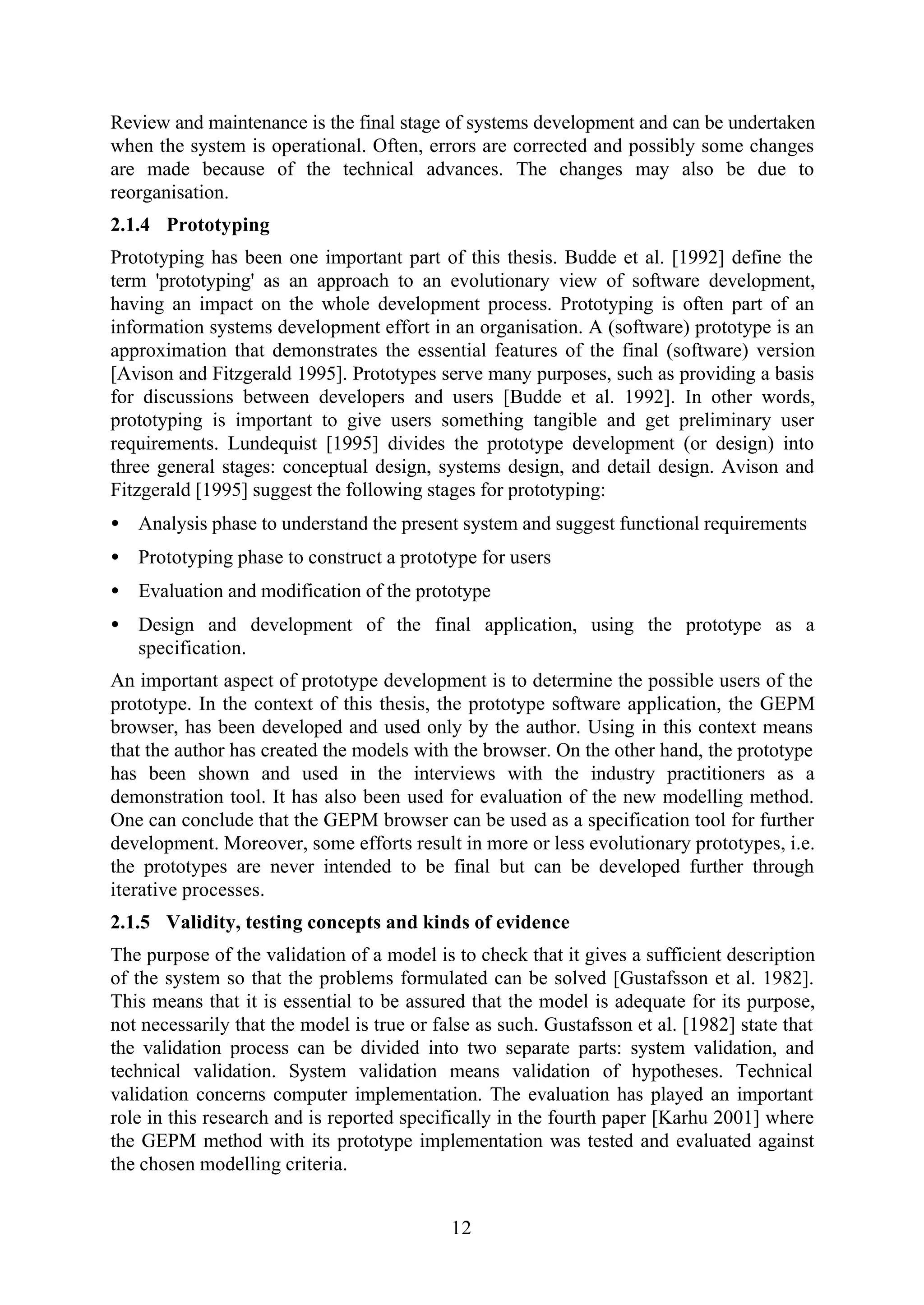 12
Review and maintenance is the final stage of systems development and can be undertaken
when the system is operational. Often, errors are corrected and possibly some changes
are made because of the technical advances. The changes may also be due to
reorganisation.
2.1.4 Prototyping
Prototyping has been one important part of this thesis. Budde et al. [1992] define the
term 'prototyping' as an approach to an evolutionary view of software development,
having an impact on the whole development process. Prototyping is often part of an
information systems development effort in an organisation. A (software) prototype is an
approximation that demonstrates the essential features of the final (software) version
[Avison and Fitzgerald 1995]. Prototypes serve many purposes, such as providing a basis
for discussions between developers and users [Budde et al. 1992]. In other words,
prototyping is important to give users something tangible and get preliminary user
requirements. Lundequist [1995] divides the prototype development (or design) into
three general stages: conceptual design, systems design, and detail design. Avison and
Fitzgerald [1995] suggest the following stages for prototyping:
• Analysis phase to understand the present system and suggest functional requirements
• Prototyping phase to construct a prototype for users
• Evaluation and modification of the prototype
• Design and development of the final application, using the prototype as a
specification.
An important aspect of prototype development is to determine the possible users of the
prototype. In the context of this thesis, the prototype software application, the GEPM
browser, has been developed and used only by the author. Using in this context means
that the author has created the models with the browser. On the other hand, the prototype
has been shown and used in the interviews with the industry practitioners as a
demonstration tool. It has also been used for evaluation of the new modelling method.
One can conclude that the GEPM browser can be used as a specification tool for further
development. Moreover, some efforts result in more or less evolutionary prototypes, i.e.
the prototypes are never intended to be final but can be developed further through
iterative processes.
2.1.5 Validity, testing concepts and kinds of evidence
The purpose of the validation of a model is to check that it gives a sufficient description
of the system so that the problems formulated can be solved [Gustafsson et al. 1982].
This means that it is essential to be assured that the model is adequate for its purpose,
not necessarily that the model is true or false as such. Gustafsson et al. [1982] state that
the validation process can be divided into two separate parts: system validation, and
technical validation. System validation means validation of hypotheses. Technical
validation concerns computer implementation. The evaluation has played an important
role in this research and is reported specifically in the fourth paper [Karhu 2001] where
the GEPM method with its prototype implementation was tested and evaluated against
the chosen modelling criteria.
 