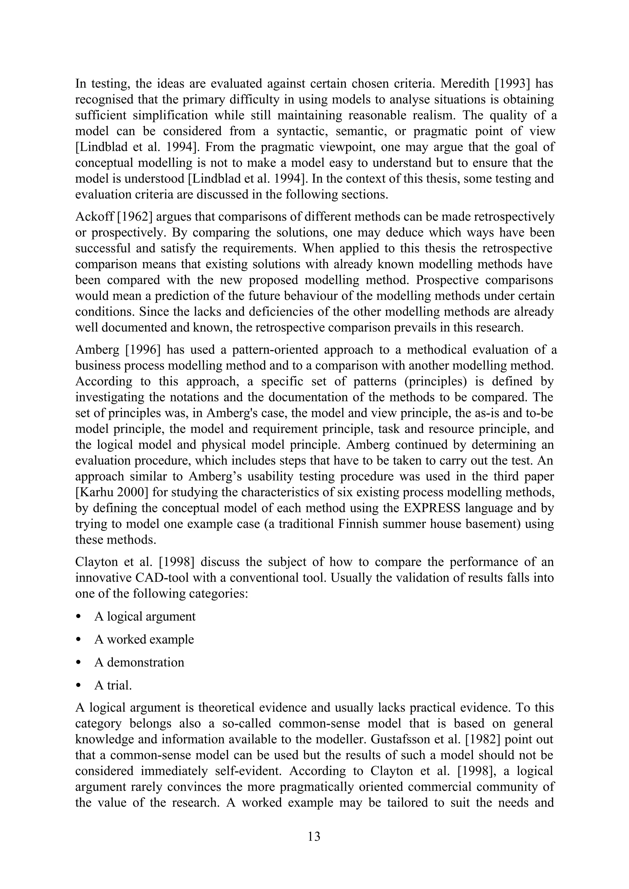 13
In testing, the ideas are evaluated against certain chosen criteria. Meredith [1993] has
recognised that the primary difficulty in using models to analyse situations is obtaining
sufficient simplification while still maintaining reasonable realism. The quality of a
model can be considered from a syntactic, semantic, or pragmatic point of view
[Lindblad et al. 1994]. From the pragmatic viewpoint, one may argue that the goal of
conceptual modelling is not to make a model easy to understand but to ensure that the
model is understood [Lindblad et al. 1994]. In the context of this thesis, some testing and
evaluation criteria are discussed in the following sections.
Ackoff [1962] argues that comparisons of different methods can be made retrospectively
or prospectively. By comparing the solutions, one may deduce which ways have been
successful and satisfy the requirements. When applied to this thesis the retrospective
comparison means that existing solutions with already known modelling methods have
been compared with the new proposed modelling method. Prospective comparisons
would mean a prediction of the future behaviour of the modelling methods under certain
conditions. Since the lacks and deficiencies of the other modelling methods are already
well documented and known, the retrospective comparison prevails in this research.
Amberg [1996] has used a pattern-oriented approach to a methodical evaluation of a
business process modelling method and to a comparison with another modelling method.
According to this approach, a specific set of patterns (principles) is defined by
investigating the notations and the documentation of the methods to be compared. The
set of principles was, in Amberg's case, the model and view principle, the as-is and to-be
model principle, the model and requirement principle, task and resource principle, and
the logical model and physical model principle. Amberg continued by determining an
evaluation procedure, which includes steps that have to be taken to carry out the test. An
approach similar to Amberg’s usability testing procedure was used in the third paper
[Karhu 2000] for studying the characteristics of six existing process modelling methods,
by defining the conceptual model of each method using the EXPRESS language and by
trying to model one example case (a traditional Finnish summer house basement) using
these methods.
Clayton et al. [1998] discuss the subject of how to compare the performance of an
innovative CAD-tool with a conventional tool. Usually the validation of results falls into
one of the following categories:
• A logical argument
• A worked example
• A demonstration
• A trial.
A logical argument is theoretical evidence and usually lacks practical evidence. To this
category belongs also a so-called common-sense model that is based on general
knowledge and information available to the modeller. Gustafsson et al. [1982] point out
that a common-sense model can be used but the results of such a model should not be
considered immediately self-evident. According to Clayton et al. [1998], a logical
argument rarely convinces the more pragmatically oriented commercial community of
the value of the research. A worked example may be tailored to suit the needs and
 