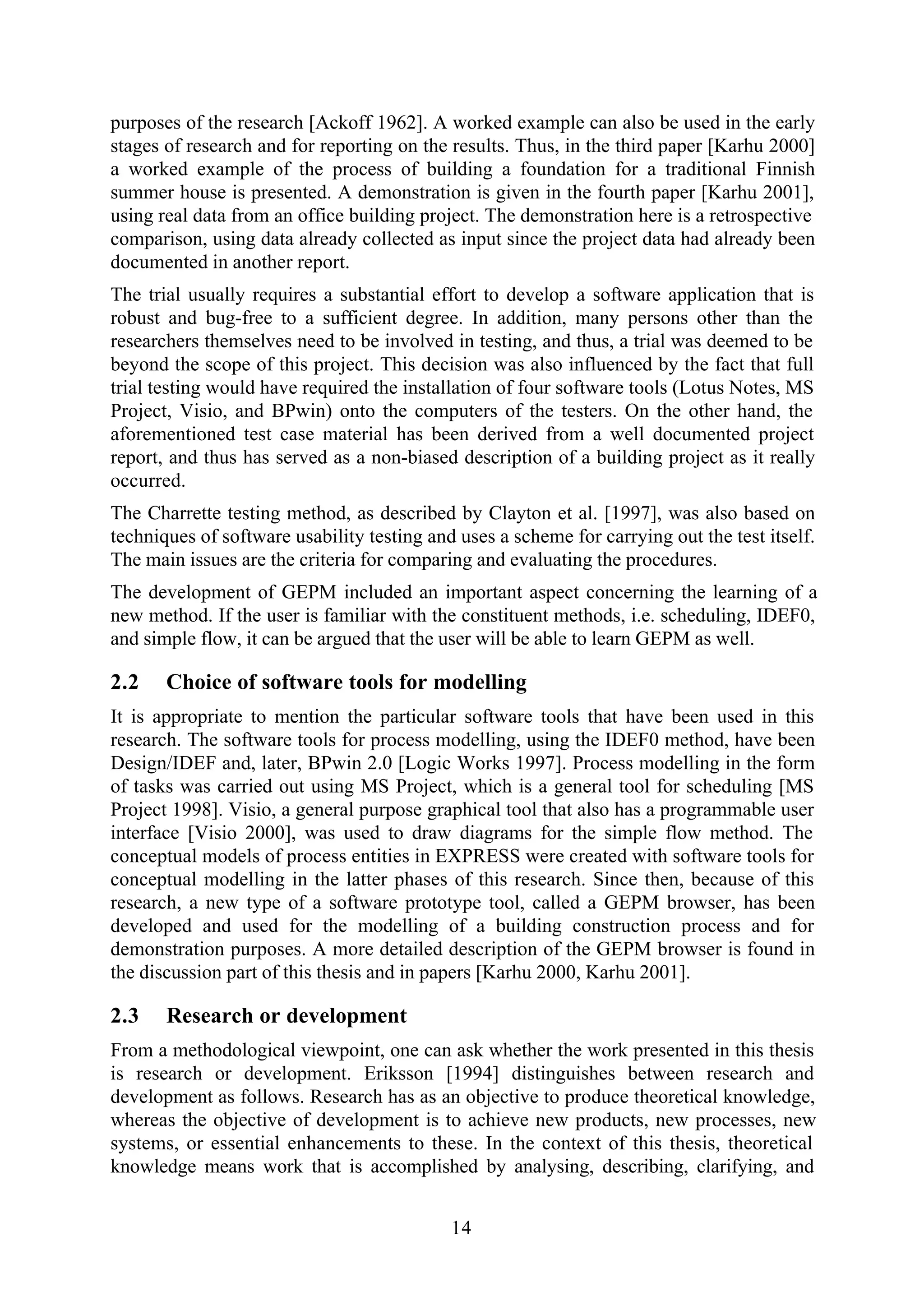 14
purposes of the research [Ackoff 1962]. A worked example can also be used in the early
stages of research and for reporting on the results. Thus, in the third paper [Karhu 2000]
a worked example of the process of building a foundation for a traditional Finnish
summer house is presented. A demonstration is given in the fourth paper [Karhu 2001],
using real data from an office building project. The demonstration here is a retrospective
comparison, using data already collected as input since the project data had already been
documented in another report.
The trial usually requires a substantial effort to develop a software application that is
robust and bug-free to a sufficient degree. In addition, many persons other than the
researchers themselves need to be involved in testing, and thus, a trial was deemed to be
beyond the scope of this project. This decision was also influenced by the fact that full
trial testing would have required the installation of four software tools (Lotus Notes, MS
Project, Visio, and BPwin) onto the computers of the testers. On the other hand, the
aforementioned test case material has been derived from a well documented project
report, and thus has served as a non-biased description of a building project as it really
occurred.
The Charrette testing method, as described by Clayton et al. [1997], was also based on
techniques of software usability testing and uses a scheme for carrying out the test itself.
The main issues are the criteria for comparing and evaluating the procedures.
The development of GEPM included an important aspect concerning the learning of a
new method. If the user is familiar with the constituent methods, i.e. scheduling, IDEF0,
and simple flow, it can be argued that the user will be able to learn GEPM as well.
2.2 Choice of software tools for modelling
It is appropriate to mention the particular software tools that have been used in this
research. The software tools for process modelling, using the IDEF0 method, have been
Design/IDEF and, later, BPwin 2.0 [Logic Works 1997]. Process modelling in the form
of tasks was carried out using MS Project, which is a general tool for scheduling [MS
Project 1998]. Visio, a general purpose graphical tool that also has a programmable user
interface [Visio 2000], was used to draw diagrams for the simple flow method. The
conceptual models of process entities in EXPRESS were created with software tools for
conceptual modelling in the latter phases of this research. Since then, because of this
research, a new type of a software prototype tool, called a GEPM browser, has been
developed and used for the modelling of a building construction process and for
demonstration purposes. A more detailed description of the GEPM browser is found in
the discussion part of this thesis and in papers [Karhu 2000, Karhu 2001].
2.3 Research or development
From a methodological viewpoint, one can ask whether the work presented in this thesis
is research or development. Eriksson [1994] distinguishes between research and
development as follows. Research has as an objective to produce theoretical knowledge,
whereas the objective of development is to achieve new products, new processes, new
systems, or essential enhancements to these. In the context of this thesis, theoretical
knowledge means work that is accomplished by analysing, describing, clarifying, and
 