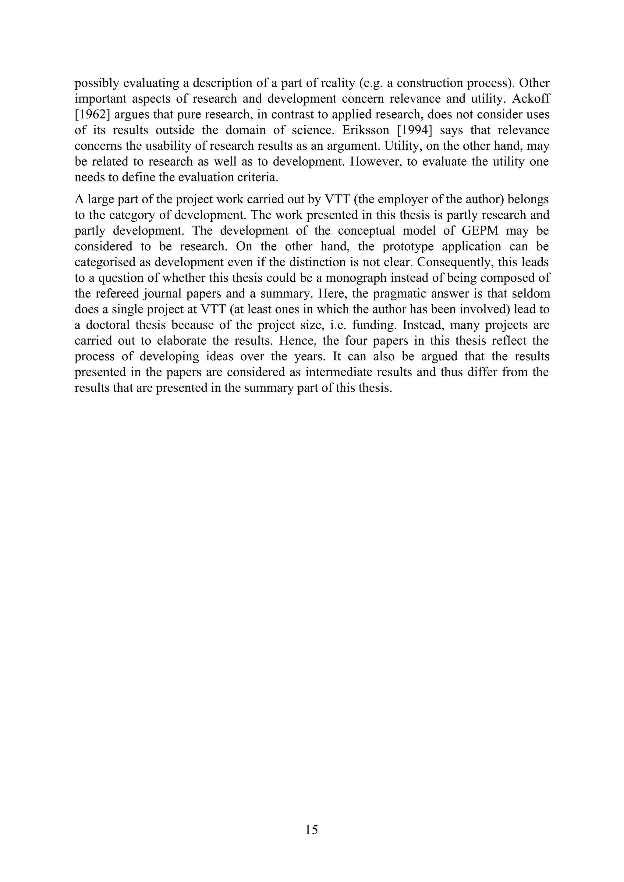 15
possibly evaluating a description of a part of reality (e.g. a construction process). Other
important aspects of research and development concern relevance and utility. Ackoff
[1962] argues that pure research, in contrast to applied research, does not consider uses
of its results outside the domain of science. Eriksson [1994] says that relevance
concerns the usability of research results as an argument. Utility, on the other hand, may
be related to research as well as to development. However, to evaluate the utility one
needs to define the evaluation criteria.
A large part of the project work carried out by VTT (the employer of the author) belongs
to the category of development. The work presented in this thesis is partly research and
partly development. The development of the conceptual model of GEPM may be
considered to be research. On the other hand, the prototype application can be
categorised as development even if the distinction is not clear. Consequently, this leads
to a question of whether this thesis could be a monograph instead of being composed of
the refereed journal papers and a summary. Here, the pragmatic answer is that seldom
does a single project at VTT (at least ones in which the author has been involved) lead to
a doctoral thesis because of the project size, i.e. funding. Instead, many projects are
carried out to elaborate the results. Hence, the four papers in this thesis reflect the
process of developing ideas over the years. It can also be argued that the results
presented in the papers are considered as intermediate results and thus differ from the
results that are presented in the summary part of this thesis.
 