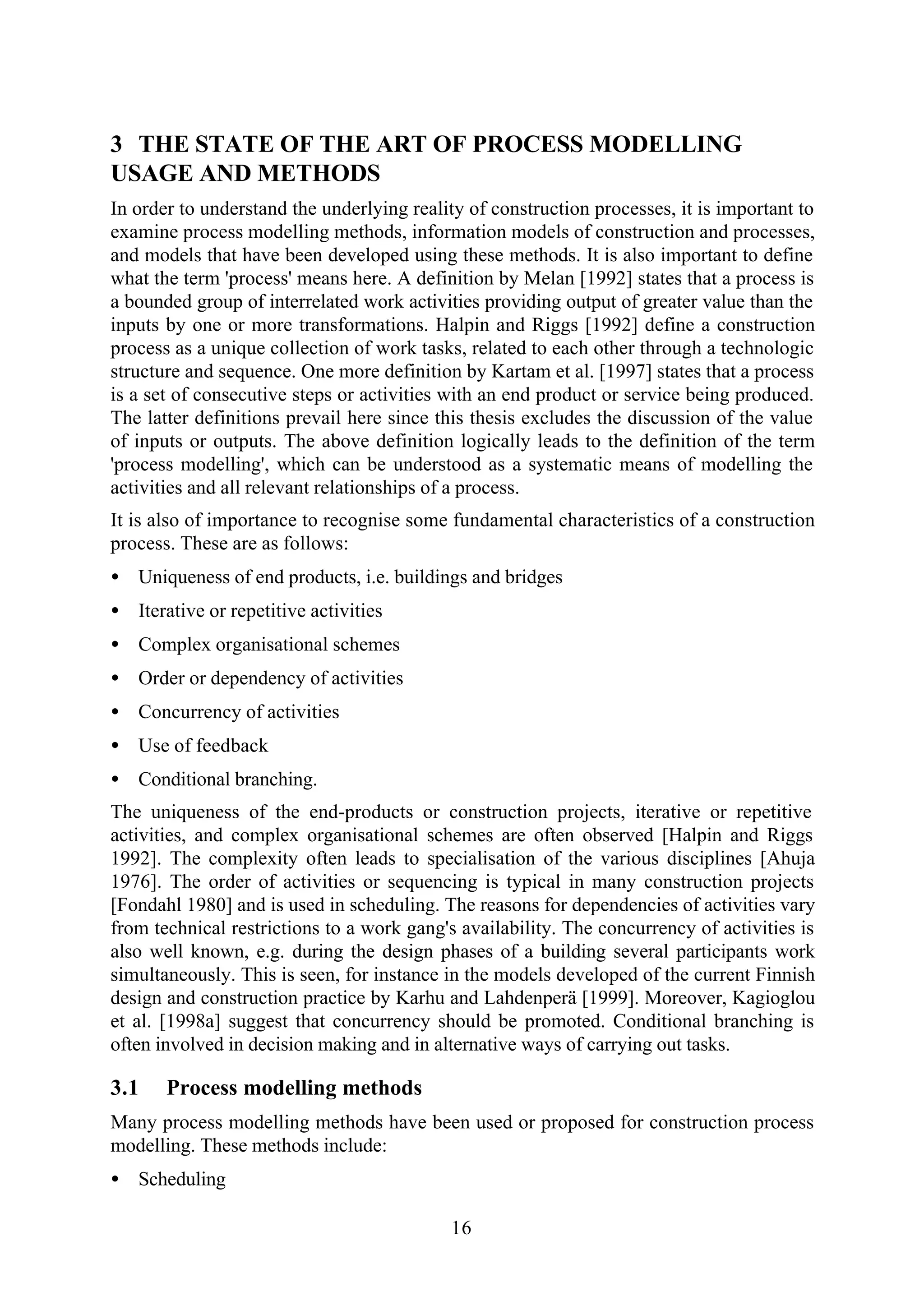 16
3 THE STATE OF THE ART OF PROCESS MODELLING
USAGE AND METHODS
In order to understand the underlying reality of construction processes, it is important to
examine process modelling methods, information models of construction and processes,
and models that have been developed using these methods. It is also important to define
what the term 'process' means here. A definition by Melan [1992] states that a process is
a bounded group of interrelated work activities providing output of greater value than the
inputs by one or more transformations. Halpin and Riggs [1992] define a construction
process as a unique collection of work tasks, related to each other through a technologic
structure and sequence. One more definition by Kartam et al. [1997] states that a process
is a set of consecutive steps or activities with an end product or service being produced.
The latter definitions prevail here since this thesis excludes the discussion of the value
of inputs or outputs. The above definition logically leads to the definition of the term
'process modelling', which can be understood as a systematic means of modelling the
activities and all relevant relationships of a process.
It is also of importance to recognise some fundamental characteristics of a construction
process. These are as follows:
• Uniqueness of end products, i.e. buildings and bridges
• Iterative or repetitive activities
• Complex organisational schemes
• Order or dependency of activities
• Concurrency of activities
• Use of feedback
• Conditional branching.
The uniqueness of the end-products or construction projects, iterative or repetitive
activities, and complex organisational schemes are often observed [Halpin and Riggs
1992]. The complexity often leads to specialisation of the various disciplines [Ahuja
1976]. The order of activities or sequencing is typical in many construction projects
[Fondahl 1980] and is used in scheduling. The reasons for dependencies of activities vary
from technical restrictions to a work gang's availability. The concurrency of activities is
also well known, e.g. during the design phases of a building several participants work
simultaneously. This is seen, for instance in the models developed of the current Finnish
design and construction practice by Karhu and Lahdenperä [1999]. Moreover, Kagioglou
et al. [1998a] suggest that concurrency should be promoted. Conditional branching is
often involved in decision making and in alternative ways of carrying out tasks.
3.1 Process modelling methods
Many process modelling methods have been used or proposed for construction process
modelling. These methods include:
• Scheduling
 