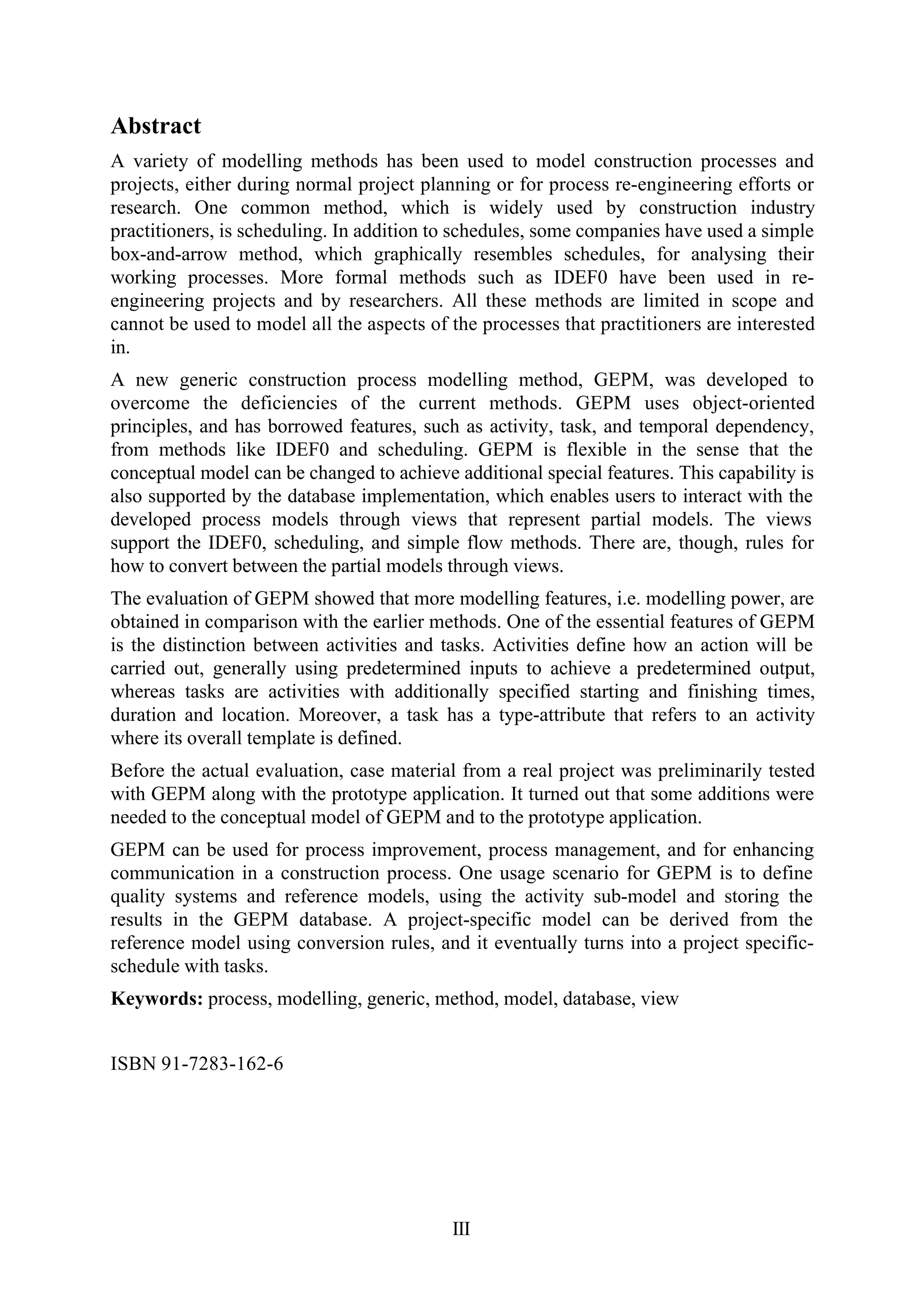 III
Abstract
A variety of modelling methods has been used to model construction processes and
projects, either during normal project planning or for process re-engineering efforts or
research. One common method, which is widely used by construction industry
practitioners, is scheduling. In addition to schedules, some companies have used a simple
box-and-arrow method, which graphically resembles schedules, for analysing their
working processes. More formal methods such as IDEF0 have been used in re-
engineering projects and by researchers. All these methods are limited in scope and
cannot be used to model all the aspects of the processes that practitioners are interested
in.
A new generic construction process modelling method, GEPM, was developed to
overcome the deficiencies of the current methods. GEPM uses object-oriented
principles, and has borrowed features, such as activity, task, and temporal dependency,
from methods like IDEF0 and scheduling. GEPM is flexible in the sense that the
conceptual model can be changed to achieve additional special features. This capability is
also supported by the database implementation, which enables users to interact with the
developed process models through views that represent partial models. The views
support the IDEF0, scheduling, and simple flow methods. There are, though, rules for
how to convert between the partial models through views.
The evaluation of GEPM showed that more modelling features, i.e. modelling power, are
obtained in comparison with the earlier methods. One of the essential features of GEPM
is the distinction between activities and tasks. Activities define how an action will be
carried out, generally using predetermined inputs to achieve a predetermined output,
whereas tasks are activities with additionally specified starting and finishing times,
duration and location. Moreover, a task has a type-attribute that refers to an activity
where its overall template is defined.
Before the actual evaluation, case material from a real project was preliminarily tested
with GEPM along with the prototype application. It turned out that some additions were
needed to the conceptual model of GEPM and to the prototype application.
GEPM can be used for process improvement, process management, and for enhancing
communication in a construction process. One usage scenario for GEPM is to define
quality systems and reference models, using the activity sub-model and storing the
results in the GEPM database. A project-specific model can be derived from the
reference model using conversion rules, and it eventually turns into a project specific-
schedule with tasks.
Keywords: process, modelling, generic, method, model, database, view
ISBN 91-7283-162-6
 