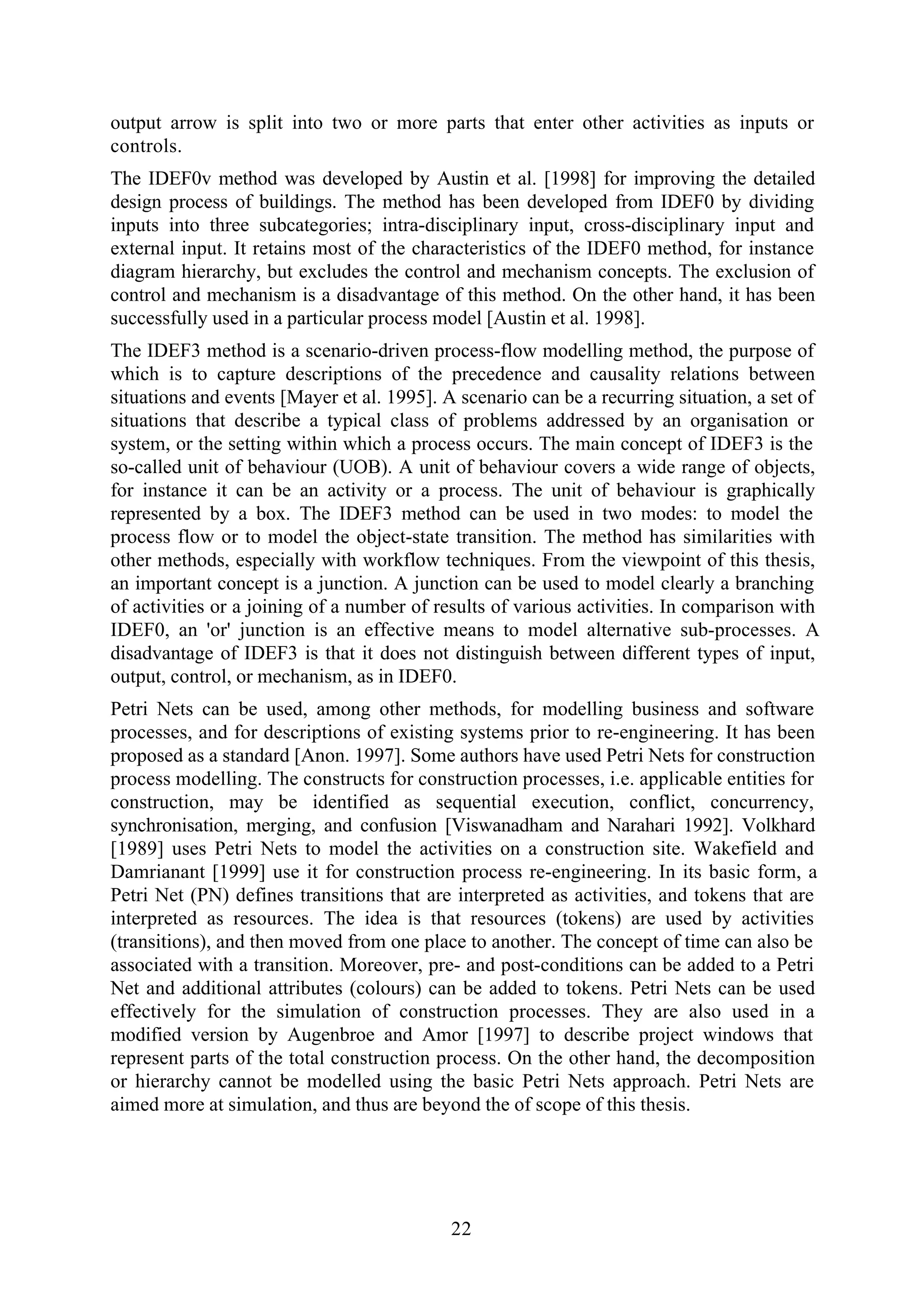 22
output arrow is split into two or more parts that enter other activities as inputs or
controls.
The IDEF0v method was developed by Austin et al. [1998] for improving the detailed
design process of buildings. The method has been developed from IDEF0 by dividing
inputs into three subcategories; intra-disciplinary input, cross-disciplinary input and
external input. It retains most of the characteristics of the IDEF0 method, for instance
diagram hierarchy, but excludes the control and mechanism concepts. The exclusion of
control and mechanism is a disadvantage of this method. On the other hand, it has been
successfully used in a particular process model [Austin et al. 1998].
The IDEF3 method is a scenario-driven process-flow modelling method, the purpose of
which is to capture descriptions of the precedence and causality relations between
situations and events [Mayer et al. 1995]. A scenario can be a recurring situation, a set of
situations that describe a typical class of problems addressed by an organisation or
system, or the setting within which a process occurs. The main concept of IDEF3 is the
so-called unit of behaviour (UOB). A unit of behaviour covers a wide range of objects,
for instance it can be an activity or a process. The unit of behaviour is graphically
represented by a box. The IDEF3 method can be used in two modes: to model the
process flow or to model the object-state transition. The method has similarities with
other methods, especially with workflow techniques. From the viewpoint of this thesis,
an important concept is a junction. A junction can be used to model clearly a branching
of activities or a joining of a number of results of various activities. In comparison with
IDEF0, an 'or' junction is an effective means to model alternative sub-processes. A
disadvantage of IDEF3 is that it does not distinguish between different types of input,
output, control, or mechanism, as in IDEF0.
Petri Nets can be used, among other methods, for modelling business and software
processes, and for descriptions of existing systems prior to re-engineering. It has been
proposed as a standard [Anon. 1997]. Some authors have used Petri Nets for construction
process modelling. The constructs for construction processes, i.e. applicable entities for
construction, may be identified as sequential execution, conflict, concurrency,
synchronisation, merging, and confusion [Viswanadham and Narahari 1992]. Volkhard
[1989] uses Petri Nets to model the activities on a construction site. Wakefield and
Damrianant [1999] use it for construction process re-engineering. In its basic form, a
Petri Net (PN) defines transitions that are interpreted as activities, and tokens that are
interpreted as resources. The idea is that resources (tokens) are used by activities
(transitions), and then moved from one place to another. The concept of time can also be
associated with a transition. Moreover, pre- and post-conditions can be added to a Petri
Net and additional attributes (colours) can be added to tokens. Petri Nets can be used
effectively for the simulation of construction processes. They are also used in a
modified version by Augenbroe and Amor [1997] to describe project windows that
represent parts of the total construction process. On the other hand, the decomposition
or hierarchy cannot be modelled using the basic Petri Nets approach. Petri Nets are
aimed more at simulation, and thus are beyond the of scope of this thesis.
 