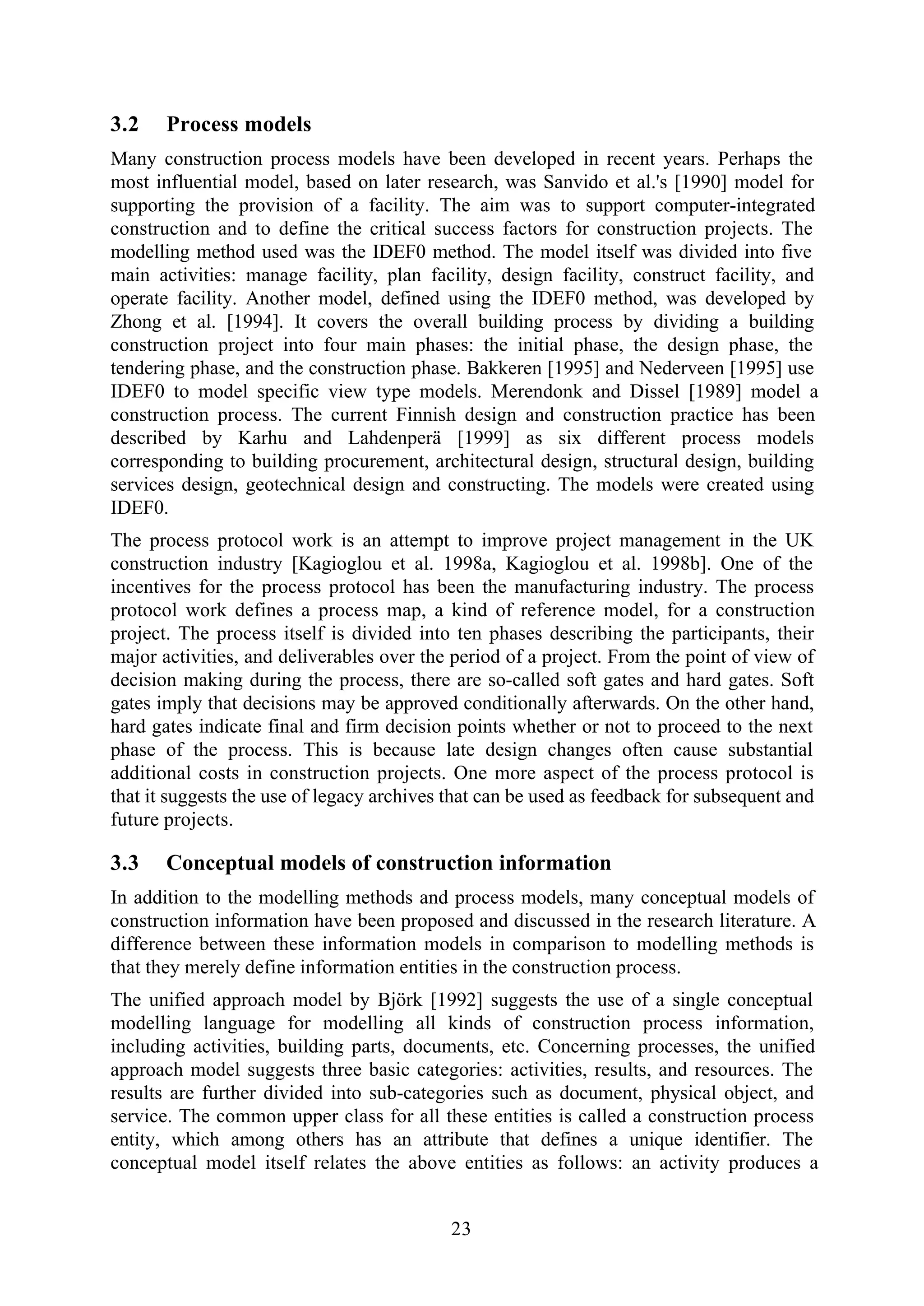 23
3.2 Process models
Many construction process models have been developed in recent years. Perhaps the
most influential model, based on later research, was Sanvido et al.'s [1990] model for
supporting the provision of a facility. The aim was to support computer-integrated
construction and to define the critical success factors for construction projects. The
modelling method used was the IDEF0 method. The model itself was divided into five
main activities: manage facility, plan facility, design facility, construct facility, and
operate facility. Another model, defined using the IDEF0 method, was developed by
Zhong et al. [1994]. It covers the overall building process by dividing a building
construction project into four main phases: the initial phase, the design phase, the
tendering phase, and the construction phase. Bakkeren [1995] and Nederveen [1995] use
IDEF0 to model specific view type models. Merendonk and Dissel [1989] model a
construction process. The current Finnish design and construction practice has been
described by Karhu and Lahdenperä [1999] as six different process models
corresponding to building procurement, architectural design, structural design, building
services design, geotechnical design and constructing. The models were created using
IDEF0.
The process protocol work is an attempt to improve project management in the UK
construction industry [Kagioglou et al. 1998a, Kagioglou et al. 1998b]. One of the
incentives for the process protocol has been the manufacturing industry. The process
protocol work defines a process map, a kind of reference model, for a construction
project. The process itself is divided into ten phases describing the participants, their
major activities, and deliverables over the period of a project. From the point of view of
decision making during the process, there are so-called soft gates and hard gates. Soft
gates imply that decisions may be approved conditionally afterwards. On the other hand,
hard gates indicate final and firm decision points whether or not to proceed to the next
phase of the process. This is because late design changes often cause substantial
additional costs in construction projects. One more aspect of the process protocol is
that it suggests the use of legacy archives that can be used as feedback for subsequent and
future projects.
3.3 Conceptual models of construction information
In addition to the modelling methods and process models, many conceptual models of
construction information have been proposed and discussed in the research literature. A
difference between these information models in comparison to modelling methods is
that they merely define information entities in the construction process.
The unified approach model by Björk [1992] suggests the use of a single conceptual
modelling language for modelling all kinds of construction process information,
including activities, building parts, documents, etc. Concerning processes, the unified
approach model suggests three basic categories: activities, results, and resources. The
results are further divided into sub-categories such as document, physical object, and
service. The common upper class for all these entities is called a construction process
entity, which among others has an attribute that defines a unique identifier. The
conceptual model itself relates the above entities as follows: an activity produces a
 