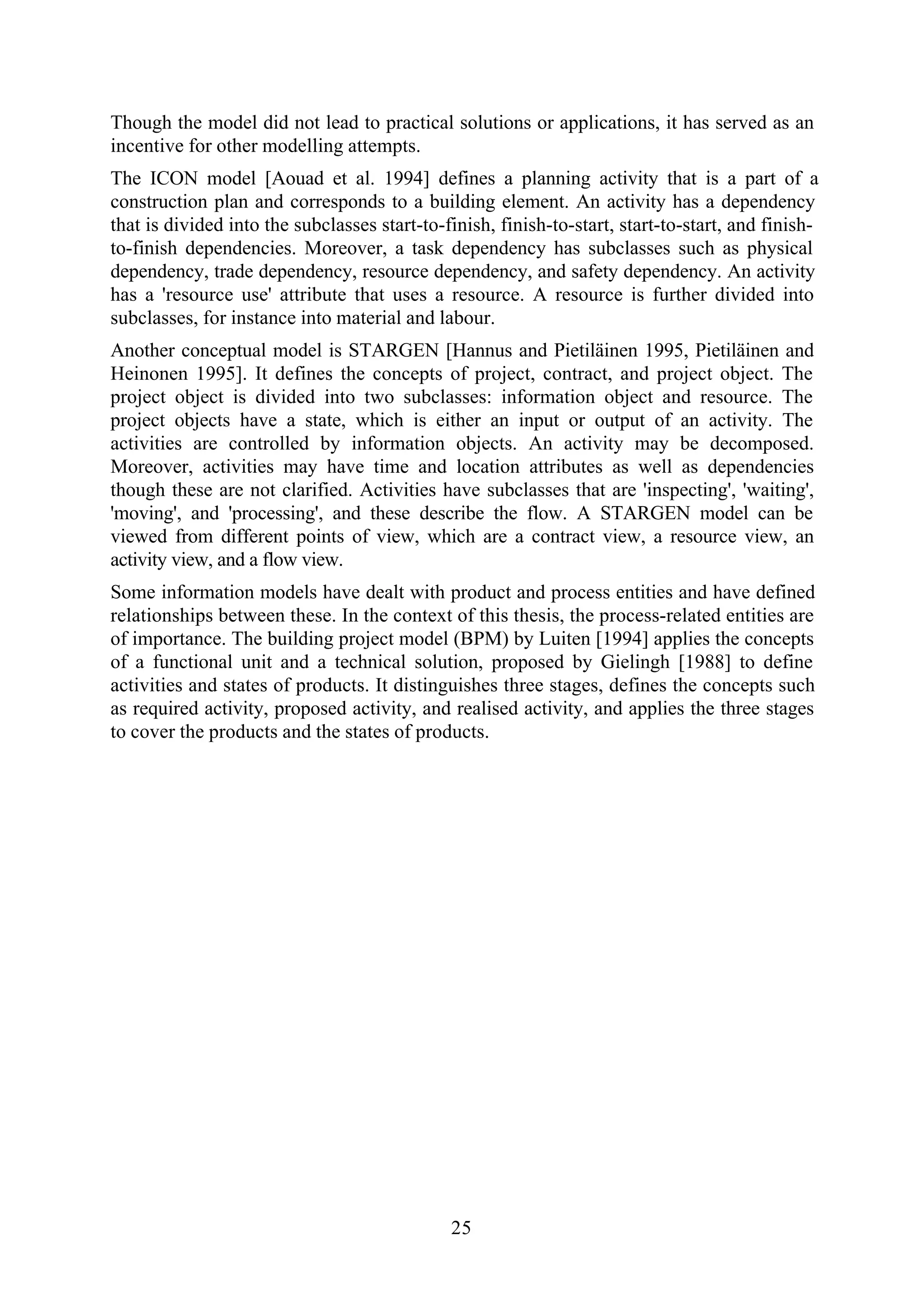 25
Though the model did not lead to practical solutions or applications, it has served as an
incentive for other modelling attempts.
The ICON model [Aouad et al. 1994] defines a planning activity that is a part of a
construction plan and corresponds to a building element. An activity has a dependency
that is divided into the subclasses start-to-finish, finish-to-start, start-to-start, and finish-
to-finish dependencies. Moreover, a task dependency has subclasses such as physical
dependency, trade dependency, resource dependency, and safety dependency. An activity
has a 'resource use' attribute that uses a resource. A resource is further divided into
subclasses, for instance into material and labour.
Another conceptual model is STARGEN [Hannus and Pietiläinen 1995, Pietiläinen and
Heinonen 1995]. It defines the concepts of project, contract, and project object. The
project object is divided into two subclasses: information object and resource. The
project objects have a state, which is either an input or output of an activity. The
activities are controlled by information objects. An activity may be decomposed.
Moreover, activities may have time and location attributes as well as dependencies
though these are not clarified. Activities have subclasses that are 'inspecting', 'waiting',
'moving', and 'processing', and these describe the flow. A STARGEN model can be
viewed from different points of view, which are a contract view, a resource view, an
activity view, and a flow view.
Some information models have dealt with product and process entities and have defined
relationships between these. In the context of this thesis, the process-related entities are
of importance. The building project model (BPM) by Luiten [1994] applies the concepts
of a functional unit and a technical solution, proposed by Gielingh [1988] to define
activities and states of products. It distinguishes three stages, defines the concepts such
as required activity, proposed activity, and realised activity, and applies the three stages
to cover the products and the states of products.
 