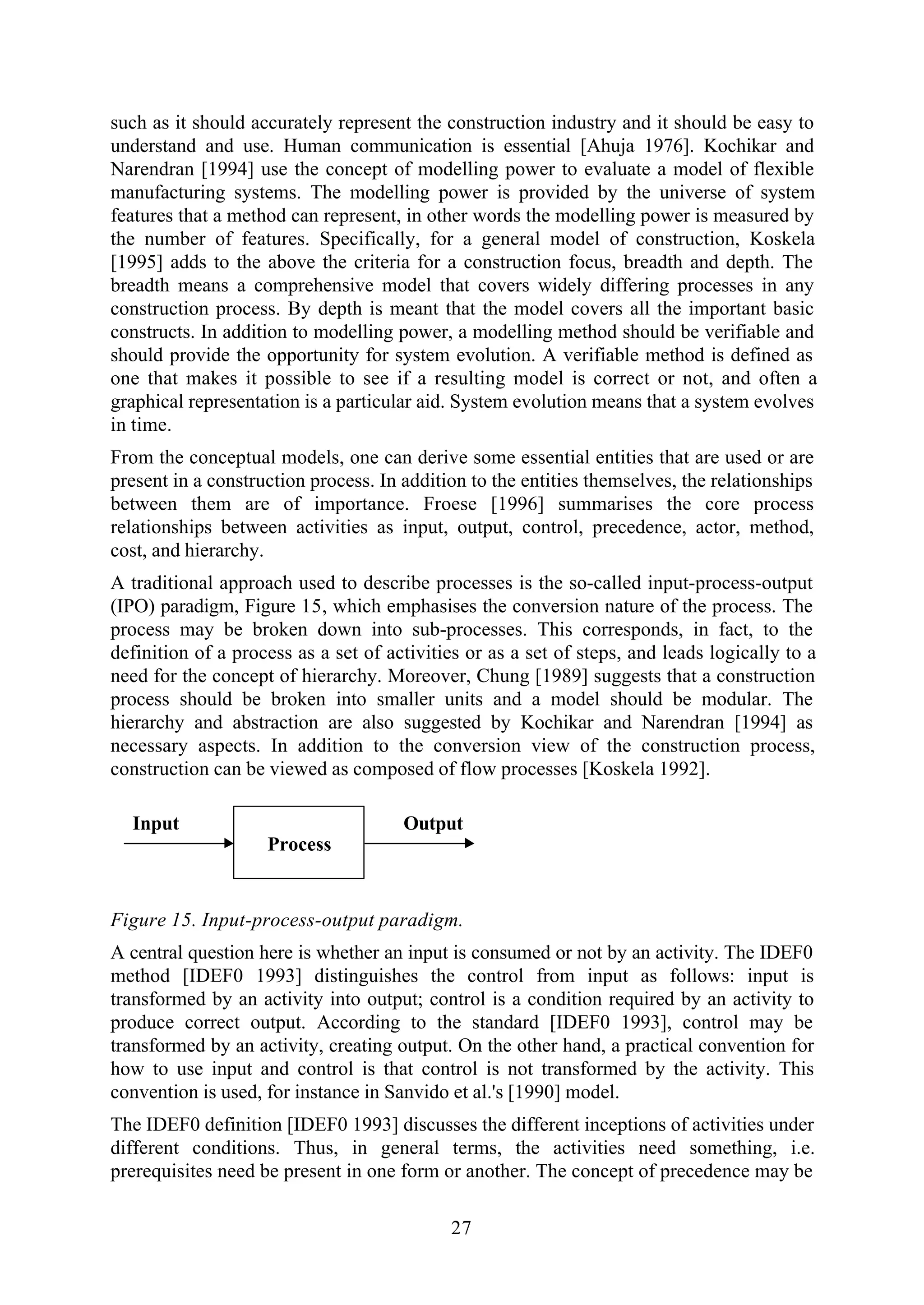 27
such as it should accurately represent the construction industry and it should be easy to
understand and use. Human communication is essential [Ahuja 1976]. Kochikar and
Narendran [1994] use the concept of modelling power to evaluate a model of flexible
manufacturing systems. The modelling power is provided by the universe of system
features that a method can represent, in other words the modelling power is measured by
the number of features. Specifically, for a general model of construction, Koskela
[1995] adds to the above the criteria for a construction focus, breadth and depth. The
breadth means a comprehensive model that covers widely differing processes in any
construction process. By depth is meant that the model covers all the important basic
constructs. In addition to modelling power, a modelling method should be verifiable and
should provide the opportunity for system evolution. A verifiable method is defined as
one that makes it possible to see if a resulting model is correct or not, and often a
graphical representation is a particular aid. System evolution means that a system evolves
in time.
From the conceptual models, one can derive some essential entities that are used or are
present in a construction process. In addition to the entities themselves, the relationships
between them are of importance. Froese [1996] summarises the core process
relationships between activities as input, output, control, precedence, actor, method,
cost, and hierarchy.
A traditional approach used to describe processes is the so-called input-process-output
(IPO) paradigm, Figure 15, which emphasises the conversion nature of the process. The
process may be broken down into sub-processes. This corresponds, in fact, to the
definition of a process as a set of activities or as a set of steps, and leads logically to a
need for the concept of hierarchy. Moreover, Chung [1989] suggests that a construction
process should be broken into smaller units and a model should be modular. The
hierarchy and abstraction are also suggested by Kochikar and Narendran [1994] as
necessary aspects. In addition to the conversion view of the construction process,
construction can be viewed as composed of flow processes [Koskela 1992].
Process
Input Output
Figure 15. Input-process-output paradigm.
A central question here is whether an input is consumed or not by an activity. The IDEF0
method [IDEF0 1993] distinguishes the control from input as follows: input is
transformed by an activity into output; control is a condition required by an activity to
produce correct output. According to the standard [IDEF0 1993], control may be
transformed by an activity, creating output. On the other hand, a practical convention for
how to use input and control is that control is not transformed by the activity. This
convention is used, for instance in Sanvido et al.'s [1990] model.
The IDEF0 definition [IDEF0 1993] discusses the different inceptions of activities under
different conditions. Thus, in general terms, the activities need something, i.e.
prerequisites need be present in one form or another. The concept of precedence may be
 