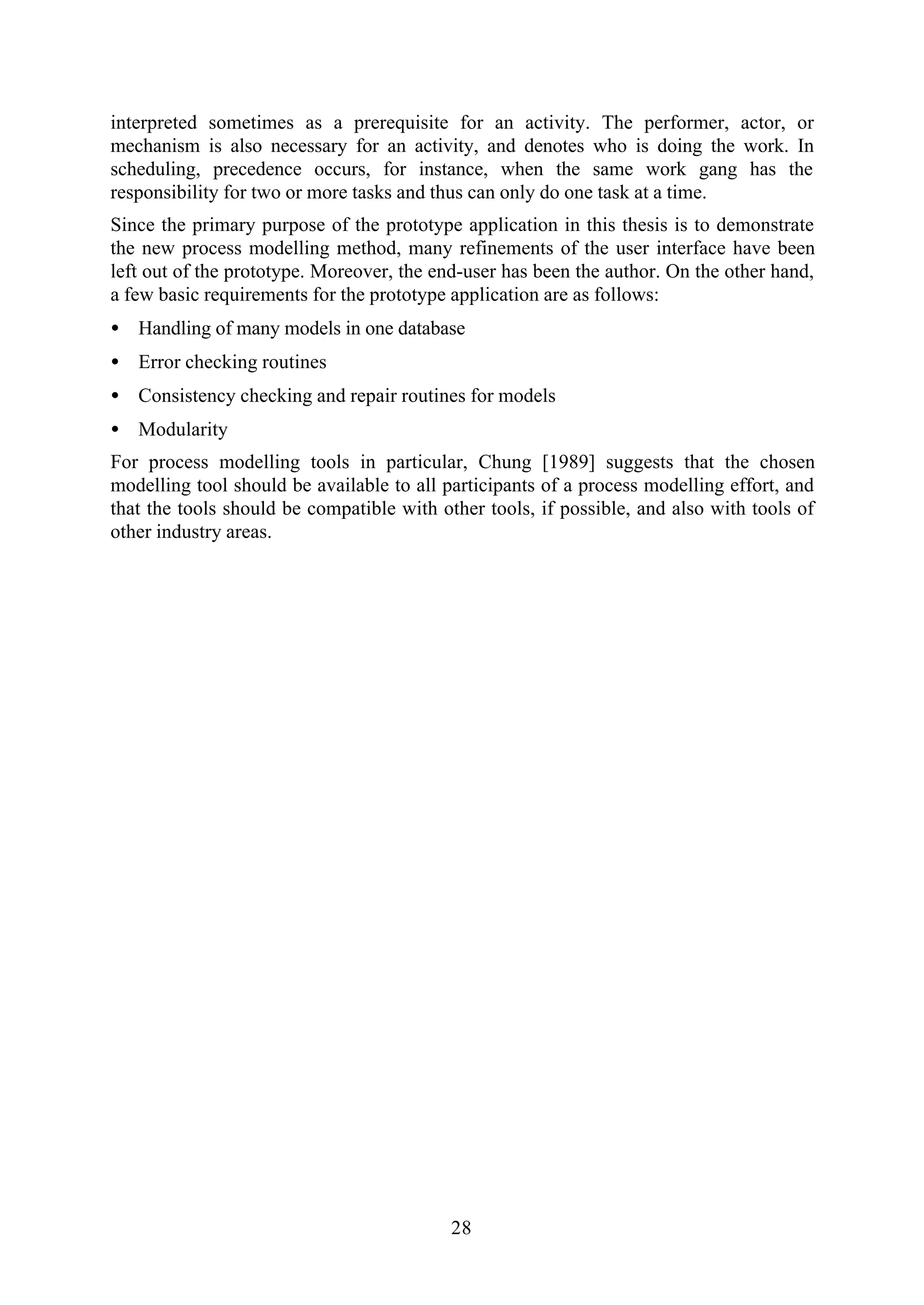 28
interpreted sometimes as a prerequisite for an activity. The performer, actor, or
mechanism is also necessary for an activity, and denotes who is doing the work. In
scheduling, precedence occurs, for instance, when the same work gang has the
responsibility for two or more tasks and thus can only do one task at a time.
Since the primary purpose of the prototype application in this thesis is to demonstrate
the new process modelling method, many refinements of the user interface have been
left out of the prototype. Moreover, the end-user has been the author. On the other hand,
a few basic requirements for the prototype application are as follows:
• Handling of many models in one database
• Error checking routines
• Consistency checking and repair routines for models
• Modularity
For process modelling tools in particular, Chung [1989] suggests that the chosen
modelling tool should be available to all participants of a process modelling effort, and
that the tools should be compatible with other tools, if possible, and also with tools of
other industry areas.
 