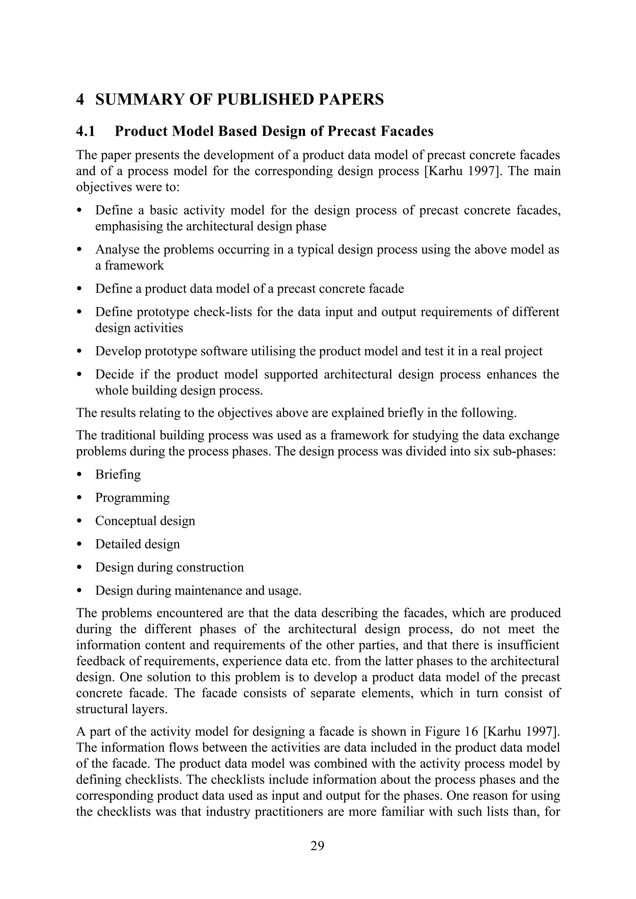 29
4 SUMMARY OF PUBLISHED PAPERS
4.1 Product Model Based Design of Precast Facades
The paper presents the development of a product data model of precast concrete facades
and of a process model for the corresponding design process [Karhu 1997]. The main
objectives were to:
• Define a basic activity model for the design process of precast concrete facades,
emphasising the architectural design phase
• Analyse the problems occurring in a typical design process using the above model as
a framework
• Define a product data model of a precast concrete facade
• Define prototype check-lists for the data input and output requirements of different
design activities
• Develop prototype software utilising the product model and test it in a real project
• Decide if the product model supported architectural design process enhances the
whole building design process.
The results relating to the objectives above are explained briefly in the following.
The traditional building process was used as a framework for studying the data exchange
problems during the process phases. The design process was divided into six sub-phases:
• Briefing
• Programming
• Conceptual design
• Detailed design
• Design during construction
• Design during maintenance and usage.
The problems encountered are that the data describing the facades, which are produced
during the different phases of the architectural design process, do not meet the
information content and requirements of the other parties, and that there is insufficient
feedback of requirements, experience data etc. from the latter phases to the architectural
design. One solution to this problem is to develop a product data model of the precast
concrete facade. The facade consists of separate elements, which in turn consist of
structural layers.
A part of the activity model for designing a facade is shown in Figure 16 [Karhu 1997].
The information flows between the activities are data included in the product data model
of the facade. The product data model was combined with the activity process model by
defining checklists. The checklists include information about the process phases and the
corresponding product data used as input and output for the phases. One reason for using
the checklists was that industry practitioners are more familiar with such lists than, for
 
