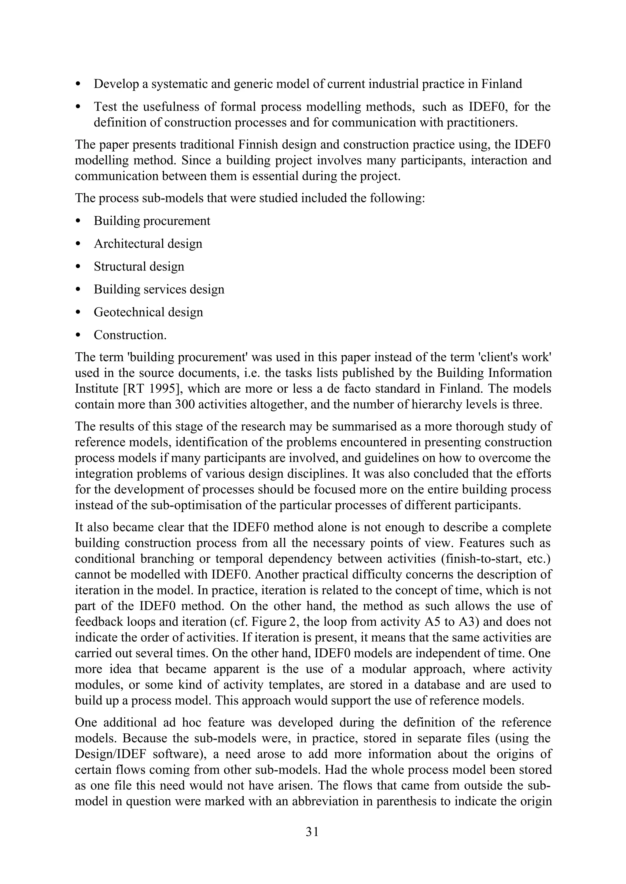 31
• Develop a systematic and generic model of current industrial practice in Finland
• Test the usefulness of formal process modelling methods, such as IDEF0, for the
definition of construction processes and for communication with practitioners.
The paper presents traditional Finnish design and construction practice using, the IDEF0
modelling method. Since a building project involves many participants, interaction and
communication between them is essential during the project.
The process sub-models that were studied included the following:
• Building procurement
• Architectural design
• Structural design
• Building services design
• Geotechnical design
• Construction.
The term 'building procurement' was used in this paper instead of the term 'client's work'
used in the source documents, i.e. the tasks lists published by the Building Information
Institute [RT 1995], which are more or less a de facto standard in Finland. The models
contain more than 300 activities altogether, and the number of hierarchy levels is three.
The results of this stage of the research may be summarised as a more thorough study of
reference models, identification of the problems encountered in presenting construction
process models if many participants are involved, and guidelines on how to overcome the
integration problems of various design disciplines. It was also concluded that the efforts
for the development of processes should be focused more on the entire building process
instead of the sub-optimisation of the particular processes of different participants.
It also became clear that the IDEF0 method alone is not enough to describe a complete
building construction process from all the necessary points of view. Features such as
conditional branching or temporal dependency between activities (finish-to-start, etc.)
cannot be modelled with IDEF0. Another practical difficulty concerns the description of
iteration in the model. In practice, iteration is related to the concept of time, which is not
part of the IDEF0 method. On the other hand, the method as such allows the use of
feedback loops and iteration (cf. Figure 2, the loop from activity A5 to A3) and does not
indicate the order of activities. If iteration is present, it means that the same activities are
carried out several times. On the other hand, IDEF0 models are independent of time. One
more idea that became apparent is the use of a modular approach, where activity
modules, or some kind of activity templates, are stored in a database and are used to
build up a process model. This approach would support the use of reference models.
One additional ad hoc feature was developed during the definition of the reference
models. Because the sub-models were, in practice, stored in separate files (using the
Design/IDEF software), a need arose to add more information about the origins of
certain flows coming from other sub-models. Had the whole process model been stored
as one file this need would not have arisen. The flows that came from outside the sub-
model in question were marked with an abbreviation in parenthesis to indicate the origin
 