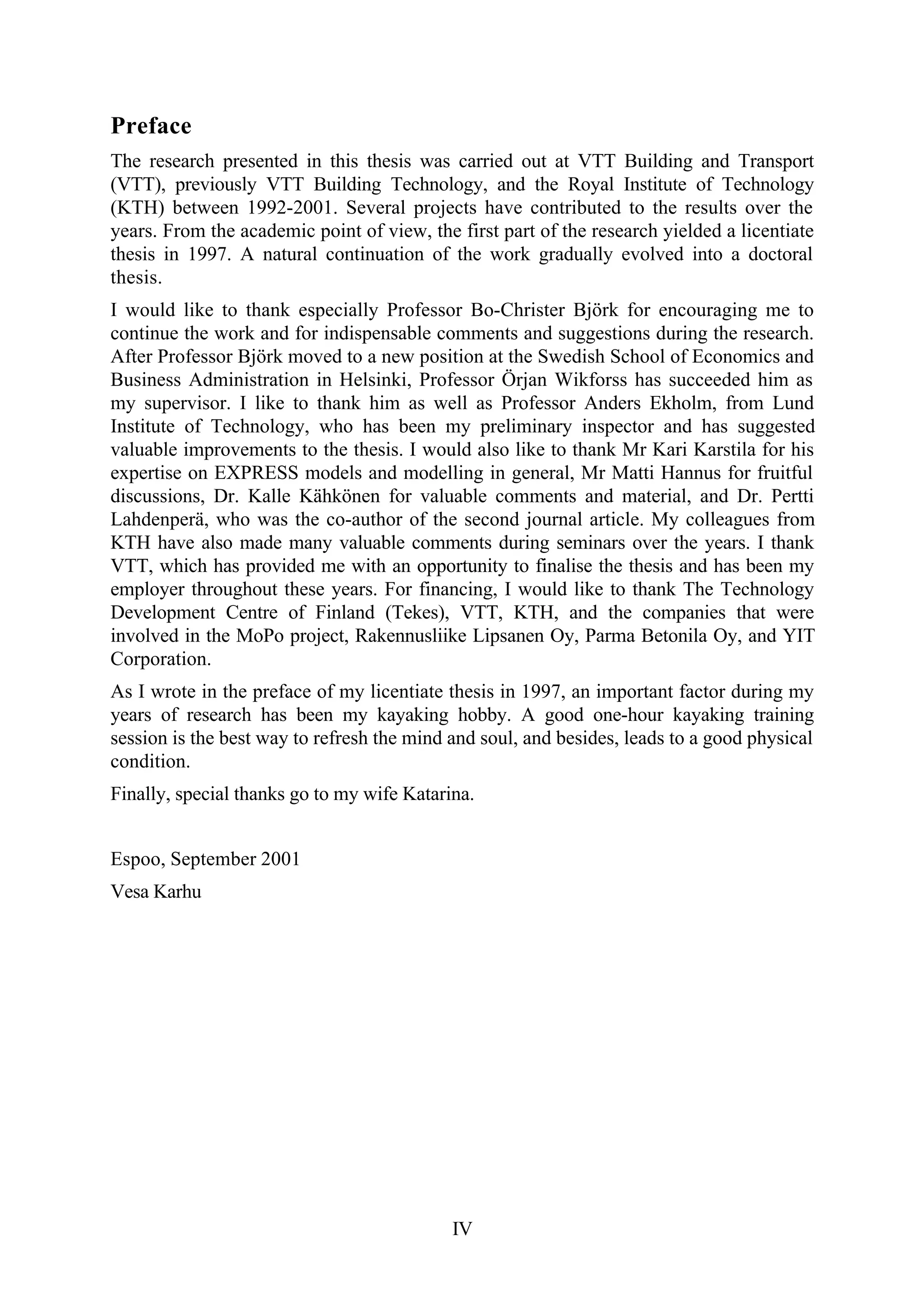 IV
Preface
The research presented in this thesis was carried out at VTT Building and Transport
(VTT), previously VTT Building Technology, and the Royal Institute of Technology
(KTH) between 1992-2001. Several projects have contributed to the results over the
years. From the academic point of view, the first part of the research yielded a licentiate
thesis in 1997. A natural continuation of the work gradually evolved into a doctoral
thesis.
I would like to thank especially Professor Bo-Christer Björk for encouraging me to
continue the work and for indispensable comments and suggestions during the research.
After Professor Björk moved to a new position at the Swedish School of Economics and
Business Administration in Helsinki, Professor Örjan Wikforss has succeeded him as
my supervisor. I like to thank him as well as Professor Anders Ekholm, from Lund
Institute of Technology, who has been my preliminary inspector and has suggested
valuable improvements to the thesis. I would also like to thank Mr Kari Karstila for his
expertise on EXPRESS models and modelling in general, Mr Matti Hannus for fruitful
discussions, Dr. Kalle Kähkönen for valuable comments and material, and Dr. Pertti
Lahdenperä, who was the co-author of the second journal article. My colleagues from
KTH have also made many valuable comments during seminars over the years. I thank
VTT, which has provided me with an opportunity to finalise the thesis and has been my
employer throughout these years. For financing, I would like to thank The Technology
Development Centre of Finland (Tekes), VTT, KTH, and the companies that were
involved in the MoPo project, Rakennusliike Lipsanen Oy, Parma Betonila Oy, and YIT
Corporation.
As I wrote in the preface of my licentiate thesis in 1997, an important factor during my
years of research has been my kayaking hobby. A good one-hour kayaking training
session is the best way to refresh the mind and soul, and besides, leads to a good physical
condition.
Finally, special thanks go to my wife Katarina.
Espoo, September 2001
Vesa Karhu
 
