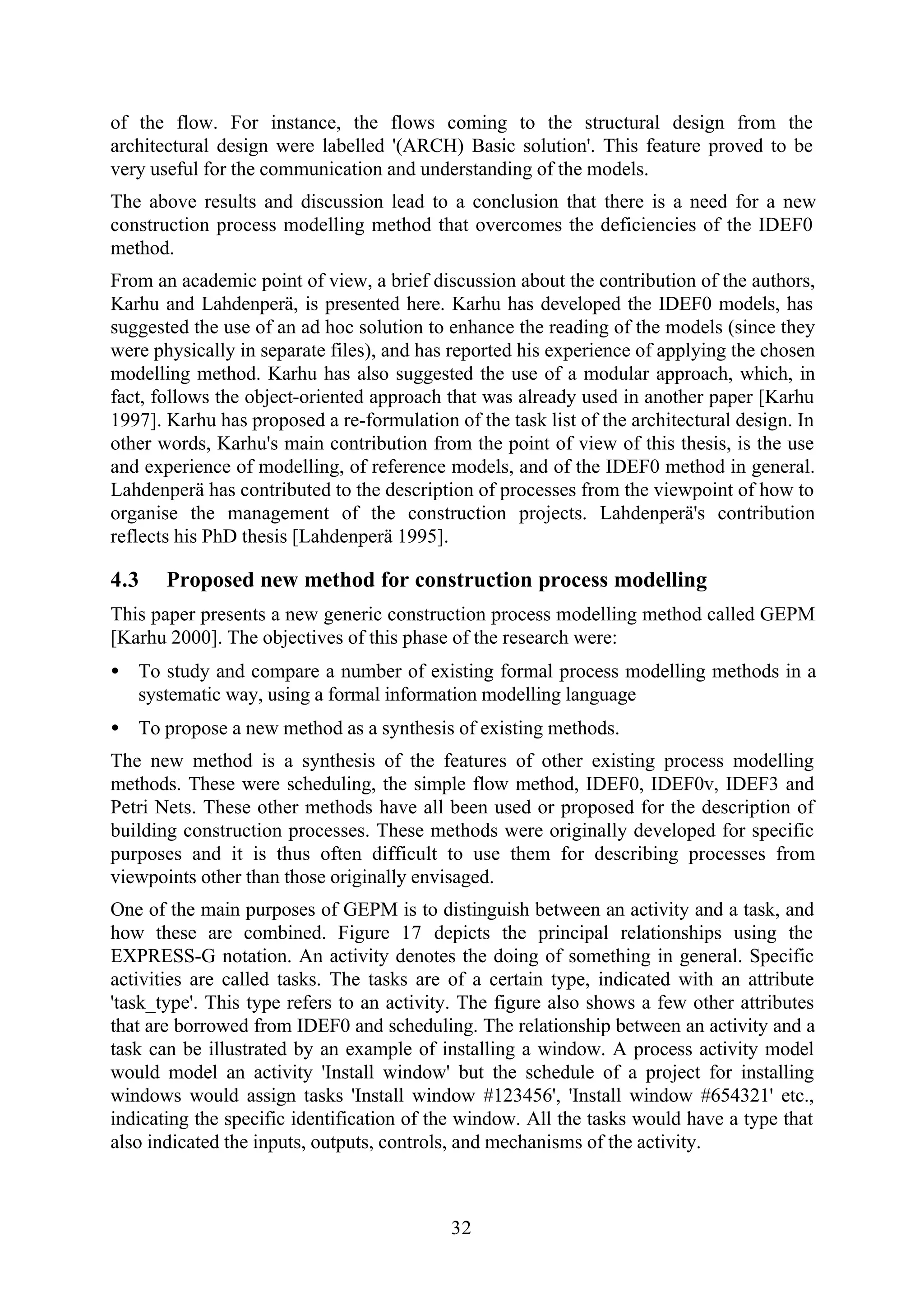 32
of the flow. For instance, the flows coming to the structural design from the
architectural design were labelled '(ARCH) Basic solution'. This feature proved to be
very useful for the communication and understanding of the models.
The above results and discussion lead to a conclusion that there is a need for a new
construction process modelling method that overcomes the deficiencies of the IDEF0
method.
From an academic point of view, a brief discussion about the contribution of the authors,
Karhu and Lahdenperä, is presented here. Karhu has developed the IDEF0 models, has
suggested the use of an ad hoc solution to enhance the reading of the models (since they
were physically in separate files), and has reported his experience of applying the chosen
modelling method. Karhu has also suggested the use of a modular approach, which, in
fact, follows the object-oriented approach that was already used in another paper [Karhu
1997]. Karhu has proposed a re-formulation of the task list of the architectural design. In
other words, Karhu's main contribution from the point of view of this thesis, is the use
and experience of modelling, of reference models, and of the IDEF0 method in general.
Lahdenperä has contributed to the description of processes from the viewpoint of how to
organise the management of the construction projects. Lahdenperä's contribution
reflects his PhD thesis [Lahdenperä 1995].
4.3 Proposed new method for construction process modelling
This paper presents a new generic construction process modelling method called GEPM
[Karhu 2000]. The objectives of this phase of the research were:
• To study and compare a number of existing formal process modelling methods in a
systematic way, using a formal information modelling language
• To propose a new method as a synthesis of existing methods.
The new method is a synthesis of the features of other existing process modelling
methods. These were scheduling, the simple flow method, IDEF0, IDEF0v, IDEF3 and
Petri Nets. These other methods have all been used or proposed for the description of
building construction processes. These methods were originally developed for specific
purposes and it is thus often difficult to use them for describing processes from
viewpoints other than those originally envisaged.
One of the main purposes of GEPM is to distinguish between an activity and a task, and
how these are combined. Figure 17 depicts the principal relationships using the
EXPRESS-G notation. An activity denotes the doing of something in general. Specific
activities are called tasks. The tasks are of a certain type, indicated with an attribute
'task_type'. This type refers to an activity. The figure also shows a few other attributes
that are borrowed from IDEF0 and scheduling. The relationship between an activity and a
task can be illustrated by an example of installing a window. A process activity model
would model an activity 'Install window' but the schedule of a project for installing
windows would assign tasks 'Install window #123456', 'Install window #654321' etc.,
indicating the specific identification of the window. All the tasks would have a type that
also indicated the inputs, outputs, controls, and mechanisms of the activity.
 