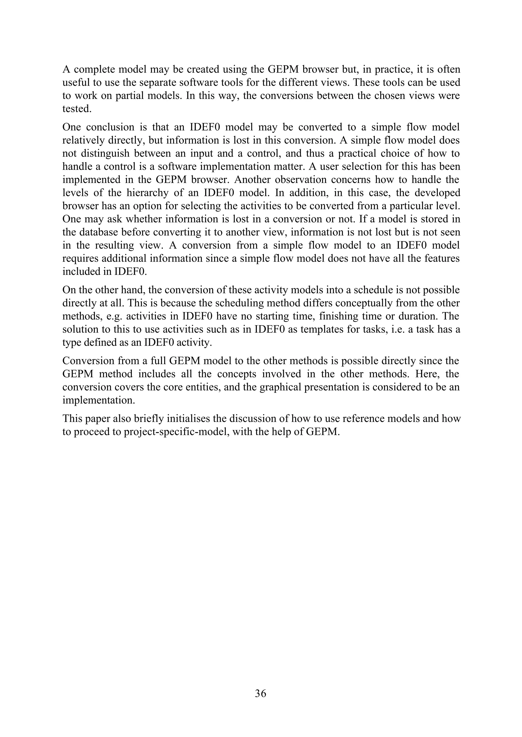 36
A complete model may be created using the GEPM browser but, in practice, it is often
useful to use the separate software tools for the different views. These tools can be used
to work on partial models. In this way, the conversions between the chosen views were
tested.
One conclusion is that an IDEF0 model may be converted to a simple flow model
relatively directly, but information is lost in this conversion. A simple flow model does
not distinguish between an input and a control, and thus a practical choice of how to
handle a control is a software implementation matter. A user selection for this has been
implemented in the GEPM browser. Another observation concerns how to handle the
levels of the hierarchy of an IDEF0 model. In addition, in this case, the developed
browser has an option for selecting the activities to be converted from a particular level.
One may ask whether information is lost in a conversion or not. If a model is stored in
the database before converting it to another view, information is not lost but is not seen
in the resulting view. A conversion from a simple flow model to an IDEF0 model
requires additional information since a simple flow model does not have all the features
included in IDEF0.
On the other hand, the conversion of these activity models into a schedule is not possible
directly at all. This is because the scheduling method differs conceptually from the other
methods, e.g. activities in IDEF0 have no starting time, finishing time or duration. The
solution to this to use activities such as in IDEF0 as templates for tasks, i.e. a task has a
type defined as an IDEF0 activity.
Conversion from a full GEPM model to the other methods is possible directly since the
GEPM method includes all the concepts involved in the other methods. Here, the
conversion covers the core entities, and the graphical presentation is considered to be an
implementation.
This paper also briefly initialises the discussion of how to use reference models and how
to proceed to project-specific-model, with the help of GEPM.
 