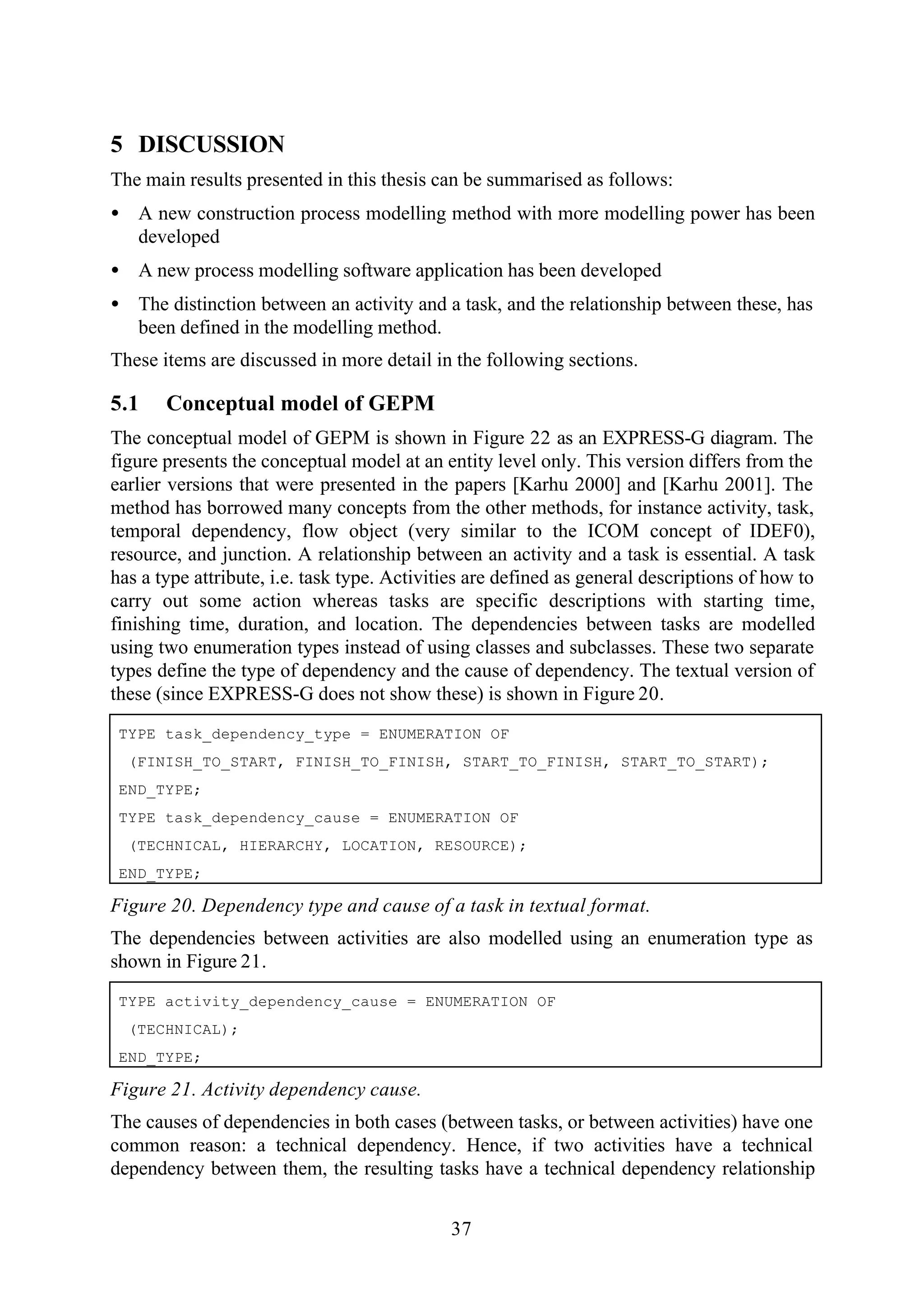 37
5 DISCUSSION
The main results presented in this thesis can be summarised as follows:
• A new construction process modelling method with more modelling power has been
developed
• A new process modelling software application has been developed
• The distinction between an activity and a task, and the relationship between these, has
been defined in the modelling method.
These items are discussed in more detail in the following sections.
5.1 Conceptual model of GEPM
The conceptual model of GEPM is shown in Figure 22 as an EXPRESS-G diagram. The
figure presents the conceptual model at an entity level only. This version differs from the
earlier versions that were presented in the papers [Karhu 2000] and [Karhu 2001]. The
method has borrowed many concepts from the other methods, for instance activity, task,
temporal dependency, flow object (very similar to the ICOM concept of IDEF0),
resource, and junction. A relationship between an activity and a task is essential. A task
has a type attribute, i.e. task type. Activities are defined as general descriptions of how to
carry out some action whereas tasks are specific descriptions with starting time,
finishing time, duration, and location. The dependencies between tasks are modelled
using two enumeration types instead of using classes and subclasses. These two separate
types define the type of dependency and the cause of dependency. The textual version of
these (since EXPRESS-G does not show these) is shown in Figure 20.
TYPE task_dependency_type = ENUMERATION OF
(FINISH_TO_START, FINISH_TO_FINISH, START_TO_FINISH, START_TO_START);
END_TYPE;
TYPE task_dependency_cause = ENUMERATION OF
(TECHNICAL, HIERARCHY, LOCATION, RESOURCE);
END_TYPE;
Figure 20. Dependency type and cause of a task in textual format.
The dependencies between activities are also modelled using an enumeration type as
shown in Figure 21.
TYPE activity_dependency_cause = ENUMERATION OF
(TECHNICAL);
END_TYPE;
Figure 21. Activity dependency cause.
The causes of dependencies in both cases (between tasks, or between activities) have one
common reason: a technical dependency. Hence, if two activities have a technical
dependency between them, the resulting tasks have a technical dependency relationship
 
