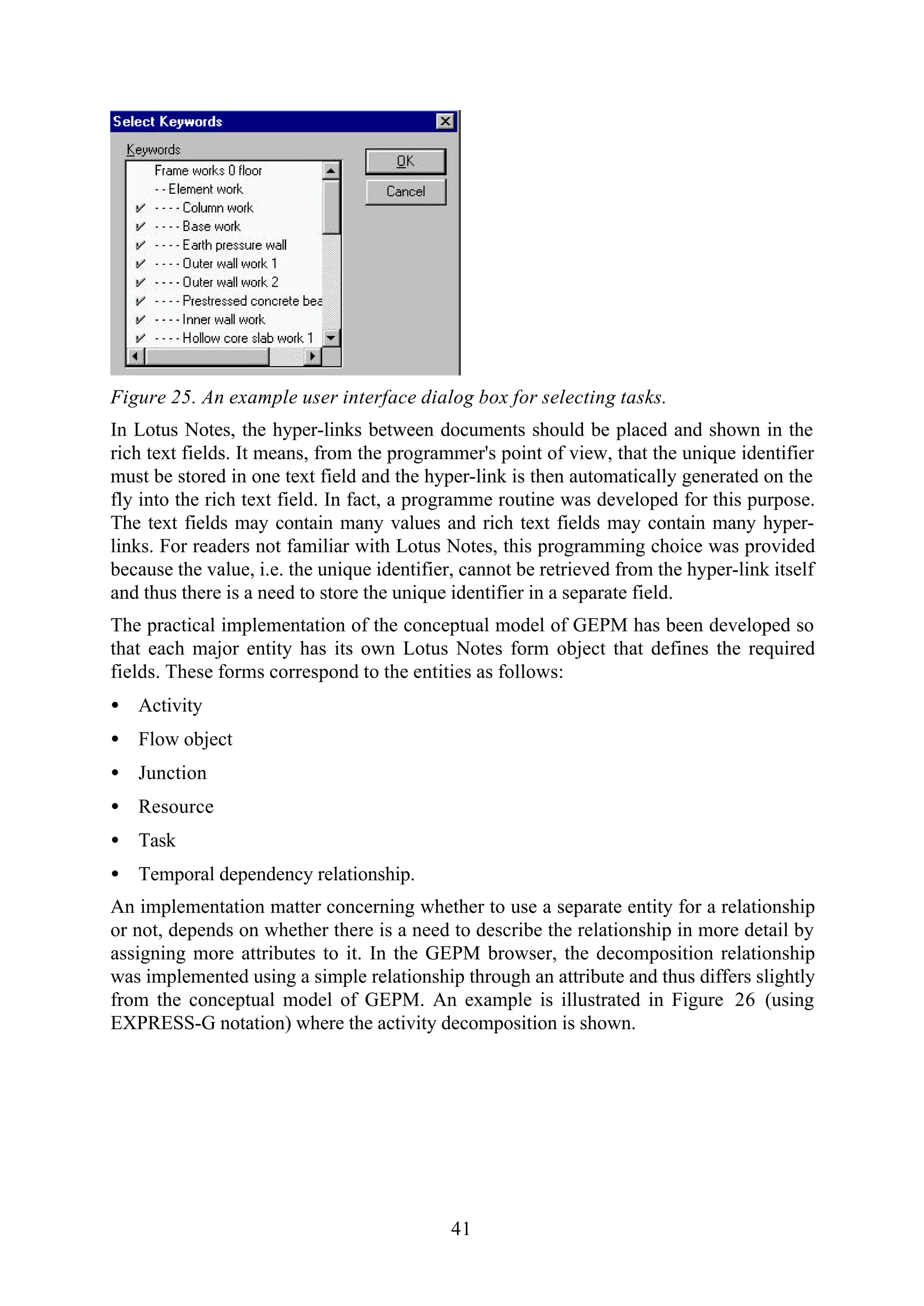 41
Figure 25. An example user interface dialog box for selecting tasks.
In Lotus Notes, the hyper-links between documents should be placed and shown in the
rich text fields. It means, from the programmer's point of view, that the unique identifier
must be stored in one text field and the hyper-link is then automatically generated on the
fly into the rich text field. In fact, a programme routine was developed for this purpose.
The text fields may contain many values and rich text fields may contain many hyper-
links. For readers not familiar with Lotus Notes, this programming choice was provided
because the value, i.e. the unique identifier, cannot be retrieved from the hyper-link itself
and thus there is a need to store the unique identifier in a separate field.
The practical implementation of the conceptual model of GEPM has been developed so
that each major entity has its own Lotus Notes form object that defines the required
fields. These forms correspond to the entities as follows:
• Activity
• Flow object
• Junction
• Resource
• Task
• Temporal dependency relationship.
An implementation matter concerning whether to use a separate entity for a relationship
or not, depends on whether there is a need to describe the relationship in more detail by
assigning more attributes to it. In the GEPM browser, the decomposition relationship
was implemented using a simple relationship through an attribute and thus differs slightly
from the conceptual model of GEPM. An example is illustrated in Figure 26 (using
EXPRESS-G notation) where the activity decomposition is shown.
 