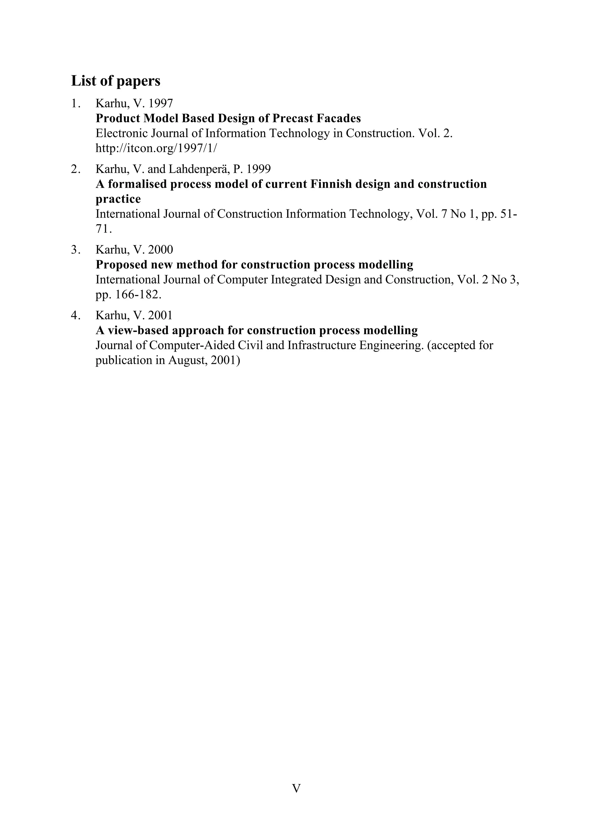 V
List of papers
1. Karhu, V. 1997
Product Model Based Design of Precast Facades
Electronic Journal of Information Technology in Construction. Vol. 2.
http://itcon.org/1997/1/
2. Karhu, V. and Lahdenperä, P. 1999
A formalised process model of current Finnish design and construction
practice
International Journal of Construction Information Technology, Vol. 7 No 1, pp. 51-
71.
3. Karhu, V. 2000
Proposed new method for construction process modelling
International Journal of Computer Integrated Design and Construction, Vol. 2 No 3,
pp. 166-182.
4. Karhu, V. 2001
A view-based approach for construction process modelling
Journal of Computer-Aided Civil and Infrastructure Engineering. (accepted for
publication in August, 2001)
 