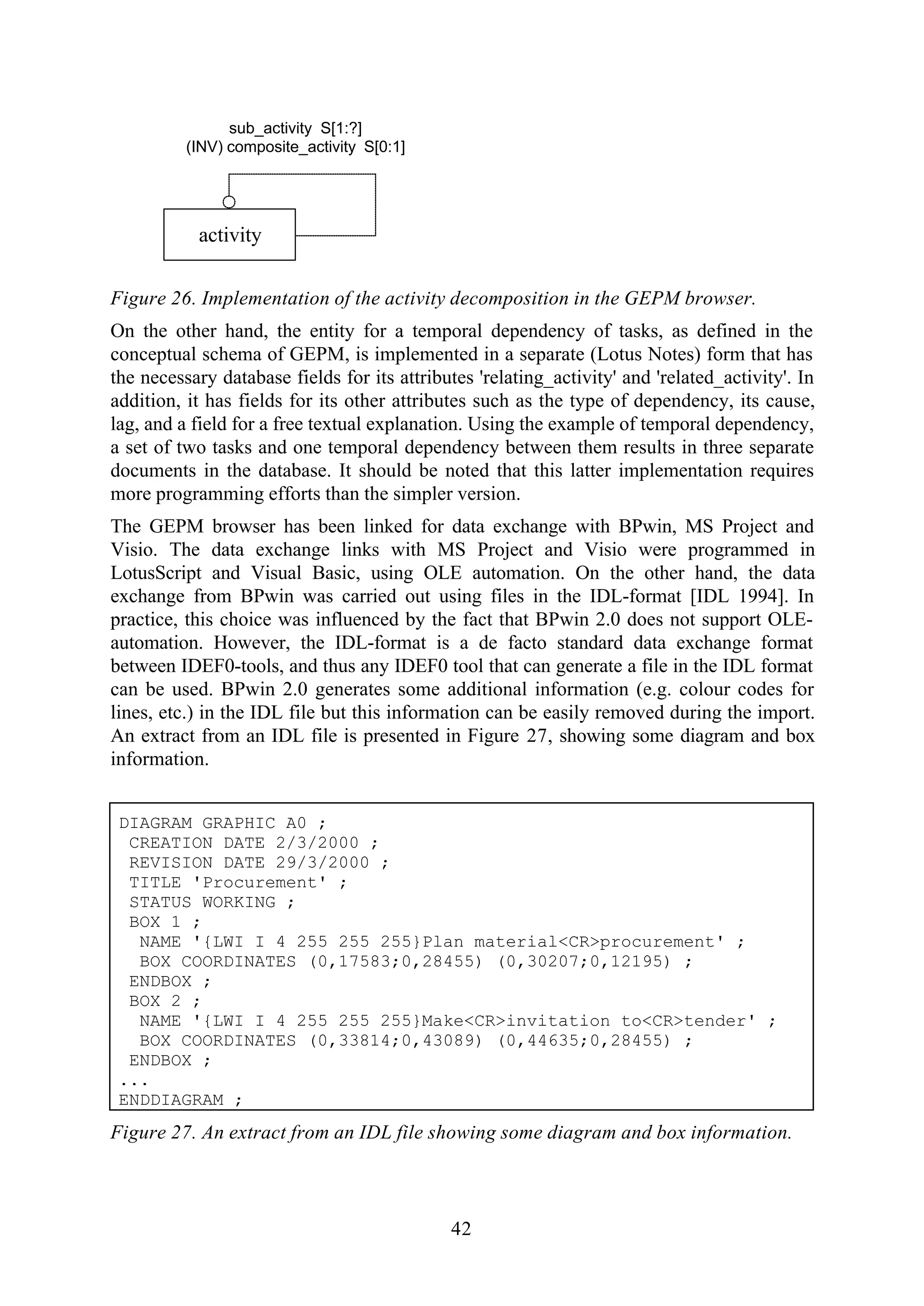 42
activity
sub_activity S[1:?]
(INV) composite_activity S[0:1]
Figure 26. Implementation of the activity decomposition in the GEPM browser.
On the other hand, the entity for a temporal dependency of tasks, as defined in the
conceptual schema of GEPM, is implemented in a separate (Lotus Notes) form that has
the necessary database fields for its attributes 'relating_activity' and 'related_activity'. In
addition, it has fields for its other attributes such as the type of dependency, its cause,
lag, and a field for a free textual explanation. Using the example of temporal dependency,
a set of two tasks and one temporal dependency between them results in three separate
documents in the database. It should be noted that this latter implementation requires
more programming efforts than the simpler version.
The GEPM browser has been linked for data exchange with BPwin, MS Project and
Visio. The data exchange links with MS Project and Visio were programmed in
LotusScript and Visual Basic, using OLE automation. On the other hand, the data
exchange from BPwin was carried out using files in the IDL-format [IDL 1994]. In
practice, this choice was influenced by the fact that BPwin 2.0 does not support OLE-
automation. However, the IDL-format is a de facto standard data exchange format
between IDEF0-tools, and thus any IDEF0 tool that can generate a file in the IDL format
can be used. BPwin 2.0 generates some additional information (e.g. colour codes for
lines, etc.) in the IDL file but this information can be easily removed during the import.
An extract from an IDL file is presented in Figure 27, showing some diagram and box
information.
DIAGRAM GRAPHIC A0 ;
CREATION DATE 2/3/2000 ;
REVISION DATE 29/3/2000 ;
TITLE 'Procurement' ;
STATUS WORKING ;
BOX 1 ;
NAME '{LWI I 4 255 255 255}Plan material<CR>procurement' ;
BOX COORDINATES (0,17583;0,28455) (0,30207;0,12195) ;
ENDBOX ;
BOX 2 ;
NAME '{LWI I 4 255 255 255}Make<CR>invitation to<CR>tender' ;
BOX COORDINATES (0,33814;0,43089) (0,44635;0,28455) ;
ENDBOX ;
...
ENDDIAGRAM ;
Figure 27. An extract from an IDL file showing some diagram and box information.
 