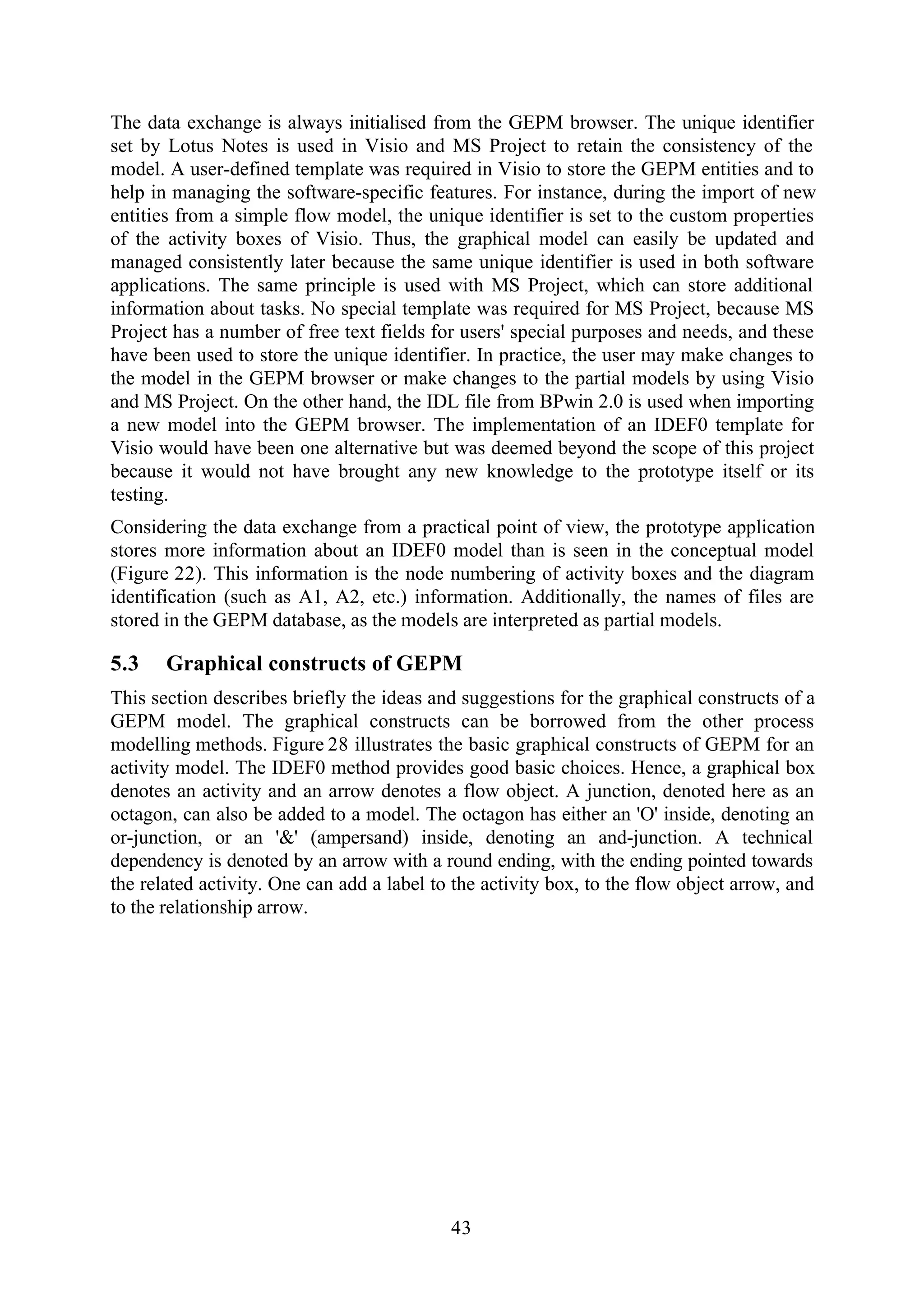 43
The data exchange is always initialised from the GEPM browser. The unique identifier
set by Lotus Notes is used in Visio and MS Project to retain the consistency of the
model. A user-defined template was required in Visio to store the GEPM entities and to
help in managing the software-specific features. For instance, during the import of new
entities from a simple flow model, the unique identifier is set to the custom properties
of the activity boxes of Visio. Thus, the graphical model can easily be updated and
managed consistently later because the same unique identifier is used in both software
applications. The same principle is used with MS Project, which can store additional
information about tasks. No special template was required for MS Project, because MS
Project has a number of free text fields for users' special purposes and needs, and these
have been used to store the unique identifier. In practice, the user may make changes to
the model in the GEPM browser or make changes to the partial models by using Visio
and MS Project. On the other hand, the IDL file from BPwin 2.0 is used when importing
a new model into the GEPM browser. The implementation of an IDEF0 template for
Visio would have been one alternative but was deemed beyond the scope of this project
because it would not have brought any new knowledge to the prototype itself or its
testing.
Considering the data exchange from a practical point of view, the prototype application
stores more information about an IDEF0 model than is seen in the conceptual model
(Figure 22). This information is the node numbering of activity boxes and the diagram
identification (such as A1, A2, etc.) information. Additionally, the names of files are
stored in the GEPM database, as the models are interpreted as partial models.
5.3 Graphical constructs of GEPM
This section describes briefly the ideas and suggestions for the graphical constructs of a
GEPM model. The graphical constructs can be borrowed from the other process
modelling methods. Figure 28 illustrates the basic graphical constructs of GEPM for an
activity model. The IDEF0 method provides good basic choices. Hence, a graphical box
denotes an activity and an arrow denotes a flow object. A junction, denoted here as an
octagon, can also be added to a model. The octagon has either an 'O' inside, denoting an
or-junction, or an '&' (ampersand) inside, denoting an and-junction. A technical
dependency is denoted by an arrow with a round ending, with the ending pointed towards
the related activity. One can add a label to the activity box, to the flow object arrow, and
to the relationship arrow.
 