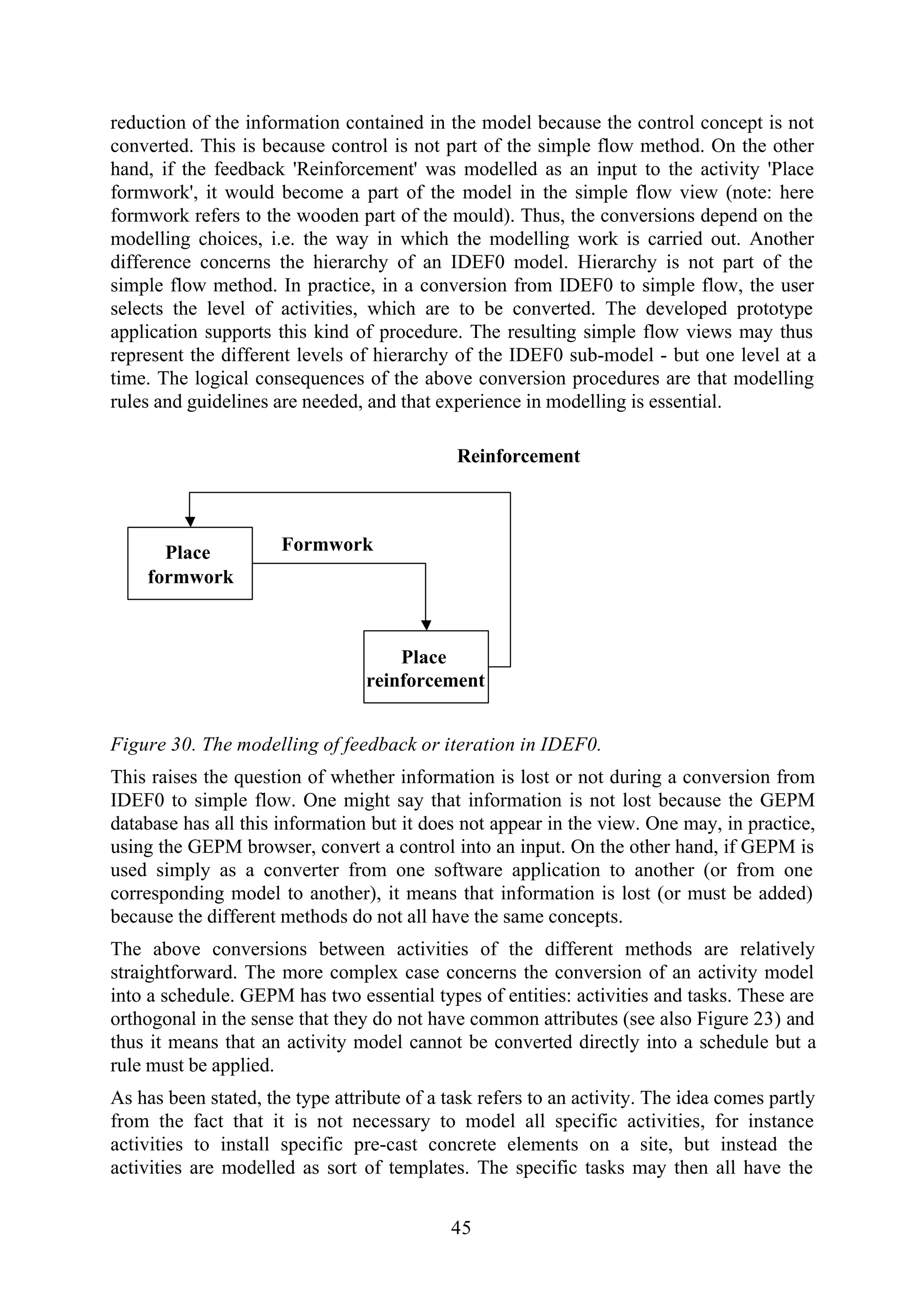 45
reduction of the information contained in the model because the control concept is not
converted. This is because control is not part of the simple flow method. On the other
hand, if the feedback 'Reinforcement' was modelled as an input to the activity 'Place
formwork', it would become a part of the model in the simple flow view (note: here
formwork refers to the wooden part of the mould). Thus, the conversions depend on the
modelling choices, i.e. the way in which the modelling work is carried out. Another
difference concerns the hierarchy of an IDEF0 model. Hierarchy is not part of the
simple flow method. In practice, in a conversion from IDEF0 to simple flow, the user
selects the level of activities, which are to be converted. The developed prototype
application supports this kind of procedure. The resulting simple flow views may thus
represent the different levels of hierarchy of the IDEF0 sub-model - but one level at a
time. The logical consequences of the above conversion procedures are that modelling
rules and guidelines are needed, and that experience in modelling is essential.
Place
reinforcement
Place
formwork
Reinforcement
Formwork
Figure 30. The modelling of feedback or iteration in IDEF0.
This raises the question of whether information is lost or not during a conversion from
IDEF0 to simple flow. One might say that information is not lost because the GEPM
database has all this information but it does not appear in the view. One may, in practice,
using the GEPM browser, convert a control into an input. On the other hand, if GEPM is
used simply as a converter from one software application to another (or from one
corresponding model to another), it means that information is lost (or must be added)
because the different methods do not all have the same concepts.
The above conversions between activities of the different methods are relatively
straightforward. The more complex case concerns the conversion of an activity model
into a schedule. GEPM has two essential types of entities: activities and tasks. These are
orthogonal in the sense that they do not have common attributes (see also Figure 23) and
thus it means that an activity model cannot be converted directly into a schedule but a
rule must be applied.
As has been stated, the type attribute of a task refers to an activity. The idea comes partly
from the fact that it is not necessary to model all specific activities, for instance
activities to install specific pre-cast concrete elements on a site, but instead the
activities are modelled as sort of templates. The specific tasks may then all have the
 