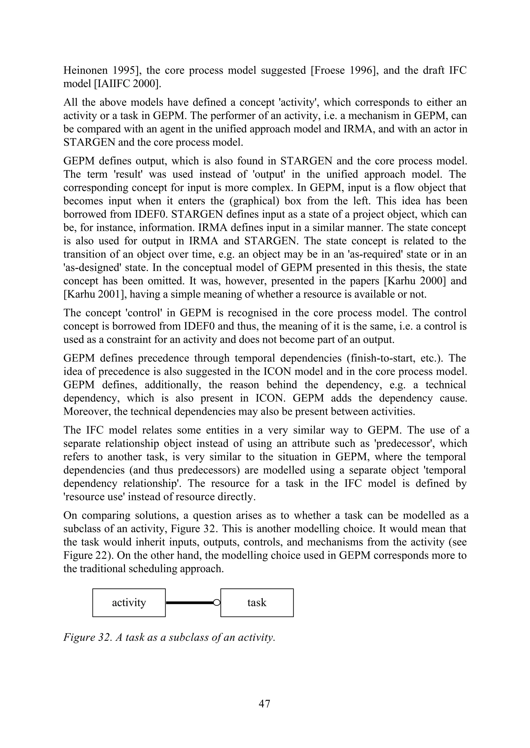 47
Heinonen 1995], the core process model suggested [Froese 1996], and the draft IFC
model [IAIIFC 2000].
All the above models have defined a concept 'activity', which corresponds to either an
activity or a task in GEPM. The performer of an activity, i.e. a mechanism in GEPM, can
be compared with an agent in the unified approach model and IRMA, and with an actor in
STARGEN and the core process model.
GEPM defines output, which is also found in STARGEN and the core process model.
The term 'result' was used instead of 'output' in the unified approach model. The
corresponding concept for input is more complex. In GEPM, input is a flow object that
becomes input when it enters the (graphical) box from the left. This idea has been
borrowed from IDEF0. STARGEN defines input as a state of a project object, which can
be, for instance, information. IRMA defines input in a similar manner. The state concept
is also used for output in IRMA and STARGEN. The state concept is related to the
transition of an object over time, e.g. an object may be in an 'as-required' state or in an
'as-designed' state. In the conceptual model of GEPM presented in this thesis, the state
concept has been omitted. It was, however, presented in the papers [Karhu 2000] and
[Karhu 2001], having a simple meaning of whether a resource is available or not.
The concept 'control' in GEPM is recognised in the core process model. The control
concept is borrowed from IDEF0 and thus, the meaning of it is the same, i.e. a control is
used as a constraint for an activity and does not become part of an output.
GEPM defines precedence through temporal dependencies (finish-to-start, etc.). The
idea of precedence is also suggested in the ICON model and in the core process model.
GEPM defines, additionally, the reason behind the dependency, e.g. a technical
dependency, which is also present in ICON. GEPM adds the dependency cause.
Moreover, the technical dependencies may also be present between activities.
The IFC model relates some entities in a very similar way to GEPM. The use of a
separate relationship object instead of using an attribute such as 'predecessor', which
refers to another task, is very similar to the situation in GEPM, where the temporal
dependencies (and thus predecessors) are modelled using a separate object 'temporal
dependency relationship'. The resource for a task in the IFC model is defined by
'resource use' instead of resource directly.
On comparing solutions, a question arises as to whether a task can be modelled as a
subclass of an activity, Figure 32. This is another modelling choice. It would mean that
the task would inherit inputs, outputs, controls, and mechanisms from the activity (see
Figure 22). On the other hand, the modelling choice used in GEPM corresponds more to
the traditional scheduling approach.
activity task
Figure 32. A task as a subclass of an activity.
 