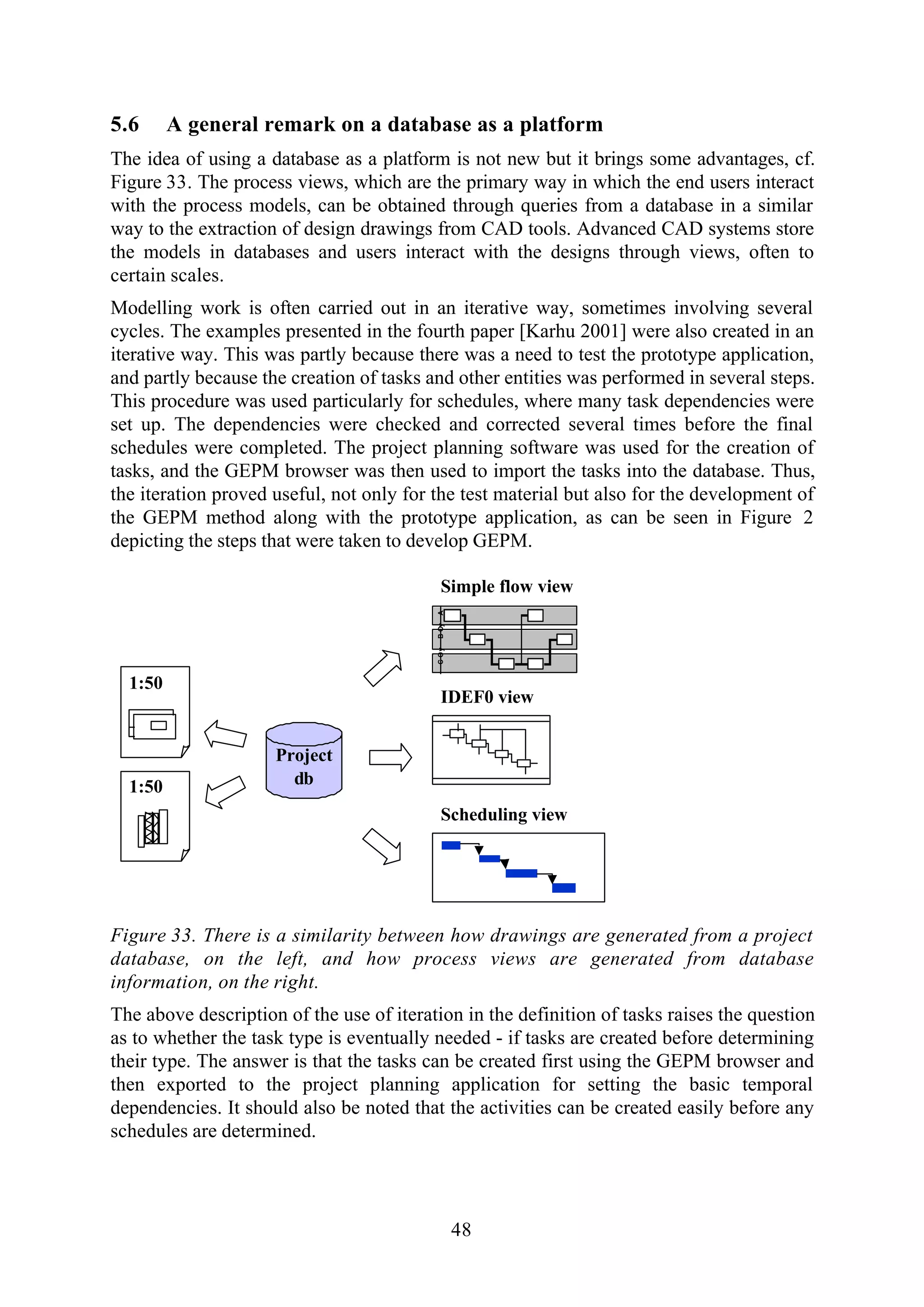 48
5.6 A general remark on a database as a platform
The idea of using a database as a platform is not new but it brings some advantages, cf.
Figure 33. The process views, which are the primary way in which the end users interact
with the process models, can be obtained through queries from a database in a similar
way to the extraction of design drawings from CAD tools. Advanced CAD systems store
the models in databases and users interact with the designs through views, often to
certain scales.
Modelling work is often carried out in an iterative way, sometimes involving several
cycles. The examples presented in the fourth paper [Karhu 2001] were also created in an
iterative way. This was partly because there was a need to test the prototype application,
and partly because the creation of tasks and other entities was performed in several steps.
This procedure was used particularly for schedules, where many task dependencies were
set up. The dependencies were checked and corrected several times before the final
schedules were completed. The project planning software was used for the creation of
tasks, and the GEPM browser was then used to import the tasks into the database. Thus,
the iteration proved useful, not only for the test material but also for the development of
the GEPM method along with the prototype application, as can be seen in Figure 2
depicting the steps that were taken to develop GEPM.
1:50
Project
db
ABOyCOy
Simple flow view
Scheduling view
IDEF0 view
1:50
Figure 33. There is a similarity between how drawings are generated from a project
database, on the left, and how process views are generated from database
information, on the right.
The above description of the use of iteration in the definition of tasks raises the question
as to whether the task type is eventually needed - if tasks are created before determining
their type. The answer is that the tasks can be created first using the GEPM browser and
then exported to the project planning application for setting the basic temporal
dependencies. It should also be noted that the activities can be created easily before any
schedules are determined.
 