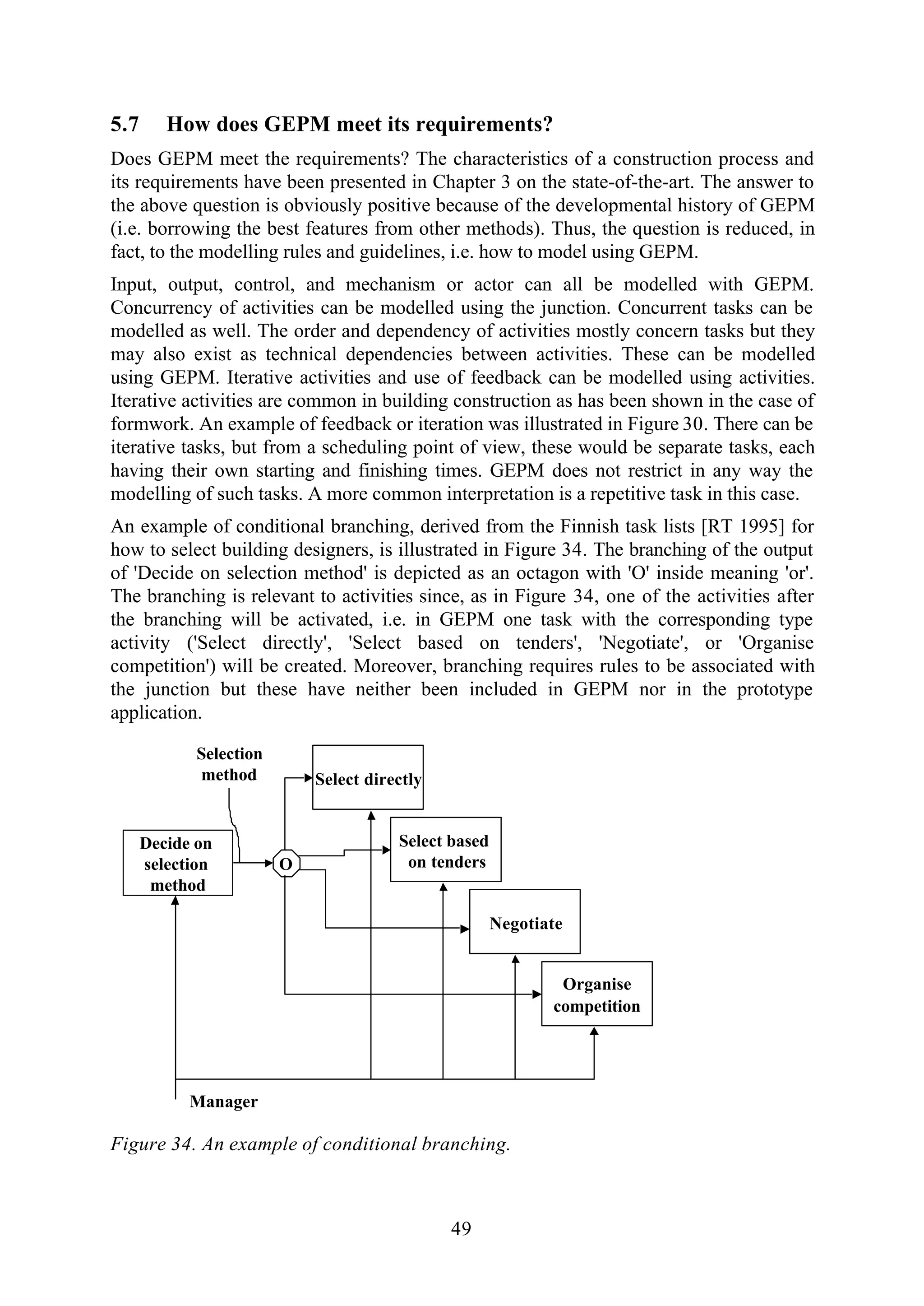 49
5.7 How does GEPM meet its requirements?
Does GEPM meet the requirements? The characteristics of a construction process and
its requirements have been presented in Chapter 3 on the state-of-the-art. The answer to
the above question is obviously positive because of the developmental history of GEPM
(i.e. borrowing the best features from other methods). Thus, the question is reduced, in
fact, to the modelling rules and guidelines, i.e. how to model using GEPM.
Input, output, control, and mechanism or actor can all be modelled with GEPM.
Concurrency of activities can be modelled using the junction. Concurrent tasks can be
modelled as well. The order and dependency of activities mostly concern tasks but they
may also exist as technical dependencies between activities. These can be modelled
using GEPM. Iterative activities and use of feedback can be modelled using activities.
Iterative activities are common in building construction as has been shown in the case of
formwork. An example of feedback or iteration was illustrated in Figure 30. There can be
iterative tasks, but from a scheduling point of view, these would be separate tasks, each
having their own starting and finishing times. GEPM does not restrict in any way the
modelling of such tasks. A more common interpretation is a repetitive task in this case.
An example of conditional branching, derived from the Finnish task lists [RT 1995] for
how to select building designers, is illustrated in Figure 34. The branching of the output
of 'Decide on selection method' is depicted as an octagon with 'O' inside meaning 'or'.
The branching is relevant to activities since, as in Figure 34, one of the activities after
the branching will be activated, i.e. in GEPM one task with the corresponding type
activity ('Select directly', 'Select based on tenders', 'Negotiate', or 'Organise
competition') will be created. Moreover, branching requires rules to be associated with
the junction but these have neither been included in GEPM nor in the prototype
application.
Select directly
Decide on
selection
method
Select based
on tenders
Selection
method
O
Manager
Negotiate
Organise
competition
Figure 34. An example of conditional branching.
 