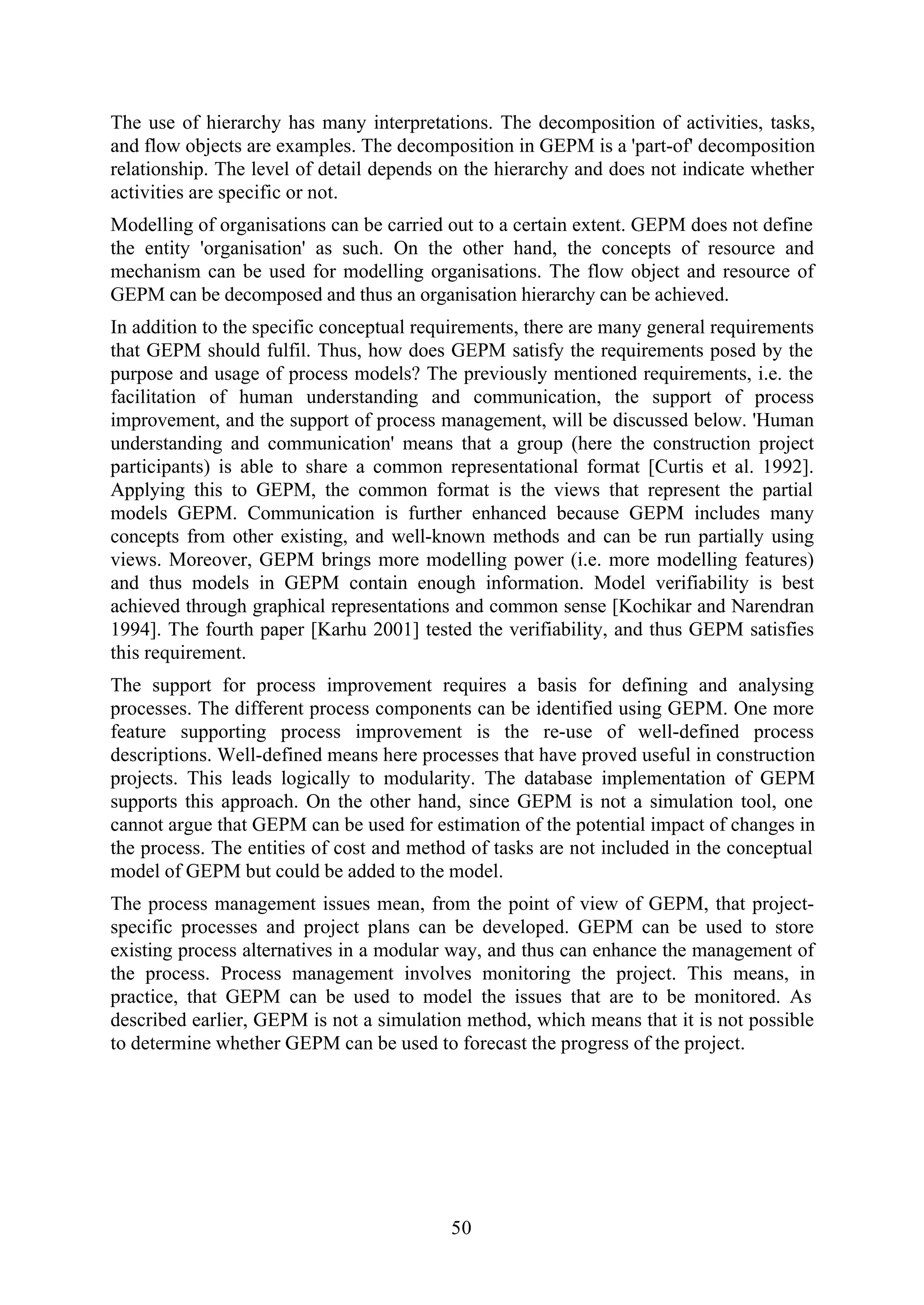 50
The use of hierarchy has many interpretations. The decomposition of activities, tasks,
and flow objects are examples. The decomposition in GEPM is a 'part-of' decomposition
relationship. The level of detail depends on the hierarchy and does not indicate whether
activities are specific or not.
Modelling of organisations can be carried out to a certain extent. GEPM does not define
the entity 'organisation' as such. On the other hand, the concepts of resource and
mechanism can be used for modelling organisations. The flow object and resource of
GEPM can be decomposed and thus an organisation hierarchy can be achieved.
In addition to the specific conceptual requirements, there are many general requirements
that GEPM should fulfil. Thus, how does GEPM satisfy the requirements posed by the
purpose and usage of process models? The previously mentioned requirements, i.e. the
facilitation of human understanding and communication, the support of process
improvement, and the support of process management, will be discussed below. 'Human
understanding and communication' means that a group (here the construction project
participants) is able to share a common representational format [Curtis et al. 1992].
Applying this to GEPM, the common format is the views that represent the partial
models GEPM. Communication is further enhanced because GEPM includes many
concepts from other existing, and well-known methods and can be run partially using
views. Moreover, GEPM brings more modelling power (i.e. more modelling features)
and thus models in GEPM contain enough information. Model verifiability is best
achieved through graphical representations and common sense [Kochikar and Narendran
1994]. The fourth paper [Karhu 2001] tested the verifiability, and thus GEPM satisfies
this requirement.
The support for process improvement requires a basis for defining and analysing
processes. The different process components can be identified using GEPM. One more
feature supporting process improvement is the re-use of well-defined process
descriptions. Well-defined means here processes that have proved useful in construction
projects. This leads logically to modularity. The database implementation of GEPM
supports this approach. On the other hand, since GEPM is not a simulation tool, one
cannot argue that GEPM can be used for estimation of the potential impact of changes in
the process. The entities of cost and method of tasks are not included in the conceptual
model of GEPM but could be added to the model.
The process management issues mean, from the point of view of GEPM, that project-
specific processes and project plans can be developed. GEPM can be used to store
existing process alternatives in a modular way, and thus can enhance the management of
the process. Process management involves monitoring the project. This means, in
practice, that GEPM can be used to model the issues that are to be monitored. As
described earlier, GEPM is not a simulation method, which means that it is not possible
to determine whether GEPM can be used to forecast the progress of the project.
 