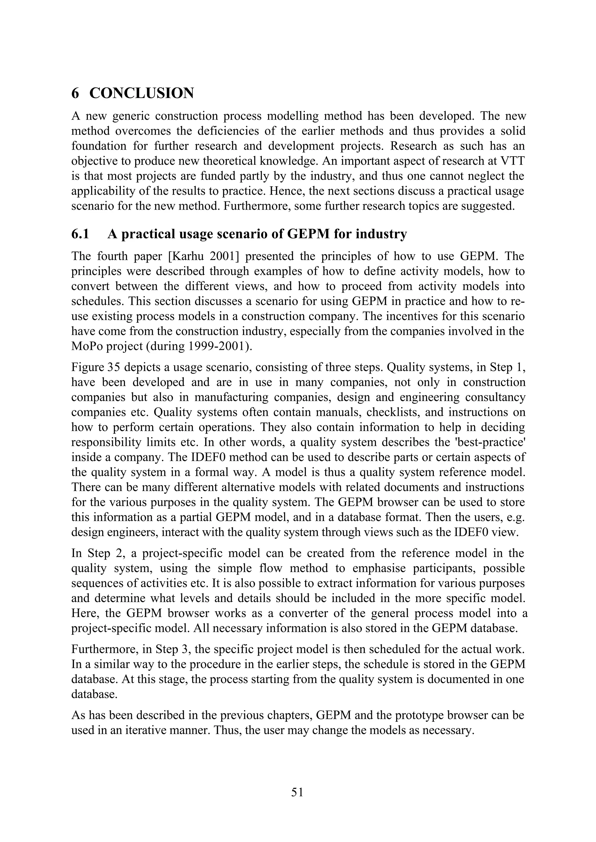 51
6 CONCLUSION
A new generic construction process modelling method has been developed. The new
method overcomes the deficiencies of the earlier methods and thus provides a solid
foundation for further research and development projects. Research as such has an
objective to produce new theoretical knowledge. An important aspect of research at VTT
is that most projects are funded partly by the industry, and thus one cannot neglect the
applicability of the results to practice. Hence, the next sections discuss a practical usage
scenario for the new method. Furthermore, some further research topics are suggested.
6.1 A practical usage scenario of GEPM for industry
The fourth paper [Karhu 2001] presented the principles of how to use GEPM. The
principles were described through examples of how to define activity models, how to
convert between the different views, and how to proceed from activity models into
schedules. This section discusses a scenario for using GEPM in practice and how to re-
use existing process models in a construction company. The incentives for this scenario
have come from the construction industry, especially from the companies involved in the
MoPo project (during 1999-2001).
Figure 35 depicts a usage scenario, consisting of three steps. Quality systems, in Step 1,
have been developed and are in use in many companies, not only in construction
companies but also in manufacturing companies, design and engineering consultancy
companies etc. Quality systems often contain manuals, checklists, and instructions on
how to perform certain operations. They also contain information to help in deciding
responsibility limits etc. In other words, a quality system describes the 'best-practice'
inside a company. The IDEF0 method can be used to describe parts or certain aspects of
the quality system in a formal way. A model is thus a quality system reference model.
There can be many different alternative models with related documents and instructions
for the various purposes in the quality system. The GEPM browser can be used to store
this information as a partial GEPM model, and in a database format. Then the users, e.g.
design engineers, interact with the quality system through views such as the IDEF0 view.
In Step 2, a project-specific model can be created from the reference model in the
quality system, using the simple flow method to emphasise participants, possible
sequences of activities etc. It is also possible to extract information for various purposes
and determine what levels and details should be included in the more specific model.
Here, the GEPM browser works as a converter of the general process model into a
project-specific model. All necessary information is also stored in the GEPM database.
Furthermore, in Step 3, the specific project model is then scheduled for the actual work.
In a similar way to the procedure in the earlier steps, the schedule is stored in the GEPM
database. At this stage, the process starting from the quality system is documented in one
database.
As has been described in the previous chapters, GEPM and the prototype browser can be
used in an iterative manner. Thus, the user may change the models as necessary.
 