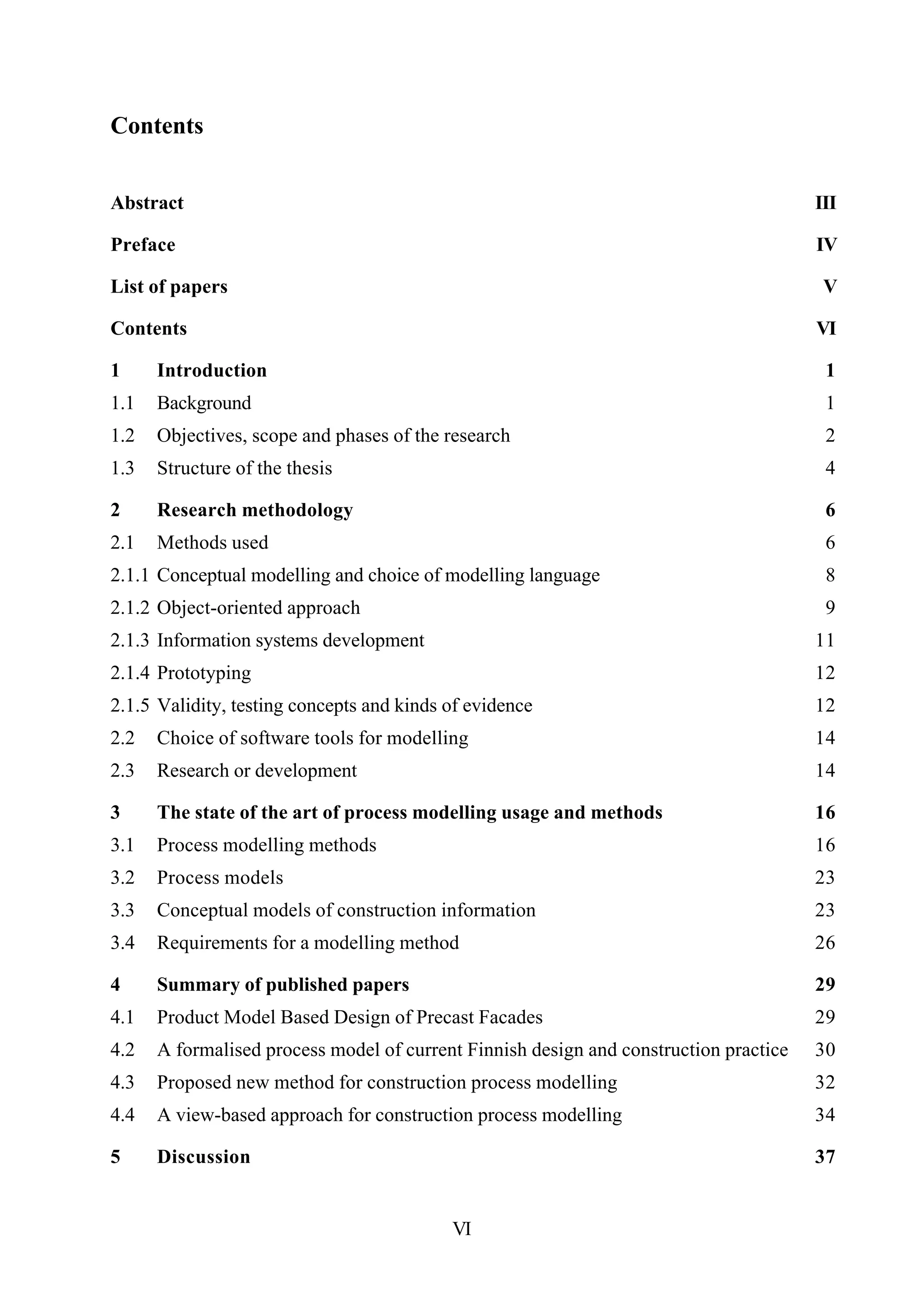VI
Contents
Abstract III
Preface IV
List of papers V
Contents VI
1 Introduction 1
1.1 Background 1
1.2 Objectives, scope and phases of the research 2
1.3 Structure of the thesis 4
2 Research methodology 6
2.1 Methods used 6
2.1.1 Conceptual modelling and choice of modelling language 8
2.1.2 Object-oriented approach 9
2.1.3 Information systems development 11
2.1.4 Prototyping 12
2.1.5 Validity, testing concepts and kinds of evidence 12
2.2 Choice of software tools for modelling 14
2.3 Research or development 14
3 The state of the art of process modelling usage and methods 16
3.1 Process modelling methods 16
3.2 Process models 23
3.3 Conceptual models of construction information 23
3.4 Requirements for a modelling method 26
4 Summary of published papers 29
4.1 Product Model Based Design of Precast Facades 29
4.2 A formalised process model of current Finnish design and construction practice 30
4.3 Proposed new method for construction process modelling 32
4.4 A view-based approach for construction process modelling 34
5 Discussion 37
 