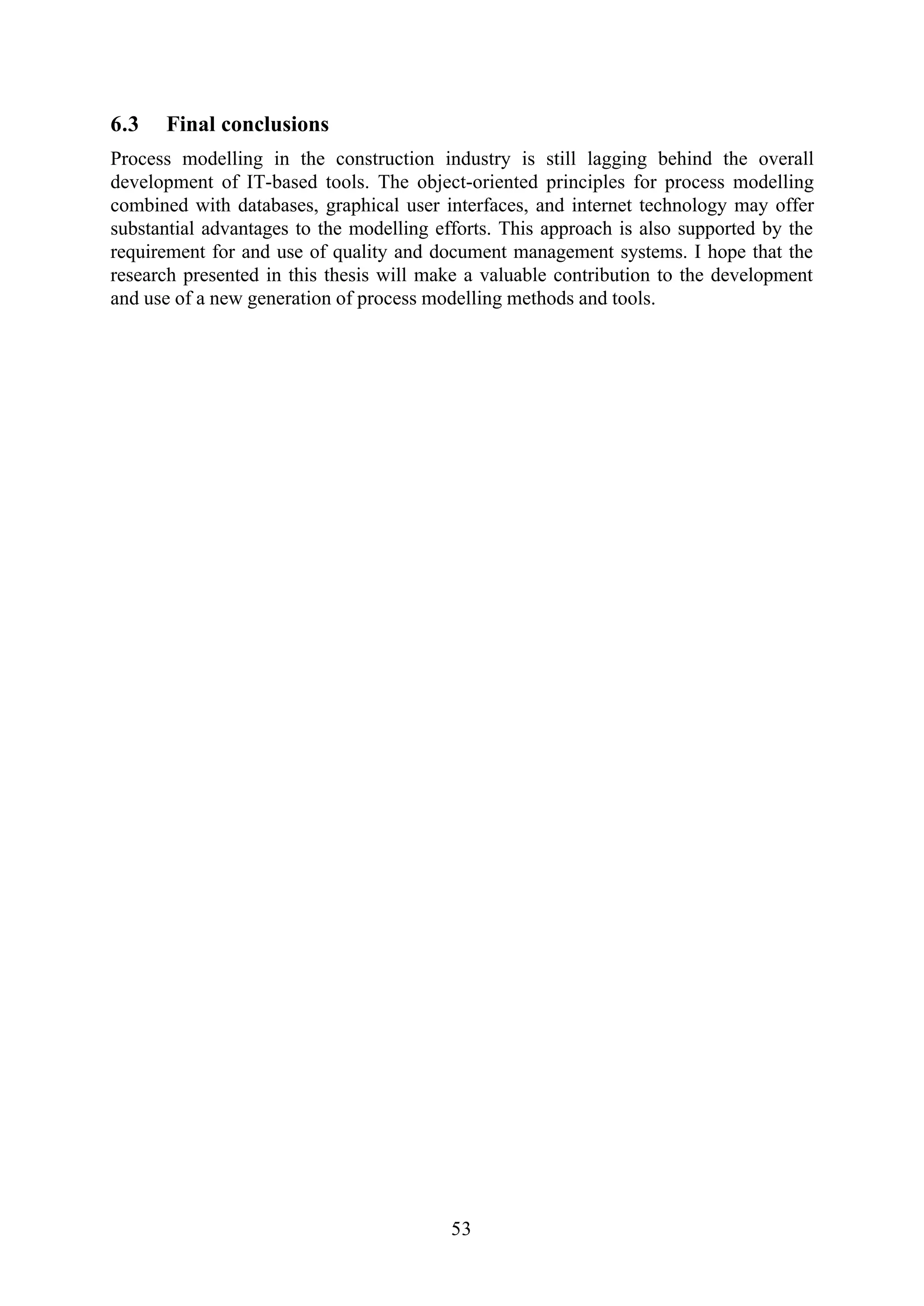 53
6.3 Final conclusions
Process modelling in the construction industry is still lagging behind the overall
development of IT-based tools. The object-oriented principles for process modelling
combined with databases, graphical user interfaces, and internet technology may offer
substantial advantages to the modelling efforts. This approach is also supported by the
requirement for and use of quality and document management systems. I hope that the
research presented in this thesis will make a valuable contribution to the development
and use of a new generation of process modelling methods and tools.
 
