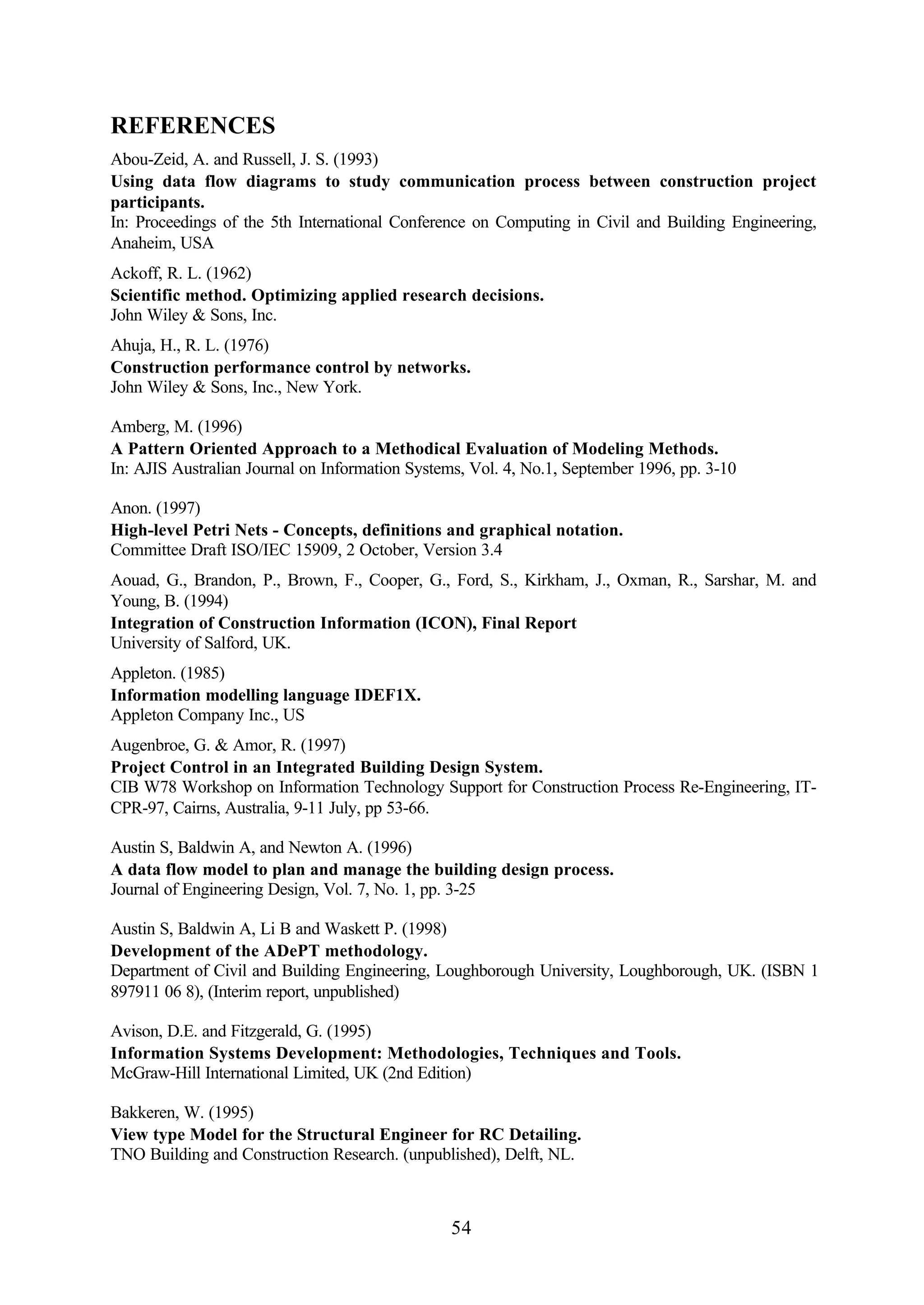 54
REFERENCES
Abou-Zeid, A. and Russell, J. S. (1993)
Using data flow diagrams to study communication process between construction project
participants.
In: Proceedings of the 5th International Conference on Computing in Civil and Building Engineering,
Anaheim, USA
Ackoff, R. L. (1962)
Scientific method. Optimizing applied research decisions.
John Wiley & Sons, Inc.
Ahuja, H., R. L. (1976)
Construction performance control by networks.
John Wiley & Sons, Inc., New York.
Amberg, M. (1996)
A Pattern Oriented Approach to a Methodical Evaluation of Modeling Methods.
In: AJIS Australian Journal on Information Systems, Vol. 4, No.1, September 1996, pp. 3-10
Anon. (1997)
High-level Petri Nets - Concepts, definitions and graphical notation.
Committee Draft ISO/IEC 15909, 2 October, Version 3.4
Aouad, G., Brandon, P., Brown, F., Cooper, G., Ford, S., Kirkham, J., Oxman, R., Sarshar, M. and
Young, B. (1994)
Integration of Construction Information (ICON), Final Report
University of Salford, UK.
Appleton. (1985)
Information modelling language IDEF1X.
Appleton Company Inc., US
Augenbroe, G. & Amor, R. (1997)
Project Control in an Integrated Building Design System.
CIB W78 Workshop on Information Technology Support for Construction Process Re-Engineering, IT-
CPR-97, Cairns, Australia, 9-11 July, pp 53-66.
Austin S, Baldwin A, and Newton A. (1996)
A data flow model to plan and manage the building design process.
Journal of Engineering Design, Vol. 7, No. 1, pp. 3-25
Austin S, Baldwin A, Li B and Waskett P. (1998)
Development of the ADePT methodology.
Department of Civil and Building Engineering, Loughborough University, Loughborough, UK. (ISBN 1
897911 06 8), (Interim report, unpublished)
Avison, D.E. and Fitzgerald, G. (1995)
Information Systems Development: Methodologies, Techniques and Tools.
McGraw-Hill International Limited, UK (2nd Edition)
Bakkeren, W. (1995)
View type Model for the Structural Engineer for RC Detailing.
TNO Building and Construction Research. (unpublished), Delft, NL.
 