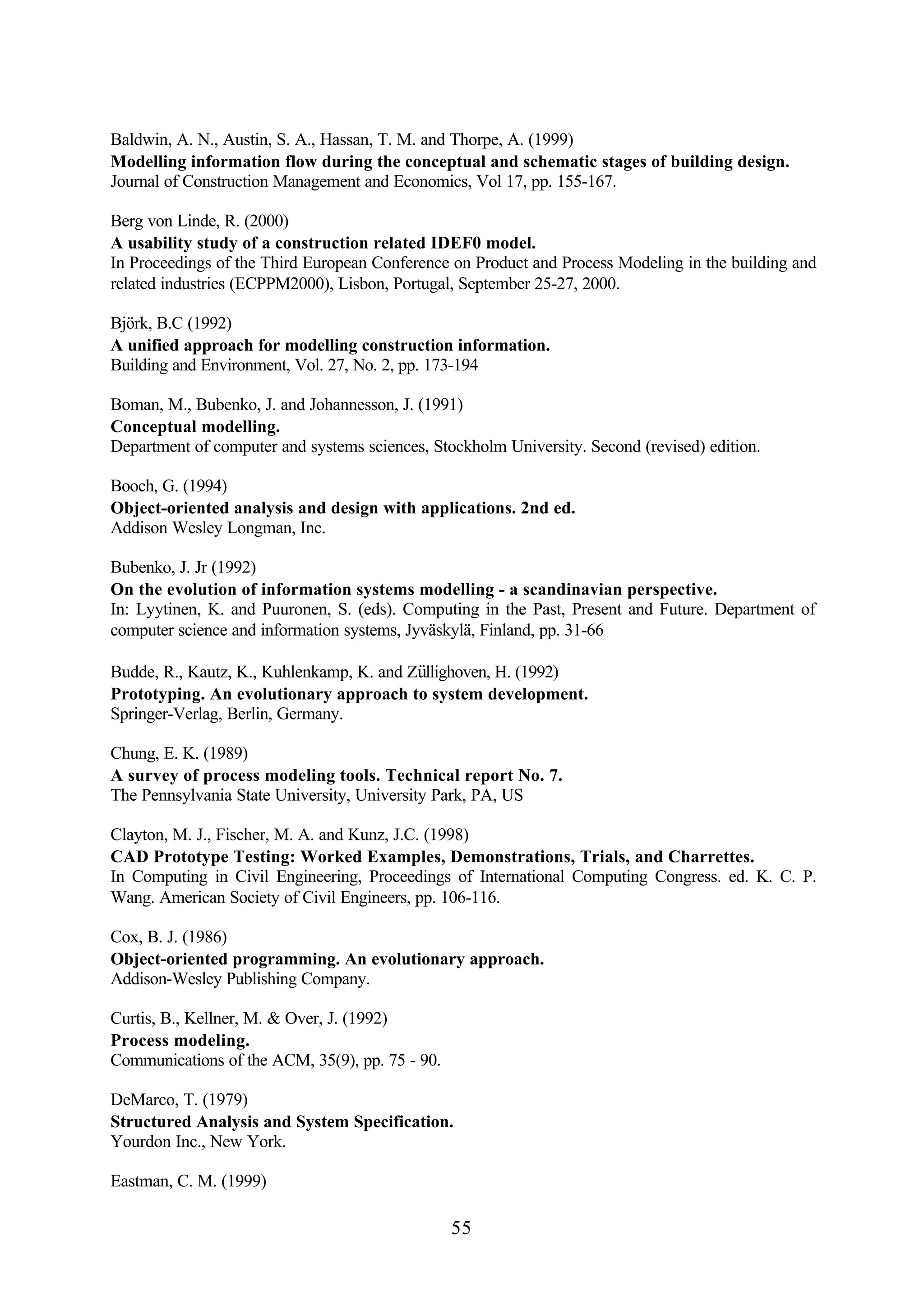 55
Baldwin, A. N., Austin, S. A., Hassan, T. M. and Thorpe, A. (1999)
Modelling information flow during the conceptual and schematic stages of building design.
Journal of Construction Management and Economics, Vol 17, pp. 155-167.
Berg von Linde, R. (2000)
A usability study of a construction related IDEF0 model.
In Proceedings of the Third European Conference on Product and Process Modeling in the building and
related industries (ECPPM2000), Lisbon, Portugal, September 25-27, 2000.
Björk, B.C (1992)
A unified approach for modelling construction information.
Building and Environment, Vol. 27, No. 2, pp. 173-194
Boman, M., Bubenko, J. and Johannesson, J. (1991)
Conceptual modelling.
Department of computer and systems sciences, Stockholm University. Second (revised) edition.
Booch, G. (1994)
Object-oriented analysis and design with applications. 2nd ed.
Addison Wesley Longman, Inc.
Bubenko, J. Jr (1992)
On the evolution of information systems modelling - a scandinavian perspective.
In: Lyytinen, K. and Puuronen, S. (eds). Computing in the Past, Present and Future. Department of
computer science and information systems, Jyväskylä, Finland, pp. 31-66
Budde, R., Kautz, K., Kuhlenkamp, K. and Züllighoven, H. (1992)
Prototyping. An evolutionary approach to system development.
Springer-Verlag, Berlin, Germany.
Chung, E. K. (1989)
A survey of process modeling tools. Technical report No. 7.
The Pennsylvania State University, University Park, PA, US
Clayton, M. J., Fischer, M. A. and Kunz, J.C. (1998)
CAD Prototype Testing: Worked Examples, Demonstrations, Trials, and Charrettes.
In Computing in Civil Engineering, Proceedings of International Computing Congress. ed. K. C. P.
Wang. American Society of Civil Engineers, pp. 106-116.
Cox, B. J. (1986)
Object-oriented programming. An evolutionary approach.
Addison-Wesley Publishing Company.
Curtis, B., Kellner, M. & Over, J. (1992)
Process modeling.
Communications of the ACM, 35(9), pp. 75 - 90.
DeMarco, T. (1979)
Structured Analysis and System Specification.
Yourdon Inc., New York.
Eastman, C. M. (1999)
 
