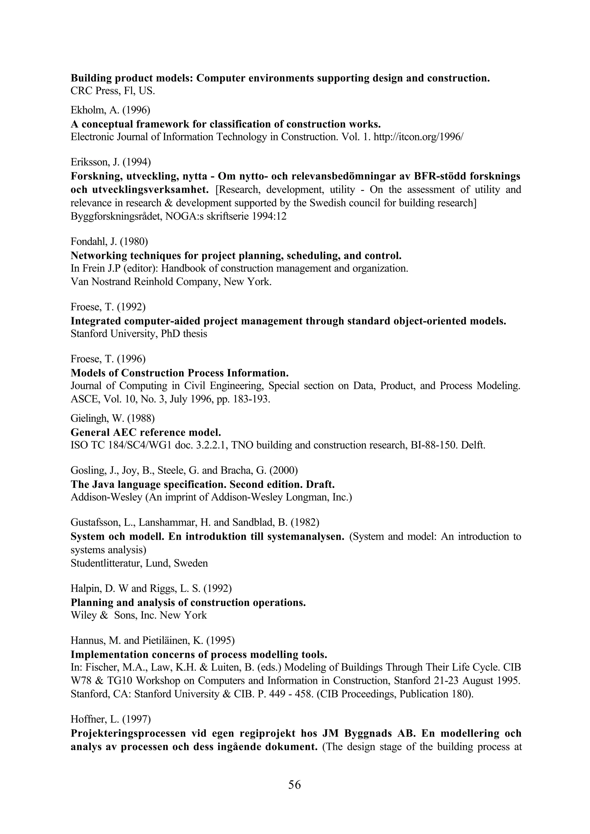 56
Building product models: Computer environments supporting design and construction.
CRC Press, Fl, US.
Ekholm, A. (1996)
A conceptual framework for classification of construction works.
Electronic Journal of Information Technology in Construction. Vol. 1. http://itcon.org/1996/
Eriksson, J. (1994)
Forskning, utveckling, nytta - Om nytto- och relevansbedömningar av BFR-stödd forsknings
och utvecklingsverksamhet. [Research, development, utility - On the assessment of utility and
relevance in research & development supported by the Swedish council for building research]
Byggforskningsrådet, NOGA:s skriftserie 1994:12
Fondahl, J. (1980)
Networking techniques for project planning, scheduling, and control.
In Frein J.P (editor): Handbook of construction management and organization.
Van Nostrand Reinhold Company, New York.
Froese, T. (1992)
Integrated computer-aided project management through standard object-oriented models.
Stanford University, PhD thesis
Froese, T. (1996)
Models of Construction Process Information.
Journal of Computing in Civil Engineering, Special section on Data, Product, and Process Modeling.
ASCE, Vol. 10, No. 3, July 1996, pp. 183-193.
Gielingh, W. (1988)
General AEC reference model.
ISO TC 184/SC4/WG1 doc. 3.2.2.1, TNO building and construction research, BI-88-150. Delft.
Gosling, J., Joy, B., Steele, G. and Bracha, G. (2000)
The Java language specification. Second edition. Draft.
Addison-Wesley (An imprint of Addison-Wesley Longman, Inc.)
Gustafsson, L., Lanshammar, H. and Sandblad, B. (1982)
System och modell. En introduktion till systemanalysen. (System and model: An introduction to
systems analysis)
Studentlitteratur, Lund, Sweden
Halpin, D. W and Riggs, L. S. (1992)
Planning and analysis of construction operations.
Wiley & Sons, Inc. New York
Hannus, M. and Pietiläinen, K. (1995)
Implementation concerns of process modelling tools.
In: Fischer, M.A., Law, K.H. & Luiten, B. (eds.) Modeling of Buildings Through Their Life Cycle. CIB
W78 & TG10 Workshop on Computers and Information in Construction, Stanford 21-23 August 1995.
Stanford, CA: Stanford University & CIB. P. 449 - 458. (CIB Proceedings, Publication 180).
Hoffner, L. (1997)
Projekteringsprocessen vid egen regiprojekt hos JM Byggnads AB. En modellering och
analys av processen och dess ingående dokument. (The design stage of the building process at
 