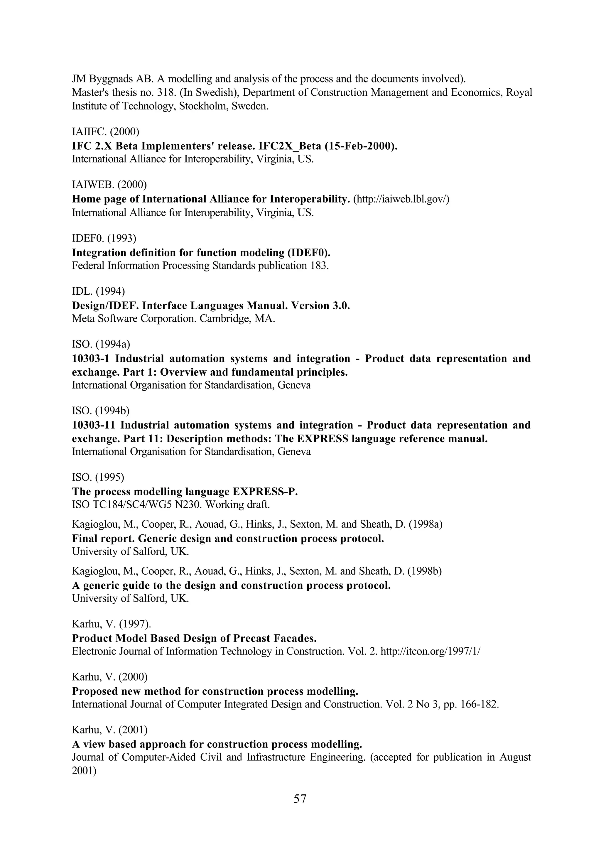 57
JM Byggnads AB. A modelling and analysis of the process and the documents involved).
Master's thesis no. 318. (In Swedish), Department of Construction Management and Economics, Royal
Institute of Technology, Stockholm, Sweden.
IAIIFC. (2000)
IFC 2.X Beta Implementers' release. IFC2X_Beta (15-Feb-2000).
International Alliance for Interoperability, Virginia, US.
IAIWEB. (2000)
Home page of International Alliance for Interoperability. (http://iaiweb.lbl.gov/)
International Alliance for Interoperability, Virginia, US.
IDEF0. (1993)
Integration definition for function modeling (IDEF0).
Federal Information Processing Standards publication 183.
IDL. (1994)
Design/IDEF. Interface Languages Manual. Version 3.0.
Meta Software Corporation. Cambridge, MA.
ISO. (1994a)
10303-1 Industrial automation systems and integration - Product data representation and
exchange. Part 1: Overview and fundamental principles.
International Organisation for Standardisation, Geneva
ISO. (1994b)
10303-11 Industrial automation systems and integration - Product data representation and
exchange. Part 11: Description methods: The EXPRESS language reference manual.
International Organisation for Standardisation, Geneva
ISO. (1995)
The process modelling language EXPRESS-P.
ISO TC184/SC4/WG5 N230. Working draft.
Kagioglou, M., Cooper, R., Aouad, G., Hinks, J., Sexton, M. and Sheath, D. (1998a)
Final report. Generic design and construction process protocol.
University of Salford, UK.
Kagioglou, M., Cooper, R., Aouad, G., Hinks, J., Sexton, M. and Sheath, D. (1998b)
A generic guide to the design and construction process protocol.
University of Salford, UK.
Karhu, V. (1997).
Product Model Based Design of Precast Facades.
Electronic Journal of Information Technology in Construction. Vol. 2. http://itcon.org/1997/1/
Karhu, V. (2000)
Proposed new method for construction process modelling.
International Journal of Computer Integrated Design and Construction. Vol. 2 No 3, pp. 166-182.
Karhu, V. (2001)
A view based approach for construction process modelling.
Journal of Computer-Aided Civil and Infrastructure Engineering. (accepted for publication in August
2001)
 