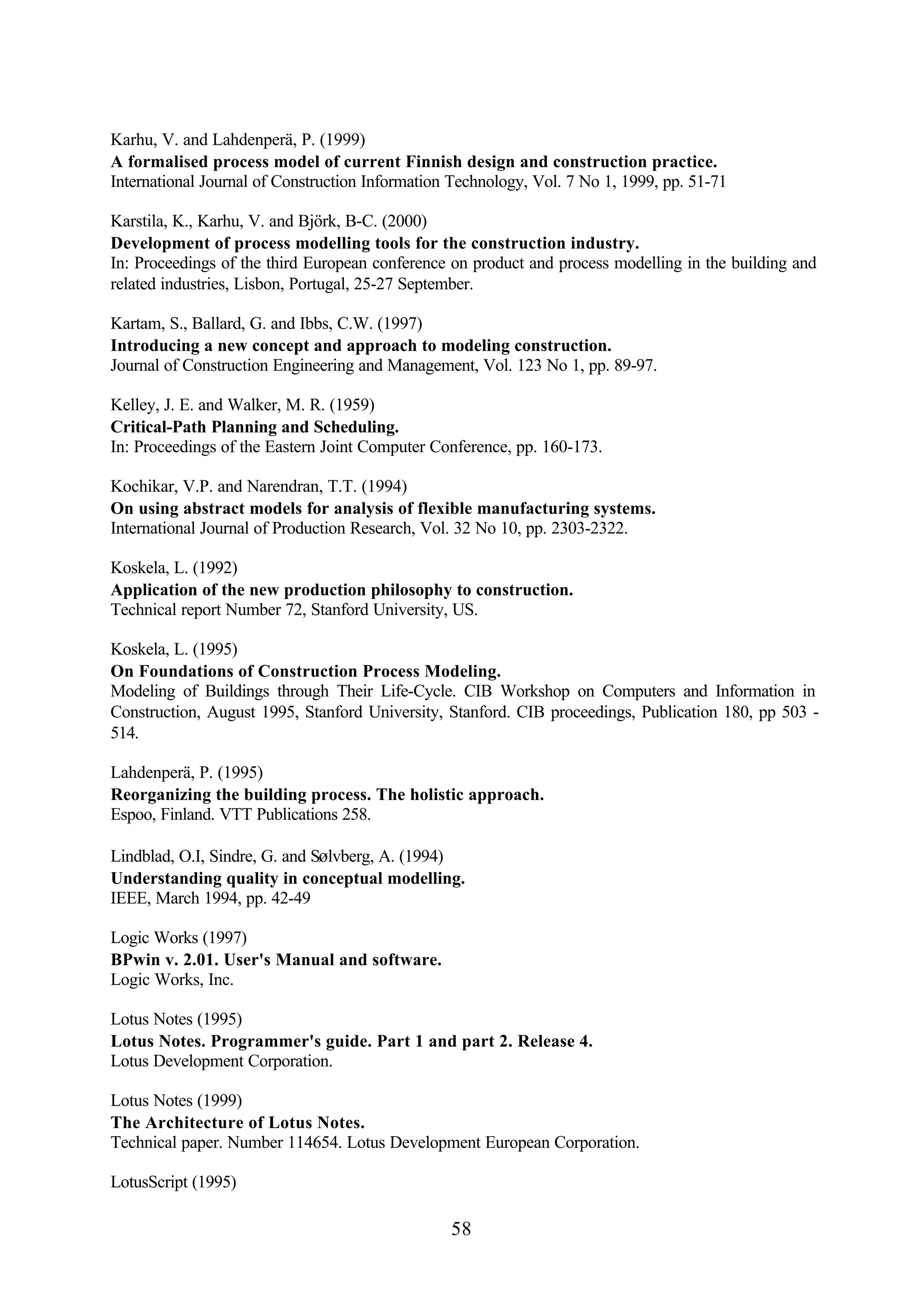 58
Karhu, V. and Lahdenperä, P. (1999)
A formalised process model of current Finnish design and construction practice.
International Journal of Construction Information Technology, Vol. 7 No 1, 1999, pp. 51-71
Karstila, K., Karhu, V. and Björk, B-C. (2000)
Development of process modelling tools for the construction industry.
In: Proceedings of the third European conference on product and process modelling in the building and
related industries, Lisbon, Portugal, 25-27 September.
Kartam, S., Ballard, G. and Ibbs, C.W. (1997)
Introducing a new concept and approach to modeling construction.
Journal of Construction Engineering and Management, Vol. 123 No 1, pp. 89-97.
Kelley, J. E. and Walker, M. R. (1959)
Critical-Path Planning and Scheduling.
In: Proceedings of the Eastern Joint Computer Conference, pp. 160-173.
Kochikar, V.P. and Narendran, T.T. (1994)
On using abstract models for analysis of flexible manufacturing systems.
International Journal of Production Research, Vol. 32 No 10, pp. 2303-2322.
Koskela, L. (1992)
Application of the new production philosophy to construction.
Technical report Number 72, Stanford University, US.
Koskela, L. (1995)
On Foundations of Construction Process Modeling.
Modeling of Buildings through Their Life-Cycle. CIB Workshop on Computers and Information in
Construction, August 1995, Stanford University, Stanford. CIB proceedings, Publication 180, pp 503 -
514.
Lahdenperä, P. (1995)
Reorganizing the building process. The holistic approach.
Espoo, Finland. VTT Publications 258.
Lindblad, O.I, Sindre, G. and Sølvberg, A. (1994)
Understanding quality in conceptual modelling.
IEEE, March 1994, pp. 42-49
Logic Works (1997)
BPwin v. 2.01. User's Manual and software.
Logic Works, Inc.
Lotus Notes (1995)
Lotus Notes. Programmer's guide. Part 1 and part 2. Release 4.
Lotus Development Corporation.
Lotus Notes (1999)
The Architecture of Lotus Notes.
Technical paper. Number 114654. Lotus Development European Corporation.
LotusScript (1995)
 