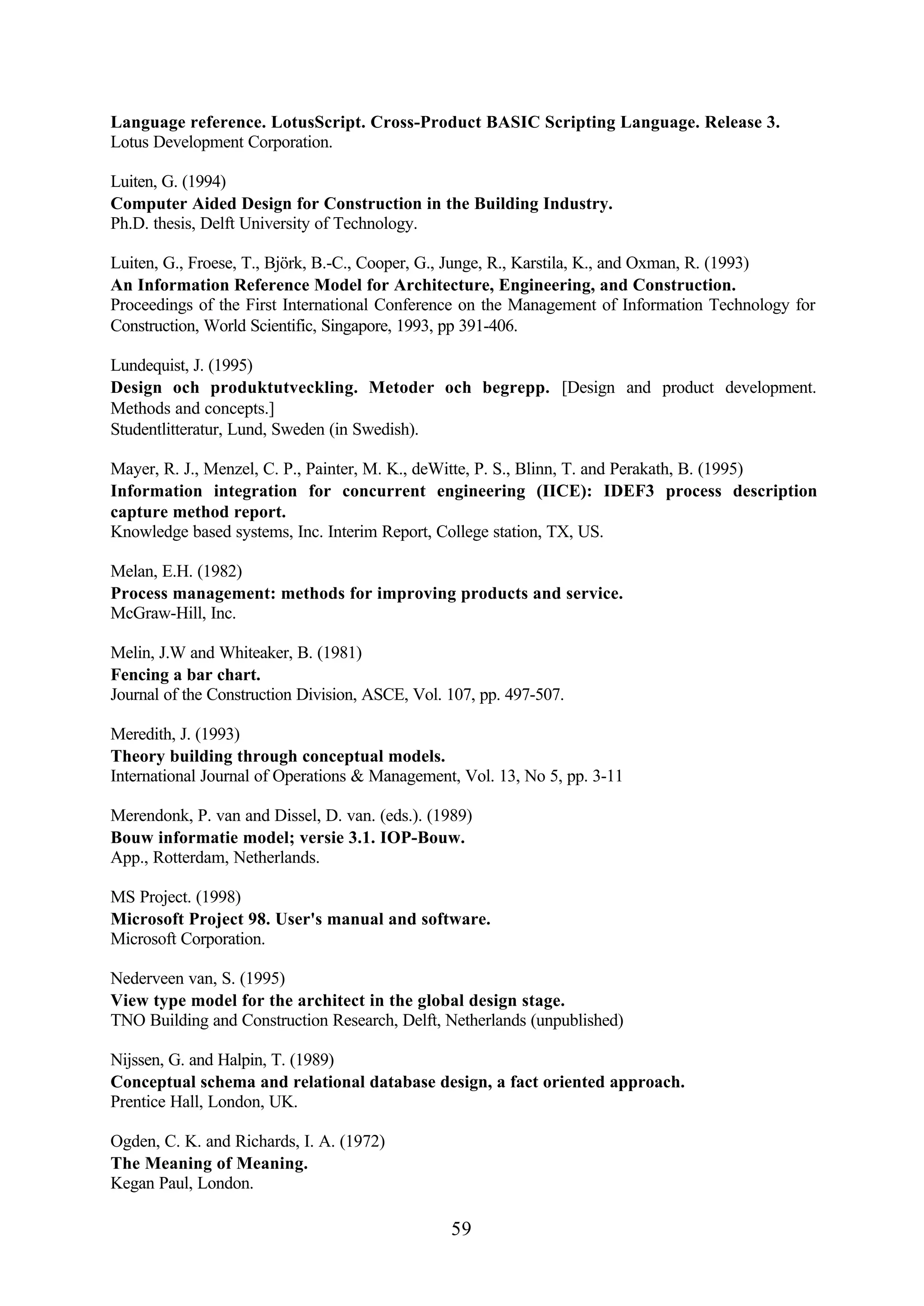 59
Language reference. LotusScript. Cross-Product BASIC Scripting Language. Release 3.
Lotus Development Corporation.
Luiten, G. (1994)
Computer Aided Design for Construction in the Building Industry.
Ph.D. thesis, Delft University of Technology.
Luiten, G., Froese, T., Björk, B.-C., Cooper, G., Junge, R., Karstila, K., and Oxman, R. (1993)
An Information Reference Model for Architecture, Engineering, and Construction.
Proceedings of the First International Conference on the Management of Information Technology for
Construction, World Scientific, Singapore, 1993, pp 391-406.
Lundequist, J. (1995)
Design och produktutveckling. Metoder och begrepp. [Design and product development.
Methods and concepts.]
Studentlitteratur, Lund, Sweden (in Swedish).
Mayer, R. J., Menzel, C. P., Painter, M. K., deWitte, P. S., Blinn, T. and Perakath, B. (1995)
Information integration for concurrent engineering (IICE): IDEF3 process description
capture method report.
Knowledge based systems, Inc. Interim Report, College station, TX, US.
Melan, E.H. (1982)
Process management: methods for improving products and service.
McGraw-Hill, Inc.
Melin, J.W and Whiteaker, B. (1981)
Fencing a bar chart.
Journal of the Construction Division, ASCE, Vol. 107, pp. 497-507.
Meredith, J. (1993)
Theory building through conceptual models.
International Journal of Operations & Management, Vol. 13, No 5, pp. 3-11
Merendonk, P. van and Dissel, D. van. (eds.). (1989)
Bouw informatie model; versie 3.1. IOP-Bouw.
App., Rotterdam, Netherlands.
MS Project. (1998)
Microsoft Project 98. User's manual and software.
Microsoft Corporation.
Nederveen van, S. (1995)
View type model for the architect in the global design stage.
TNO Building and Construction Research, Delft, Netherlands (unpublished)
Nijssen, G. and Halpin, T. (1989)
Conceptual schema and relational database design, a fact oriented approach.
Prentice Hall, London, UK.
Ogden, C. K. and Richards, I. A. (1972)
The Meaning of Meaning.
Kegan Paul, London.
 