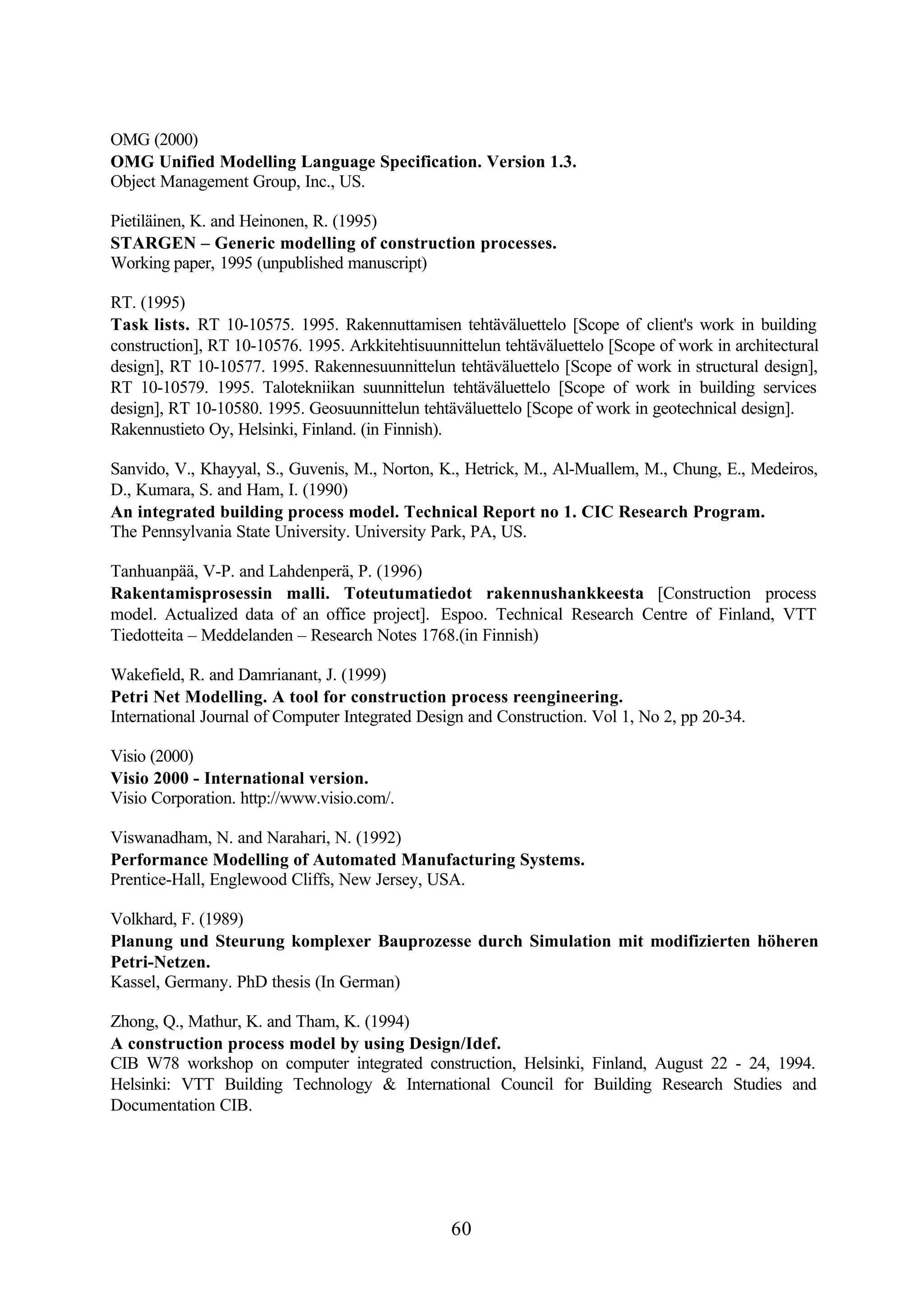 60
OMG (2000)
OMG Unified Modelling Language Specification. Version 1.3.
Object Management Group, Inc., US.
Pietiläinen, K. and Heinonen, R. (1995)
STARGEN – Generic modelling of construction processes.
Working paper, 1995 (unpublished manuscript)
RT. (1995)
Task lists. RT 10-10575. 1995. Rakennuttamisen tehtäväluettelo [Scope of client's work in building
construction], RT 10-10576. 1995. Arkkitehtisuunnittelun tehtäväluettelo [Scope of work in architectural
design], RT 10-10577. 1995. Rakennesuunnittelun tehtäväluettelo [Scope of work in structural design],
RT 10-10579. 1995. Talotekniikan suunnittelun tehtäväluettelo [Scope of work in building services
design], RT 10-10580. 1995. Geosuunnittelun tehtäväluettelo [Scope of work in geotechnical design].
Rakennustieto Oy, Helsinki, Finland. (in Finnish).
Sanvido, V., Khayyal, S., Guvenis, M., Norton, K., Hetrick, M., Al-Muallem, M., Chung, E., Medeiros,
D., Kumara, S. and Ham, I. (1990)
An integrated building process model. Technical Report no 1. CIC Research Program.
The Pennsylvania State University. University Park, PA, US.
Tanhuanpää, V-P. and Lahdenperä, P. (1996)
Rakentamisprosessin malli. Toteutumatiedot rakennushankkeesta [Construction process
model. Actualized data of an office project]. Espoo. Technical Research Centre of Finland, VTT
Tiedotteita – Meddelanden – Research Notes 1768.(in Finnish)
Wakefield, R. and Damrianant, J. (1999)
Petri Net Modelling. A tool for construction process reengineering.
International Journal of Computer Integrated Design and Construction. Vol 1, No 2, pp 20-34.
Visio (2000)
Visio 2000 - International version.
Visio Corporation. http://www.visio.com/.
Viswanadham, N. and Narahari, N. (1992)
Performance Modelling of Automated Manufacturing Systems.
Prentice-Hall, Englewood Cliffs, New Jersey, USA.
Volkhard, F. (1989)
Planung und Steurung komplexer Bauprozesse durch Simulation mit modifizierten höheren
Petri-Netzen.
Kassel, Germany. PhD thesis (In German)
Zhong, Q., Mathur, K. and Tham, K. (1994)
A construction process model by using Design/Idef.
CIB W78 workshop on computer integrated construction, Helsinki, Finland, August 22 - 24, 1994.
Helsinki: VTT Building Technology & International Council for Building Research Studies and
Documentation CIB.
 