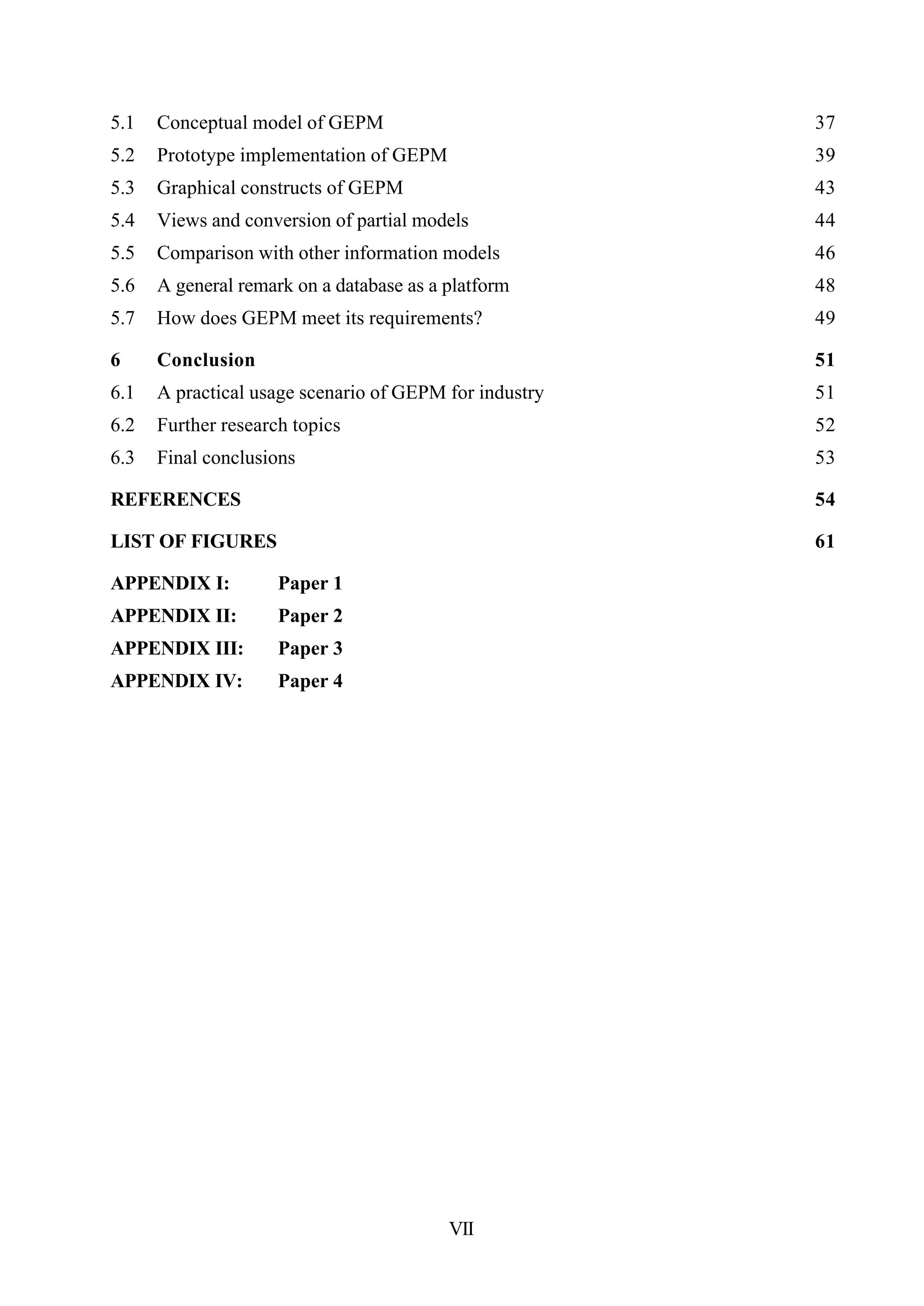 VII
5.1 Conceptual model of GEPM 37
5.2 Prototype implementation of GEPM 39
5.3 Graphical constructs of GEPM 43
5.4 Views and conversion of partial models 44
5.5 Comparison with other information models 46
5.6 A general remark on a database as a platform 48
5.7 How does GEPM meet its requirements? 49
6 Conclusion 51
6.1 A practical usage scenario of GEPM for industry 51
6.2 Further research topics 52
6.3 Final conclusions 53
REFERENCES 54
LIST OF FIGURES 61
APPENDIX I: Paper 1
APPENDIX II: Paper 2
APPENDIX III: Paper 3
APPENDIX IV: Paper 4
 
