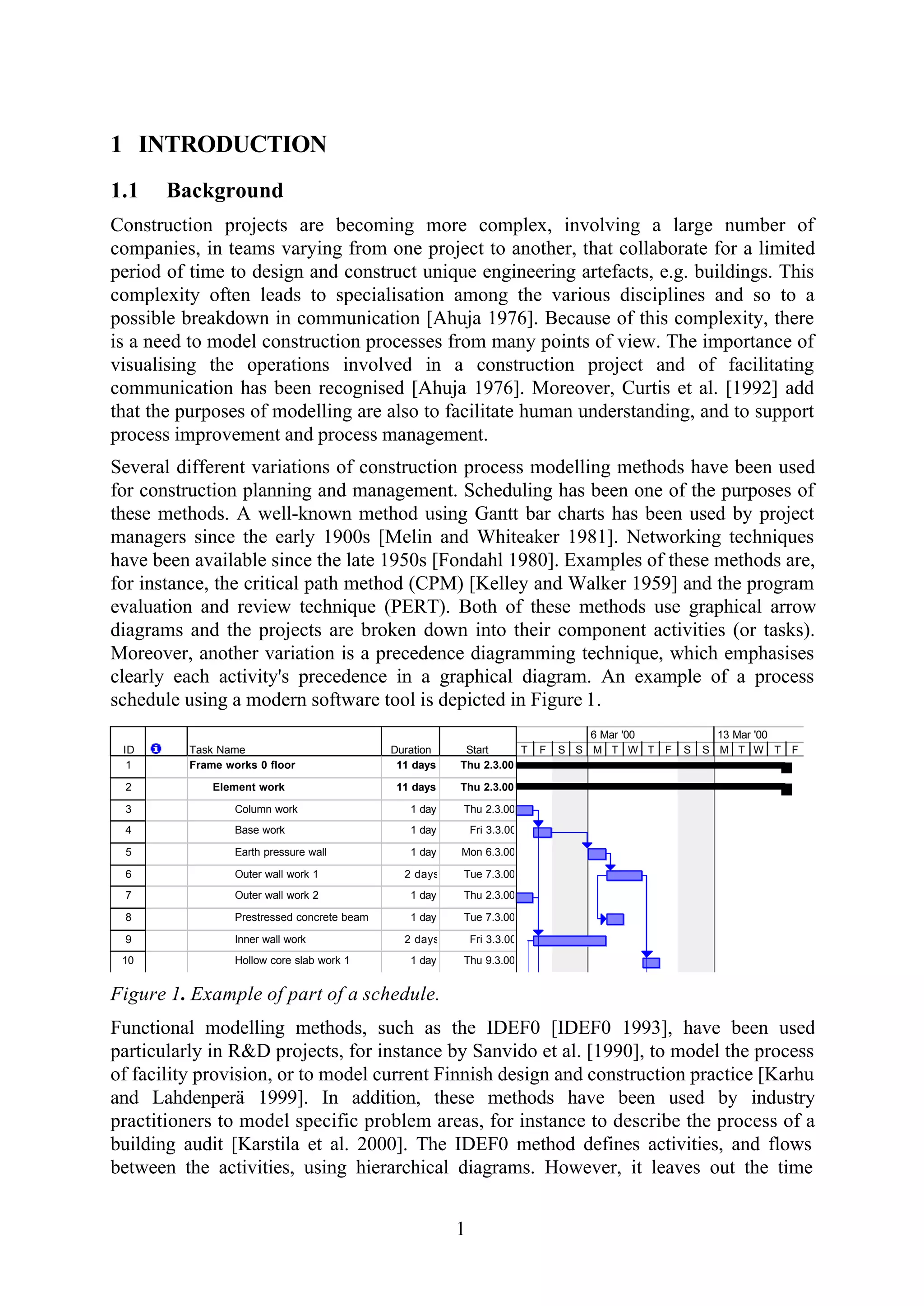 1
1 INTRODUCTION
1.1 Background
Construction projects are becoming more complex, involving a large number of
companies, in teams varying from one project to another, that collaborate for a limited
period of time to design and construct unique engineering artefacts, e.g. buildings. This
complexity often leads to specialisation among the various disciplines and so to a
possible breakdown in communication [Ahuja 1976]. Because of this complexity, there
is a need to model construction processes from many points of view. The importance of
visualising the operations involved in a construction project and of facilitating
communication has been recognised [Ahuja 1976]. Moreover, Curtis et al. [1992] add
that the purposes of modelling are also to facilitate human understanding, and to support
process improvement and process management.
Several different variations of construction process modelling methods have been used
for construction planning and management. Scheduling has been one of the purposes of
these methods. A well-known method using Gantt bar charts has been used by project
managers since the early 1900s [Melin and Whiteaker 1981]. Networking techniques
have been available since the late 1950s [Fondahl 1980]. Examples of these methods are,
for instance, the critical path method (CPM) [Kelley and Walker 1959] and the program
evaluation and review technique (PERT). Both of these methods use graphical arrow
diagrams and the projects are broken down into their component activities (or tasks).
Moreover, another variation is a precedence diagramming technique, which emphasises
clearly each activity's precedence in a graphical diagram. An example of a process
schedule using a modern software tool is depicted in Figure 1.
ID Task Name Duration Start
1 Frame works 0 floor 11 days Thu 2.3.00
2 Element work 11 days Thu 2.3.00
3 Column work 1 day Thu 2.3.00
4 Base work 1 day Fri 3.3.00
5 Earth pressure wall 1 day Mon 6.3.00
6 Outer wall work 1 2 days Tue 7.3.00
7 Outer wall work 2 1 day Thu 2.3.00
8 Prestressed concrete beam 1 day Tue 7.3.00
9 Inner wall work 2 days Fri 3.3.00
10 Hollow core slab work 1 1 day Thu 9.3.00
T F S S M T W T F S S M T W T F
6 Mar '00 13 Mar '00
Figure 1. Example of part of a schedule.
Functional modelling methods, such as the IDEF0 [IDEF0 1993], have been used
particularly in R&D projects, for instance by Sanvido et al. [1990], to model the process
of facility provision, or to model current Finnish design and construction practice [Karhu
and Lahdenperä 1999]. In addition, these methods have been used by industry
practitioners to model specific problem areas, for instance to describe the process of a
building audit [Karstila et al. 2000]. The IDEF0 method defines activities, and flows
between the activities, using hierarchical diagrams. However, it leaves out the time
 