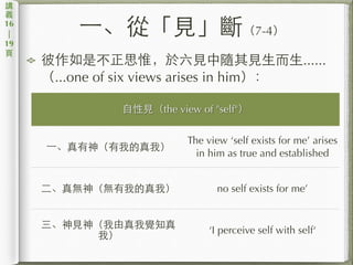 ⼀一、從「⾒見」斷（7-4）
彼作如是不正思惟，於六⾒見中隨其⾒見⽣生⽽而⽣生......
（...one of six views arises in him）：
講
義
16
|
19
⾴頁
⾃自性⾒見（the view of "self"）
⼀一、真有神（有我的真我）
The view ‘self exists for me’ arises
in him as true and established
⼆二、真無神（無有我的真我） no self exists for me’
三、神⾒見神（我由真我覺知真
我）
‘I perceive self with self‘
 