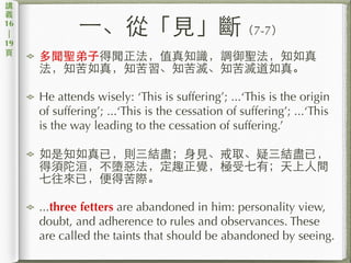 ⼀一、從「⾒見」斷（7-7）
多聞聖弟⼦子得聞正法，值真知識，調御聖法，知如真
法，知苦如真，知苦習、知苦滅、知苦滅道如真。
He attends wisely: ‘This is suffering’; ...‘This is the origin
of suffering’; ...‘This is the cessation of suffering’; ...‘This
is the way leading to the cessation of suffering.’
如是知如真已，則三結盡；⾝身⾒見、戒取、疑三結盡已，
得須陀洹，不墮惡法，定趣正覺，極受七有；天上⼈人間
七往來已，便得苦際。
...three fetters are abandoned in him: personality view,
doubt, and adherence to rules and observances. These
are called the taints that should be abandoned by seeing.
講
義
16
|
19
⾴頁
 
