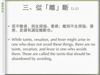 三、從「離」斷（2-2）
若不離者，則⽣生煩惱、憂慼；離則不⽣生煩惱、憂
慼，是謂有漏從離斷也。
While taints, vexation, and fever might arise in
one who does not avoid these things, there are no
taints, vexation, and fever in one who avoids
them. These are called the taints that should be
abandoned by avoiding.
講
義
20
⾴頁
 